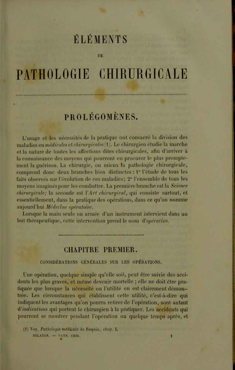 DE PATHOLOGIE CHIRURGICALE PROLÉGOMÈNES. L'usage et les nécessités de la pratique ont consacré la division des maladies enmédicales elchirurgicales (1). Le chirurgien étudie la marche et la nature de toutes les affections dites chirurgicales^, afin d'arriver à la connaissance des moyens qui pourront en procurer le plus prompte- ment la guérison. La chirurgie, ou mieux la pathologie chirurgicale, comprend donc deux branches bien distinctes : 1° l'étude de tous les faits observés sur l'évolution de ces maladies; 2° l'ensemble de tous les moyens imaginés pour les combattre. La première branche est la Science chirurgicale; la seconde est VArt chirurgical, qui consiste surtout, et essentiellement, dans la pratique des opérations, dans ce qu'on nomme aujourd'hui Médecine opératoire. Lorsque la main seule ou armée d'un instrument intervient dans un but thérapeutique, cette intervention prend le nom (^opération. CHAPITRE PREMIER. CONSIDÉRATIONS GÉNÉRALES SUR LES OPÉRATIONS. Une opération, quelque simple qu'elle soit, peut être suivie des acci- dents les plus graves, et même devenir mortelle ; elle ne doit être pra- tiquée que lorsque la nécessité ou l'utilité en est clairement démon- trée. Les circonstances qui établissent cette utilité, c'est-à-dire qui indiquent les avantages qu'on pourra retirer de l'opération, sont autant û.'indications qui portent le chirurgien à la pratiquer. Les accidents qui pourront se montrer pendant l'opération ou quelque temps après, et (i) Yoy. Pathologie médicale <lc Requin, chnp. I,