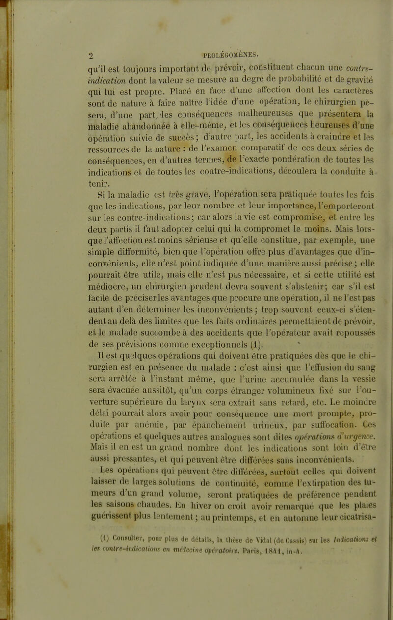 qu'il est toujours important de prévoir, constituent chacun une contre- indication dont la valeur se mesure au degré de probabilité et de gravité qui lui est propre. Placé en face d'une aflection dont les caractères sont de nature à faire naître l'idée d'une opération, le chirurgien pè- sera, d'une part,^les conséquences malheureuses que présentera la maladie abandonnée à elle-même, et les conséquences heureuses d'une opération suivie de succès; d'autre part, les accidents à craindre et les ressources de la nature : de l'examen comparatif de ces deux séries de conséquences, en d'autres termes, de l'exacte pondération de toutes les indications et de toutes les contre-indications, découlera la conduite à tenir. Si la maladie est très grave, l'opération sera pratiquée toutes les fois que les indications, par leur nombre et leur importance, l'emporteront sur les contre-indications; car alors la vie est compromise, et entre les deux partis il faut adopter celui qui la compromet le moins. Mais lors- que l'atTection est moins sérieuse et qu'elle constitue, par exemple, une simple difformité, bien que l'opération olîre plus d'avantages que d'in- convénients, elle n'est point indiquée d'une manière aussi précise; elle pourrait être utile, mais elle n'est pas nécessaire, et si cette utilité est médiocre, un chirurgien prudent devra souvent s'abstenir; car s'il est facile de préciser les avantages que procure une opération, il ne l'est pas autant d'en déterminer les inconvénients ; trop souvent ceux-ci s'éten- dent au delà des limites que les faits ordinaires permettaient de prévoir, et le malade succombe à des accidents que l'opérateur avait repoussés de ses prévisions comme exceptionnels (1). Il est quelques opérations qui doivent être pratiquées dès que le chi- rurgien est en présence du malade : c'est ainsi que l'effusion du sang sera arrêtée à l'instant même, que l'urine accumulée dans la vessie ser^ évacuée aussitôt, qu'un corps étranger volumineux fixé sur l'ou- verture supérieure du larynx sera extrait sans retard, etc. Le moindre délai pourrait alors avoir pour conséquence une mort prompte, pro- duite par anémie, par épanchement urineux, par suffocation. Ces opérations et quelques autres analogues sont dites opérations d'urgence. Mais il en est un grand nombre dont les indications sont loin d'être aussi pressantes, et qui peuvent être différées sans inconvénients. Les opérations qui peuvent être différées, surtout celles qui doivent laisser de larges solutions de continuité, connue l extirpation des tu- meurs d'un grand volume, seront pratiquées de préférence pendant les saisons chaudes. En hiver on croit avoir remarqué que les plaies guérissent plus lentement; au printemps, et en autonme leur cicatrisa- {[) Coiisuller, pour plus ilc détails, la thèse de Vidal (de Cassis) sur les Indications et les conlre-indicalious en médecine opcvatoire. Paris, \Mi, in-ft.