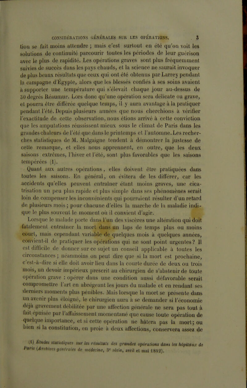 tiou se lait moins attendre ; mais c'est surtout en été qu'on voit les solutions de continuité parcourir toutes les périodes de leur guérison avec le plus de rapidité. Les opérations graves sont plus fréquemment suivies de succès dans les pays chauds, et la science ne saurait invoquer de plus beaux résultats que ceux qui ont été obtenus par Larrey pendant la campagne d'Egypte, alors que les blessés confiés à ses soins avaient à supporter une température qui s'élevait chaque jour au-dessus de '60 degrés Réauniur. Lors donc qu'une opération sera délicate ou grave, et pourra être ditl^irée quelque temps, il y aura avantage à la pratiquer pendant l'été. Depuis plusieurs années que nous cherchions à vérifier l'exactitude de cette observation, nous étions arrivé à cette conviction que les amputations réussissent mieux sous le climat de Paris dans les grandes chaleurs de l'été que dans le printemps et l'automne. Les recher- ches statistiques de M. Malgaigne tendent à démontrer la justesse de cette remarque, et elles nous apprennent, en outre, que les deux saisons extrêmes, l'hiver et l'été, sont plus favorables que les saisons tempérées (1). Quant aux autres opérations, elles doivent être pratiquées dans toutes les saisons. En général, on évitera de les différer, car les accidents qu'elles peuvent entraîner étant moins graves, une cica- trisation un peu plus rapide et plus simple dans ses phénomènes serait loin de compenser les inconvénients qui pourraient résulter d'un retard de plusieurs mois ; pour chacune d'elles la marche de la maladie indi- que le plus souvent le moment où il convient d'agir. Lorsque le malade porte dans l'un des viscères une altération qui doit •fatalement entraîner la mort dans un laps de temps plus ou moins court, mais cependant variable de quelques mois à quelques années, convient-il de pratiquer les opérations qui ne sont point urgentes? Il est difficile de donner sur ce sujet un conseil applicable à toutes les circonstances ; néanmoins on peut dire que si la mort est prochaine, c'est-à-dire si elle doit avoir lieu dans la courte durée de deux ou trois mois, un devoir impérieux prescrit au chirurgien de s'abstenir de toute opération grave : opérer dans une condition aussi défavorable serait compromettre l'art en abrégeant les jours du malade et en rendant ses derniers moments plus pénibles. Mais lorsque la mort se présente dans un avenu- plus éloigné, le chirurgien aura à se demander si l'économie déjà gravement débilitée par une affection générale ne sera pas tout à fait épuisée par l'affaissement momentané que cause toute opération de quelque importance, et si cette opération ne hâtera pas la mort; ou bien si la constitution, en proie à deux affections, conservera assez de (1) Eludes slalisliques sur les résullals des grandes opéralions dans les hôpiiaux de Paris {Archives géncraies de médecine, série, avril et mai 18â2).