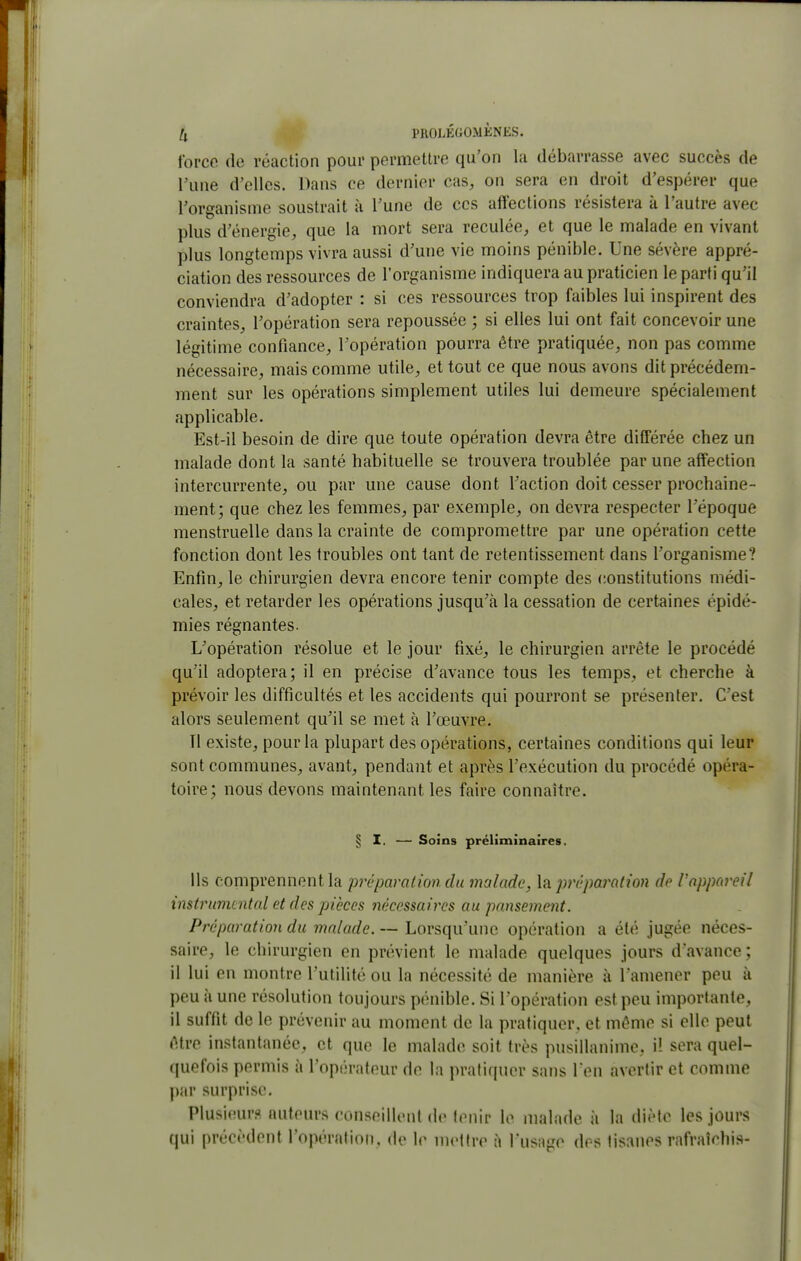 force do réaction pour permettre qu'on la débarrasse avec succès de l'une d'elles. Dans ce dernier cas, on sera en droit d'espérer que Torganisme soustrait à Tune de ces affections résistera k l'autre avec plus d'énergie, que la mort sera reculée, et que le malade en vivant plus longtemps vivra aussi d'une vie moins pénible. Une sévère appré- ciation des ressources de l'organisme indiquera au praticien le parti qu'il conviendra d'adopter : si ces ressources trop faibles lui inspirent des craintes, l'opération sera repoussée ; si elles lui ont fait concevoir une légitime confiance, l'opération pourra être pratiquée, non pas comme nécessaire, mais comme utile, et tout ce que nous avons dit précédem- ment sur les opérations simplement utiles lui demeure spécialement applicable. Est-il besoin de dire que toute opération devra être différée chez un malade dont la santé habituelle se trouvera troublée par une affection intercurrente, ou par une cause dont l'action doit cesser prochaine- ment; que chez les femmes, par exemple, on devra respecter l'époque menstruelle dans la crainte de compromettre par une opération cette fonction dont les troubles ont tant de retentissement dans l'organisme? Enfin, le chirurgien devra encore tenir compte des constitutions médi- cales, et retarder les opérations jusqu'à la cessation de certaines épidé- mies régnantes. L'opération résolue et le jour fixé, le chirurgien arrête le procédé qu'il adoptera; il en précise d'avance tous les temps, et cherche à prévoir les difficultés et les accidents qui pourront se présenter. C'est alors seulement qu'il se met à l'œuvre. Il existe, pour la plupart des opérations, certaines conditions qui leur sont communes, avant, pendant et après l'exécution du procédé opéra- toire; nous devons maintenant les faire connaître. § I. — Soins prélimînaîres. Ils comprennent la jirêparationdu malade, la préparation dp Vappareil instrumoital et des pièces 7yk('ssaircs au pansement. Préparation du malade. — Lorsqu'une opération a été jugée néces- saire, le chirurgien en prévient le malade quelques jours d'avance; il lui en montre l'utilité ou la nécessité de manière à l'amener peu à peu à une résolution toujours pénible. Si l'opération est peu importante, il suffit de le prévenir au moment de la pratiquer, et même si elle peut être instantanée, et que le malade soit très pusillanime, i! sera quel- quefois permis à l'opérateur de la pratiquer sans l'en avertir et comme par surprise. Plusieurs auteurs conseillent de lenir le malade à la diète les jours qui précèdent l'opération, de le mettre à l'usage des tisanes rafraîchis-