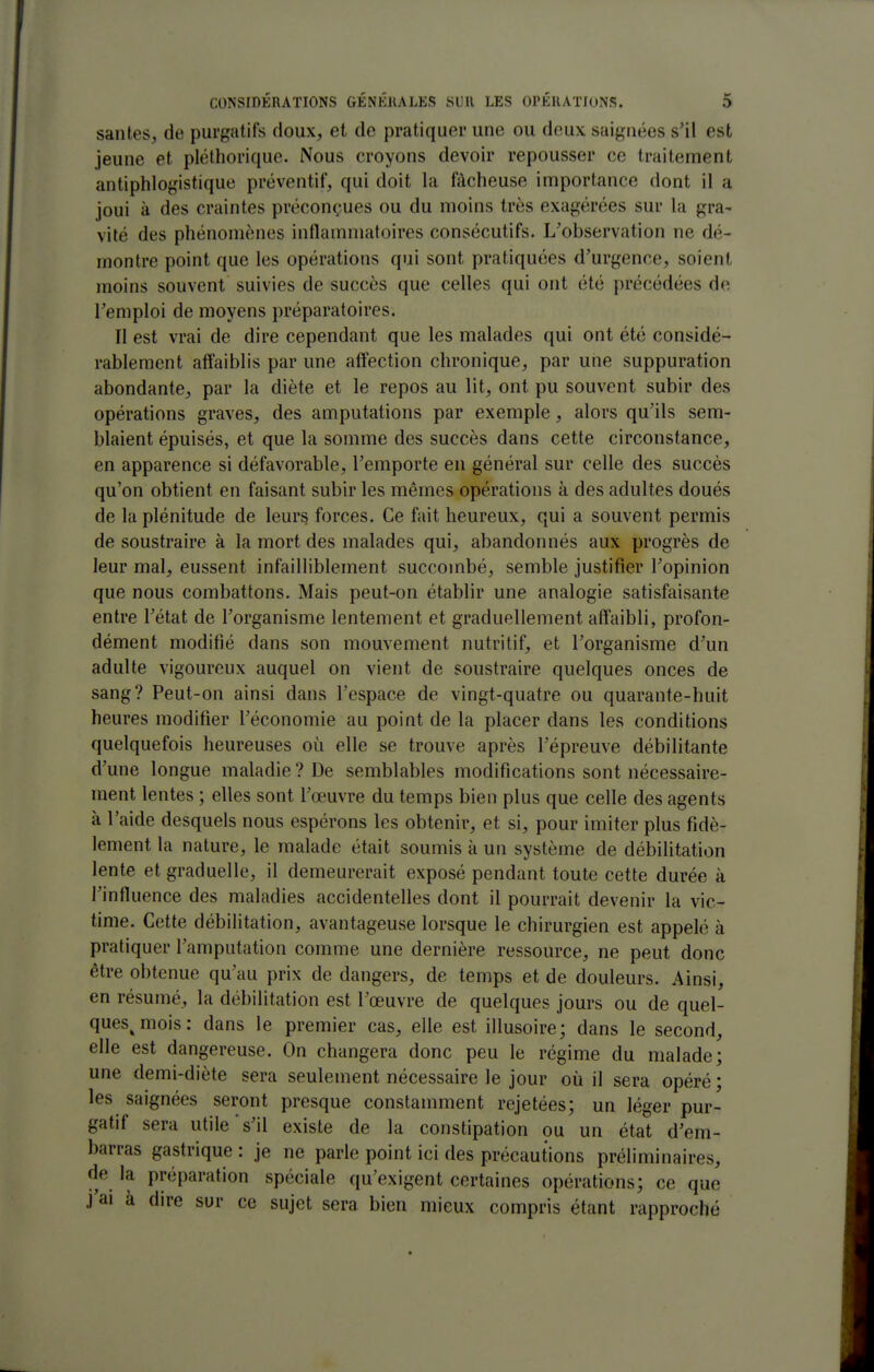 santés, de purgatifs doux, et de pratiquer une ou deux saignées s'il est jeune et pléthorique. Nous croyons devoir repousser ce traitement antiphlogistique préventif, qui doit la filcheuse importance dont il a joui à des craintes préconçues ou du moins très exagérées sur la gra- vilé des phénomènes inflammatoires consécutifs. L'observation ne dé- montre point que les opérations qui sont pratiquées d'urgence, soient moins souvent suivies de succès que celles qui ont été précédées de l'emploi de moyens préparatoires. Il est vrai de dire cependant que les malades qui ont été considé- rablement affaiblis par une affection chronique, par une suppuration abondante, par la diète et le repos au lit, ont pu souvent subir des opérations graves, des amputations par exemple, alors qu'ils sem- blaient épuisés, et que la somme des succès dans cette circonstance, en apparence si défavorable, l'emporte en général sur celle des succès qu'on obtient en faisant subir les mêmes opérations à des adultes doués de la plénitude de leurs forces. Ce fait heureux, qui a souvent permis de soustraire à la mort des malades qui, abandonnés aux progrès de leur mal, eussent infailliblement succombé, semble justifier l'opinion que nous combattons. Mais peut-on établir une analogie satisfaisante entre l'état de l'organisme lentement et graduellement affaibli, profon- dément modifié dans son mouvement nutritif, et l'organisme d'un adulte vigoureux auquel on vient de soustraire quelques onces de sang? Peut-on ainsi dans l'espace de vingt-quatre ou quarante-huit heures modifier l'économie au point de la placer dans les conditions quelquefois heureuses où. elle se trouve après l'épreuve débilitante d'une longue maladie ? De semblables modifications sont nécessaire- ment lentes ; elles sont l'œuvre du temps bien plus que celle des agents à l'aide desquels nous espérons les obtenir, et si, pour imiter plus fidè- lement la nature, le malade était soumis à un système de débilitation lente et graduelle, il demeurerait exposé pendant toute cette durée à l'influence des maladies accidentelles dont il pourrait devenir la vic- time. Cette débilitation, avantageuse lorsque le chirurgien est appelé à pratiquer l'amputation comme une dernière ressource, ne peut donc être obtenue qu'au prix de dangers, de temps et de douleurs. Ainsi, en résumé, la débilitation est l'œuvre de quelques jours ou de quel- ques^ mois : dans le premier cas, elle est illusoire; dans le second, elle est dangereuse. On changera donc peu le régime du malade; une demi-diète sera seulement nécessaire le jour où il sera opéré ; les saignées seront presque constamment rejetées; un léger pur- gatif sera utile's'il existe de la constipation ou un état d'em- barras gastrique : je ne parle point ici des précautions préliminaires, de la pré{)aration spéciale qu'exigent certaines opérations; ce que j'ai à dire sur ce sujet sera bien mieux compris étant rapproché