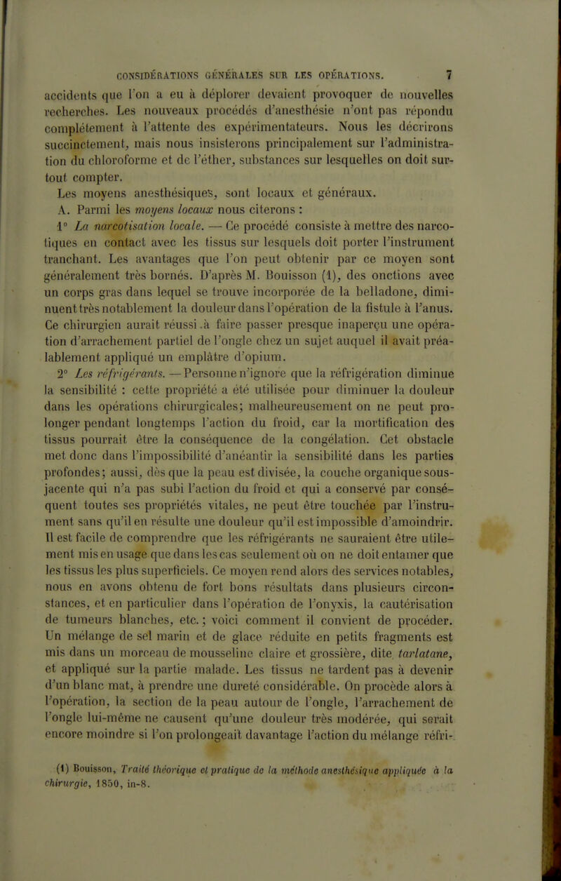 accidents que Ton a eu à déplorer devaient provoquer de nouvelles recherches. Les nouveaux procédés d'anesthésie n'ont pas répondu complètement à l'attente des expérimentateurs. Nous les décrirons succinctement, mais nous insisterons principalement sur l'administra- tion du chloroforme et de Téther, substances sur lesquelles on doit sur- tout compter. Les moyens anesthésiques, sont locaux et généraux, A. Parmi les moyens locaux nous citerons : 1 La narcotisation locale. — Ce procédé consiste à mettre des narco- tiques en contact avec les tissus sur lesquels doit porter l'instrument tranchant. Les avantages que l'on peut obtenir par ce moyen sont généralement très bornés. D'après M. Bouisson (1), des onctions avec un corps gras dans lequel se trouve incorporée de la belladone, dimi- nuent très notablement la douleur dans l'opération de la fistule à l'anus. Ce chirurgien aurait réussi .à faire passer presque inaperçu une opéra- tion d'arrachement partiel de l'ongle chez un sujet auquel il avait préa- lablement appliqué un emplâtre d'opium. 2° Les réfrigérants. —Personne n'ignore que la réfrigération diminue la sensibilité : cette propriété a été utilisée pour diminuer la douleur dans les opérations chirurgicales; malheureusement on ne peut pro- longer pendant longtemps l'action du froid, car la mortification des tissus pourrait être la conséquence de la congélation. Cet obstacle met donc dans l'impossibilité d'anéantir la sensibilité dans les parties profondes; aussi, dès que la peau est divisée, la couche organique sous- jacente qui n'a pas subi l'action du froid et qui a conservé par consé- quent toutes ses propriétés vitales, ne peut être touchée par l'instru- ment sans qu'il en résulte une douleur qu'il est impossible d'amoindrir. Il est facile de comprendre que les réfrigérants ne sauraient être utile- ment mis en usage que dans les cas seulement où on ne doit entamer que les tissus les plus superficiels. Ce moyen rend alors des services notables, nous en avons obtenu de fort bons résultats dans plusieurs circon- stances, et en particulier dans l'opération de l'onyxis, la cautérisation de tumeurs blanches, etc. ; voici comment il convient de procéder. Un mélange de sel marin et de glace réduite en petits fragments est mis dans un morceau de mousseline claire et grossière, dite tarlatane, et appliqué sur la partie malade. Les tissus ne tardent pas à devenir d'un blanc mat, à prendre une dureté considérable. On procède alors à Topération, la section de la peau autour de l'ongle, l'arrachement de l'ongle lui-même ne causent qu'une douleur très modérée, qui serait encore moindre si l'on prolongeait davantage l'action du mélange réfri- (t) Bouisson, Traité théorique cl pratique de la méthode aneslhésique appliquée à la chirurgie, 1850, in-8.