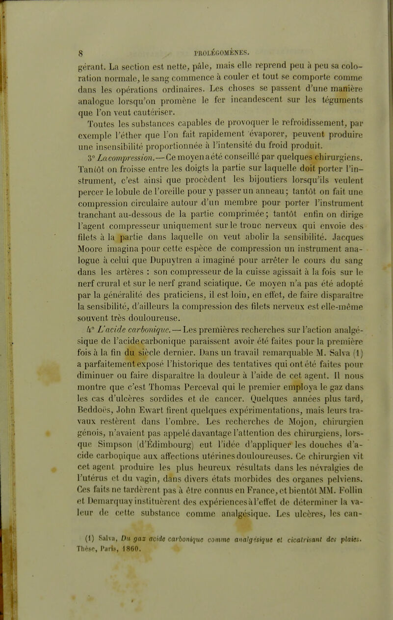 ^^érant. La section est nette, pâle, mais elle reprend peu à peu sa colo- ration normale, le sang conmience à couler et tout se comporte comme dans les opérations ordinaires. Les choses se passent d'une manière analogue lorsqu'on promène le fer incandescent sur les téguments que Ton veut cautériser. Toutes les substances capables de provoquer le refroidissement, par exemple l'éther que l'on fait rapidement évaporer, peuvent produire une insensibilité proportionnée à l'intensité du froid produit. 3°Lacompression.—Cemoyenaété conseillé par quelques chirurgiens. Tantôt on froisse entre les doigts la partie sur laquelle doit porter l'in- strument, c'est ainsi que procèdent les bijoutiers lorsqu'ils veulent percer le lobule de l'oreille pour y passer un anneau; tantôt on fait une compression circulaire autour d'un membre pour porter l'instrument tranchant au-dessous de la partie comprimée; tantôt enfin on dirige l'agent compresseur uniquement sur le tronc nerveux qui envoie des fdets à la partie dans laquelle on veut abolir la sensibilité. Jacques Moore imagina pour cette espèce de compression un instrument ana- logue à celui que Dupuytren a imaginé pour arrêter le cours du sang dans les artères : son compresseur de la cuisse agissait à la fois sur le nerf crural et sur le nerf grand sciatique. Ce moyen n'a pas été adopté par la généralité des praticiens, il est loin, en etfet, de faire disparaître la sensibilité, d'ailleurs la compression des filets nerveux est elle-même souvent très douloureuse. 4° L'acide carbonique. — Les premières recherches sur l'action analgé- sique de l'acide carbonique paraissent avoir été faites pour la première fois i\ la fin du siècle dernier. Dans un travail remarquable M. Salva (1) a parfaitement exposé l'historique des tentatives qui ont été faites pour diminuer ou faire disparaître la douleur à l'aide de cet agent. Il nous montre que c'est Thomas Perceval qui le premier employa le gaz dans les cas d'ulcères sordides et de cancer. Quelques années plus tard, Beddoi's, John Ewart firent quelques expérimentations, mais leurs tra- vaux restèrent dans l'ombre. Les recherches de Mojon, chirurgien génois, n'avaient pas appelé davantage l'attention des chirurgiens, lors- que Simpson (d'Édimbourg) eut l'idée d'appliquer les douches d'a- cide carbonique aux affections utérines douloureuses. Ce chirurgien vit cet agent produire les plus heureux résultats dans les névralgies de l'utérus et du vagin, dans divers états morbides des organes pelviens. Ces faits ne tardèrent pas à être connus en France, et bientôt MM. Follin et Demarquay instituèrent des expériences à l'effet de déterminer la va- leur de cette substance comme analgésique. Les ulcères, les can- (1) Saha, Du gas acide carbonique comme analgcsique el cicalrisant dci plaies. Thèse, l'aris, 1860.