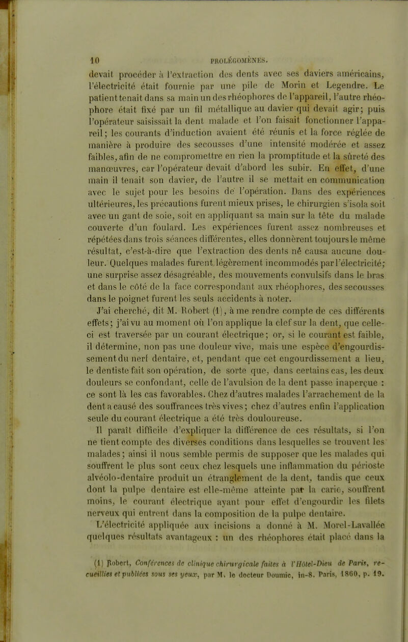 devait procéder à l'extraction des dents avec ses daviers américains, l'électricité était fournie par une pile de Morin et Legendre. Le patient tenait dans sa mainundesrhéophores de l'appareil, l'autre rhéo- phore était fixé par un fd métallique au davier qui devait agir; puis l'opérateur saisissait la dent malade et l'on faisait fonctionner l'appa- reil; les courants d'induction avaient été réunis et la force réglée de manière à produire des secousses d'une intensité modérée et assez faibles, afin de ne compromettre en rien la promptitude et la sûreté des manœuvres, car l'opérateur devait d'abord les subir. En effet, d'une main il tenait son davier, de l'autre il se mettait en communication avec le sujet pour les besoins de l'opération. Dans des expériences ultérieures, les précautions furent mieux prises, le chirurgien s'isola soit avec un gant de soie, soit en appliquant sa main sur la tète du malade couverte d'un foulard. Les expériences furent assez nombreuses et répétées dans trois séances différentes, elles donnèrent toujours le même résultat, c'est-à-dire que l'extraction des dents né causa aucune dou- leur. Quelques malades furent légèrement incommodés par l'électricité; une surprise assez désagréable, des mouvements convulsifs dans le bras et dans le côté de la face correspondant aux rhéophores, des secousses dans le poignet furent les seuls accidents à noter. J'ai cherché, dit M. Robert (1), à me rendre compte de ces différents effets; j'ai vu au moment où l'on applique la clef sur la dent, que celle- ci est traversée par un courant électrique ; or, si le courant est faible, il détermine, non pas une douleur vive, mais une espèce d'engourdis- sement du nerf dentaire, et, pendant que cet engourdissement a lieu, le dentiste fait son opération, de sorte que, dans certains cas, les deux douleurs se confondant, celle de l'avulsion de la dent passe inaperçue : ce sont là les cas favorables. Chez d'autres malades l'arrachement de la dent a causé des souffrances très vives; chez d'autres enfin l'application seule du courant électrique a été très douloureuse. Il paraît difficile d'expliquer la différence de ces résultats, si l'on ne tient compte des diverses conditions dans lesquelles se trouvent les malades; ainsi il nous semble permis de supposer que les malades qui souffrent le plus sont ceux chez lesquels une infiammation du périoste alvéolo-dentaire produit un étranglement de la dent, tandis que ceux dont la pulpe dentaire est elle-nuMiie atteinte pat la carie, soufirent moins, le courant électrique ayant pour eftet d'engourdir les filets nerveux qui entrent dans la composition de la pulpe dentaire. L'électricité appliquée aux incisions a donné à M. Morel-Lavallée quelques résultats avantageux : un des rhéophores était placé dans la (1) pobert, Conférences de clinique chirurgicale faites à l'HôteJ-Dieu de Paris, re- cueillies et publiées sous ses yeux, par M. le docteur Doumic, in-8. Paris. 1860, p. 19.