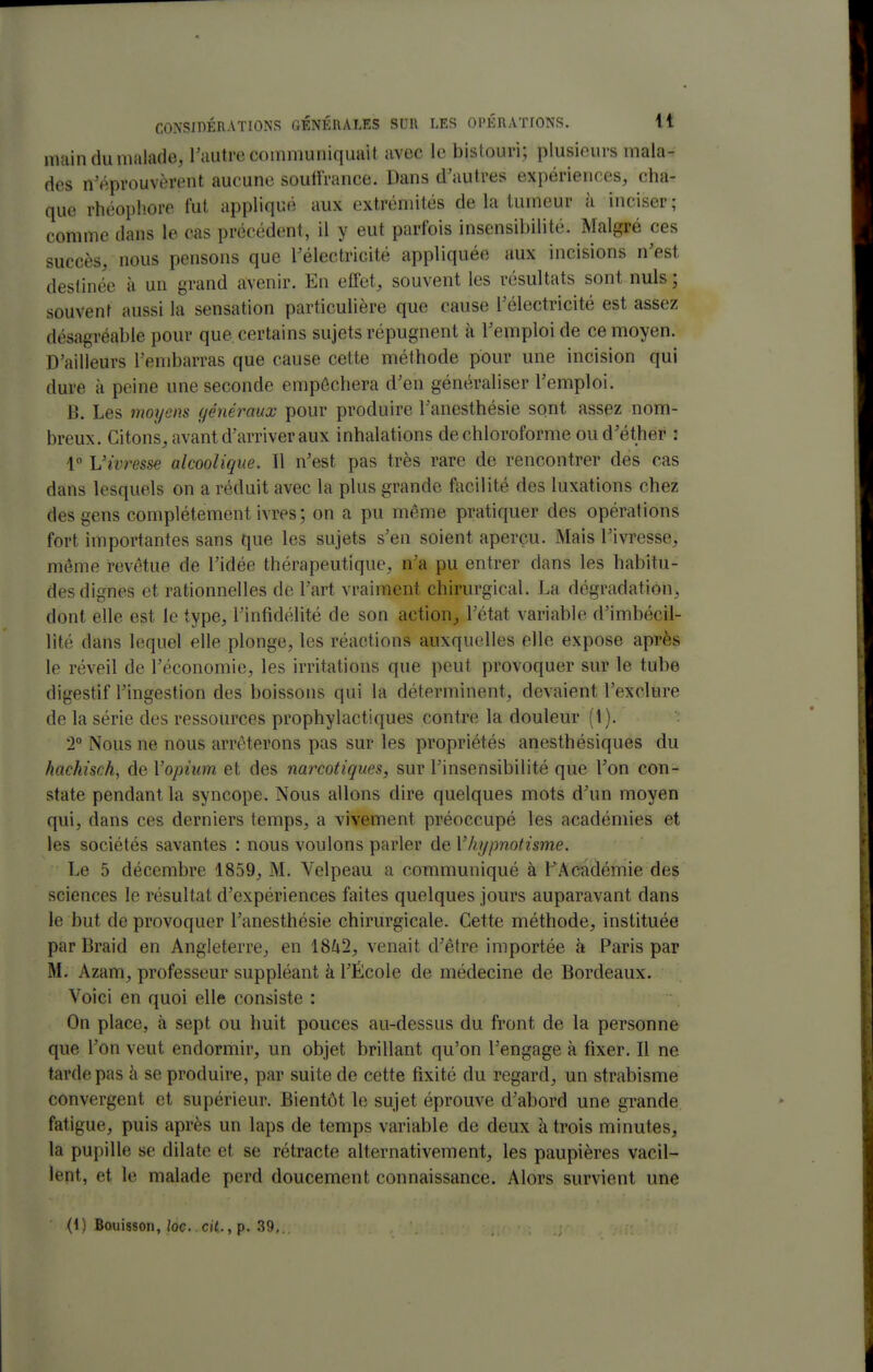main du malade, l'autre communiquait avec le bistouri; plusieurs mala- des n'éprouvèrent aucune souffrance. Dans d'autres exi)ériences, cha- que rhéophore fut appliqué aux extrémités de la tumeur à inciser ; comme dans le cas précédent, il y eut parfois insensibilité. Malgré ces succès, nous pensons que Félectricité appliquée aux incisions n'est destinée à un grand avenir. En effet, souvent les résultats sont nuls ; souvent aussi la sensation particulière que cause l'électricité est assez désagréable pour que certains sujets répugnent à Femploide ce moyen. D'ailleurs l'embarras que cause cette méthode pour une incision qui dure à peine une seconde empêchera d'en généraliser l'emploi. B. Les moyens généraux pour produire l'anesthésie sont assez nom- breux. Citons, avant d'arriver aux inhalations de chloroforme oud'éther : 1 Vm^esse alcoolique. Il n'est pas très rare de rencontrer des cas dans lesquels on a réduit avec la plus grande facilité des luxations chez des gens complètement ivres; on a pu même pratiquer des opérations fort importantes sans que les sujets s'en soient aperçu. Mais l'ivresse, môme revêtue de l'idée thérapeutique, n'a pu entrer dans les habitu- des dignes et rationnelles de l'art vraiment chirurgical. La dégradation, dont elle est le type, l'infidélité de son action,, l'état variable d'imbécil- lité dans lequel elle plonge, les réactions auxquelles elle expose après le réveil de l'économie, les irritations que peut provoquer sur le tube digestif l'ingestion des boissons qui la déterminent, devaient l'exclure de la série des ressources prophylactiques contre la douleur (1). 2° Nous ne nous arrêterons pas sur les propriétés anesthésiques du hachisch, de Vopium et des narcotiques, sur l'insensibilité que l'on con- state pendant la syncope. Nous allons dire quelques mots d'un moyen qui, dans ces derniers temps, a vivement préoccupé les académies et les sociétés savantes : nous voulons parler de l'hypnotisme. Le 5 décembre 1859, M. Velpeau a communiqué à FAcadémie des sciences le résultat d'expériences faites quelques jours auparavant dans le but de provoquer l'anesthésie chirurgicale. Cette méthode, instituée par Braid en Angleterre, en \Sk2, venait d'être importée à Paris par M. Azam, professeur suppléant à l'École de médecine de Bordeaux. Voici en quoi elle consiste : On place, à sept ou huit pouces au-dessus du front de la personne que l'on veut endormir, un objet brillant qu'on l'engage à fixer. Il ne tarde pas à se produire, par suite de cette fixité du regard, un strabisme convergent et supérieur. Bientôt le sujet éprouve d'abord une grande fatigue, puis après un laps de temps variable de deux à trois minutes, la pupille se dilate et se rétracte alternativement, les paupières vacil- lent, et le malade perd doucement connaissance. Alors survient une (1) Bouisson, loc. cit.,p. 39,.