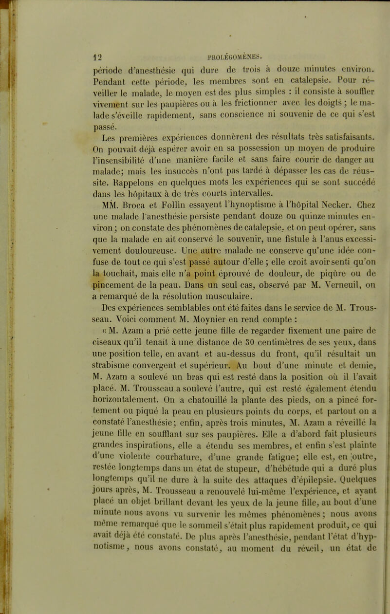 période d'anestliésie qui dure de trois à douze minutes environ. Pendant cette période, les membres sont en catalepsie. Pour ré- veiller le malade, le moyen est des plus simples : il consiste à souffler vivement sur les paupières ou à les frictionner avec les doigts ; le ma- lade s'éveille rapidement, sans conscience ni souvenir de ce qui s'est passé. Les premières expériences donnèrent des résultats très satisfaisants. On pouvait déjà espérer avoir en sa possession un moyen de produire l'insensibilité d'une manière facile et sans faire courir de danger au malade; mais les insuccès n'ont pas tardé à dépasser les cas de réus- site. Rappelons en quelques mots les expériences qui se sont succédé dans les hôpitaux à de très courts intervalles. MM. Broca et Follin essayent l'hynoptisme à l'hôpital Necker. Chez une malade l'anesthésie persiste pendant douze ou quinze minutes en- viron ; on constate des phénomènes de catalepsie,, et on peut opérer, sans que la malade en ait conservé le souvenir, une fistule à l'anus excessi- vement douloureuse. Une autre malade ne conserve qu'une idée con- fuse de tout ce qui s'est passé autour d'elle; elle croit avoir senti qu'on la touchait, mais elle n'a point éprouvé de douleur, de piqûre ou de pincement de la peau. Dans un seul cas, observé par M. Verneuil, on a remarqué de la résolution musculaire. Des expériences semblables ont été faites dans le service de M. Trous- seau. Voici comment M. Moynier en rend compte : <( M. Azam a prié cette jeune fille de regarder fixement une paire de ciseaux qu'il tenait à une distance de 30 centimètres de ses yeux, dans une position telle, en avant et au-dessus du front, qu'il résultait un strabisme convergent et supérieur. Au bout d'une minute et demie, M. Azam a soulevé un bras qui est resté dans la position où il l'avait placé. M. Trousseau a soulevé l'autre, qui est resté également étendu horizontalement. On a chatouillé la plante des pieds, on a pincé for- tement ou piqué la peau en plusieurs points du corps, et partout on a constaté l'anesthésie; enfin, après trois minutes, M. Azam a réveillé la jeune fille en soufflant sur ses paupières. Elle a d'abord fait plusieurs gi-andes inspirations, elle a étendu ses membres, et enfin s'est plainte d'une violente courbature, d'une grande fatigue; elle est, en loutre, restée longtemps dans un état de stupeur, d'hébétude qui a duré plus longtemps qu'il ne dure à la suite des attaques d'épilepsie. Quelques jours après, M. Trousseau a renouvelé lui-même l'expérience, et ayant placé un objet brillant devant les yeux de la jeune fille, au bout d une minute nous avons vu survenir les mêmes phénomènes ; nous avons même remarqué que le sommeil s'était plus rapidement produit, ce qui avait déjà été constaté. De plus après l'anesthésie, pendant l'état d'hyp- notisme, nous avons constaté, au moment du réveil, un état de
