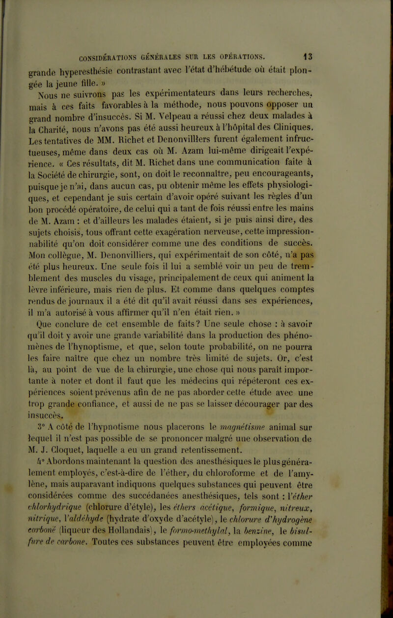 grande hyperesthésie contrastant avec l'état d'hébétude où était plon- gée la jeune fille. » Nous ne suivrons pas les expérimentateurs dans leurs recherches, mais à ces faits favorables à la méthode, nous pouvons opposer un grand nombre d'insuccès. Si M. Velpeau a réussi chez deux malades à la Charité, nous n'avons pas été aussi heureux à l'hôpital des Cliniques. Les tentatives de MM. Richet et Denonvilllers furent également infruc- tueuses, même dans deux cas où M. Azam lui-même dirigeait l'expé- rience. « Ces résultats, dit M. Richet dans une communication faite à la Société de chirurgie, sont, on doit le reconnaître, peu encourageants, puisque je n'ai, dans aucun cas, pu obtenir même les effets physiologi- ques, et cependant je suis certain d'avoir opéré suivant les règles d'un bon procédé opératoire, de celui qui a tant de fois réussi entre les mains de M. Azam : et d'ailleurs les malades étaient, si je puis ainsi dire, des sujets choisis, tous offrant cette exagération nerveuse, cette impression- nabilité qu'on doit considérer comme une des conditions de succès. Mon collègue, M. Denonvilliers, qui expérimentait de son côté, n'a pas été plus heureux. Une seule fois il lui a semblé voir un peu de trem- blement des muscles du visage, principalement de ceux qui animent la lèvre inférieure, mais rien de plus. Et comme dans quelques comptes rendus de journaux il a été dit qu'il avait réussi dans ses expériences, il m'a autorisé à vous affirmer qu'il n'en était rien. » Que conclure de cet ensemble de faits? Une seule chose : à savoir qu'il doit y avoir une grande variabilité dans la production des phéno- mènes de l'hynoptisme, et que, selon toute probabilité, on ne pourra les faire naître que chez un nombre très limité de sujets. Or, c'est là, au point de vue de la chirurgie, une chose qui nous paraît impor- tante à noter et dont il faut que les médecins qui répéteront ces ex- périences soient prévenus afin de ne pas aborder cette étude avec une trop grande confiance, et aussi de ne pas se laisser décourager par des insuccès, 3° A côté de l'hypnotisme nous placerons le magnétisme animal sur lequel il n'est pas possible de se prononcer malgré une observation de M. J. Cloquet, laquelle a eu un grand retentissement. /i» Abordons maintenant la question des anesthésiquesle plus généra- lement employés, c'est-à-dire de l'éther, du chloroforme et de l'amy- lène, mais auparavant indiquons quelques substances qui peuvent être considérées comme des succédanées anesthésiques, tels sont : Véther thlorhydrique (chlorure d'étyle), les éthers acétique^ formique, nitreux, nitrique, Valdéhyde (hydrate d'oxyde d'acétyle), le chlorure dliydrogbne enrboné (liqueur des Hollandais), le formo-methylal^ la benzine, le bisul- fure de carbone. Toutes ces substances peuvent être employées comme