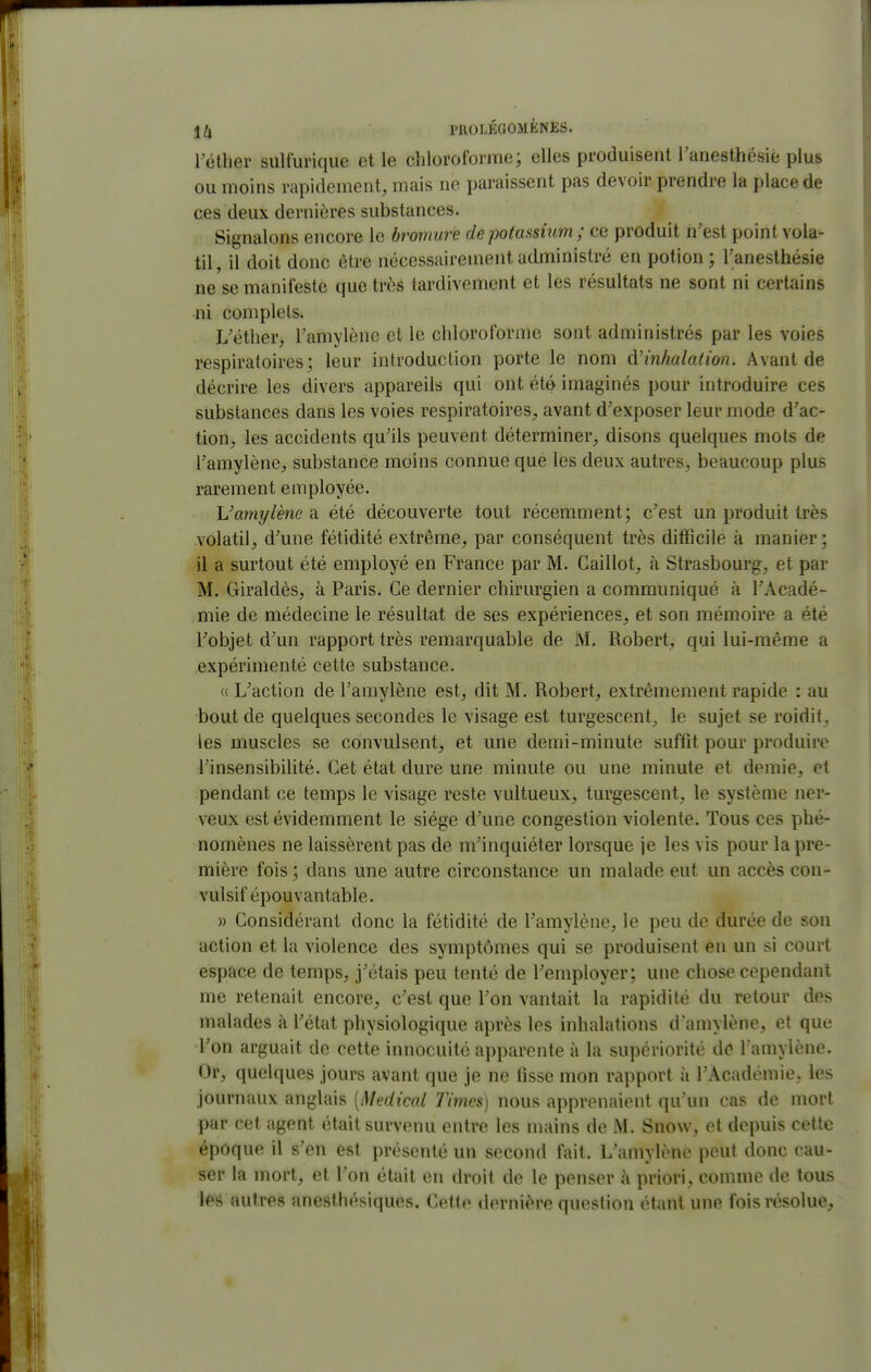\[i PftOLÉGOaiÈNES. l ether sulfui'ique et le clilorofonne; elles produisent l'anesthésie plus ou moins rapidement, mais ne paraissent pas devoir prendre la place de ces deux dernières substances. Signalons encore le bromure de potassium ; ce produit n'est point vola- til , il doit donc être nécessairement administré en potion ; l'anesthésie ne se manifeste que très tardivement et les résultats ne sont ni certains ni complets. L'éther, l'amylène et le chloroforme sont administrés par les voies respiratoires; leur introduction porte le nom (\!inhalation. Avant de décrire les divers appareils qui ont été imaginés pour introduire ces substances dans les voies respiratoires, avant d'exposer leur mode d'ac- tion, les accidents qu'ils peuvent déterminer, disons quelques mots de l'amylène, substance moins connue que les deux autres, beaucoup plus rarement employée. Vamylène a été découverte tout récemment; c'est un produit très volatil, d'une fétidité extrême, par conséquent très difficile à manier; il a surtout été employé en France par M. Caillot, à Strasbourg, et par M. Giraldès, à Paris. Ce dernier chirurgien a communiqué à l'Acadé- mie de médecine le résultat de ses expériences, et son mémoire a été l'objet d'un rapport très remarquable de M. Robert, qui lui-même a expérimenté cette substance. « L'action de l'amylène est, dit M. Robert, extrêmement rapide : au bout de quelques secondes le visage est turgescent, le sujet se roidit, les muscles se convulsent, et une demi-minute suffit pour produire l'insensibilité. Cet état dure une minute ou une minute et demie, et pendant ce temps le visage reste vultueux, turgescent, le système ner- veux est évidemment le siège d'une congestion violente. Tous ces phé- nomènes ne laissèrent pas de m'inquiéter lorsque je les vis pour la pre- mière fois ; dans une autre circonstance un malade eut un accès con- vulsif épouvantable. » Considérant donc la fétidité de l'amylène, le peu de durée de son action et la violence des symptômes qui se produisent en un si court espace de temps, j'étais peu tenté de l'employer; une chose cependant me retenait encore, c'est que l'on vantait la rapidité du retour des malades à l'état physiologique après les inhalations d'amylène, et que l'on arguait de cette innocuité apparente à la supériorité de l amylène. Or, quelques jours avant que je ne fisse mon rapport à l'Académie, les journaux anglais [Médical Times) nous apprenaient qu'un cas de mort par cet agent était survenu entre les mains de M. Snow, et depuis cette époque il s'en est présenté un second fait. L'amylène peut donc cau- ser la mort, et l'on était en droit de le penser à priori, comme de tous l68 autres anesthésiques. Cette dernière question Q.Umi une fois résolue.