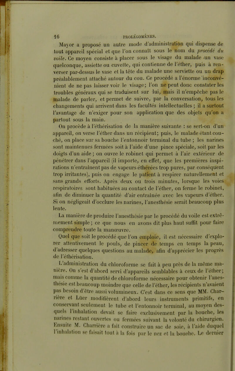Major a proposé un autre mode d'adminislralion qui dispense de tout appareil spécial et que l'on connaît sous le nom du procédé du voile. Ce moyen consiste à placer sous le visage du malade un vase quelconque, assiette ou cuvette, qui contienne de l'éther, puis à ren- verser par-dessus le vase et la tête du malade une serviette ou un drap préalablement attaché autour du cou. Ce procédé a l'énorme inconvé- nient de ne pas laisser voir le visage; Ton ne peut donc constater les troubles généraux qui se traduisent sur lui, mais il n'empêche pas le malade de parler, et permet de suivre, par la conversation, tous les changements qui arrivent dans les facultés intellectuelles ; il a surtout l'avantage de n'exiger pour son application que des objets qu'on a partout sous la main. On procède à l'éthérisation de la manière suivante : se sert-on d'un appareil, on verse l'éther dans un récipient; puis, le malade étant cou- ché, on place sur sa bouche l'entonnoir terminal du tube ; les narines sont maintenues fermées soit à l'aide d'une pince spéciale, soit par les doigts d'un aide ; on ouvre le robinet qui permet à l'air extérieur de pénétrer dans l'appareil (il importe, en effet, que les premières inspi- rations n'entraînent pas de vapeurs éthérées trop pures, par conséquent trop irritantes), puis on engage le patient à respirer naturellement et sans grands efforts. Après deux ou trois minutes, lorsque les voies respiratoires sont habituées au contact de l'éther, on ferme le robinet, afin de diminuer la quantité d'air entraînée avec les vapeurs d'éther. Si on négligeait d'occlure les narines, l'anesthésie serait beaucoup plus lente. La manière de produire l'anesthésie par le procédé du voile est extrê- mement simple ; ce que nous en avons dit plus haut suffit pour faire comprendre toute la manœuvre. Quel que soit le procédé que l'on emploie, il est nécessaire d'explo- rer attentivement le pouls, de pincer de temps en temps la peau, d'adresser quelques questions au malade, afin d'apprécier les progrès de l'éthérisation. L'administration du chloroforme se fait à peu près de la même ma- nière. On s'est d'abord servi d'appareils semblables à ceux de l'éther; mais comme la quantité de chloroforme nécessaire pour obtenir l'anes- thésie est beaucoup moindre que celle de l'éther, les récipients n'avaient pas besoin d'être aussi volumineux. C'est dans ce sens que MM. Char- rière et Liier modifièrent d'abord leurs instruments primitifs, en conservant seulement le tube et l'entonnoir terminal, au moyen des- quels l'inhalation devait se faire exclusivement par la bouche, les narines restant ouvertes ou fermées suivant la volonté du chirurgien. Ensuite M. Charrièrc a fait construire un sac de soie, à l'aide duquel l'inhalation se faisait tout à la fois par le nez et la bouche. Le dernier