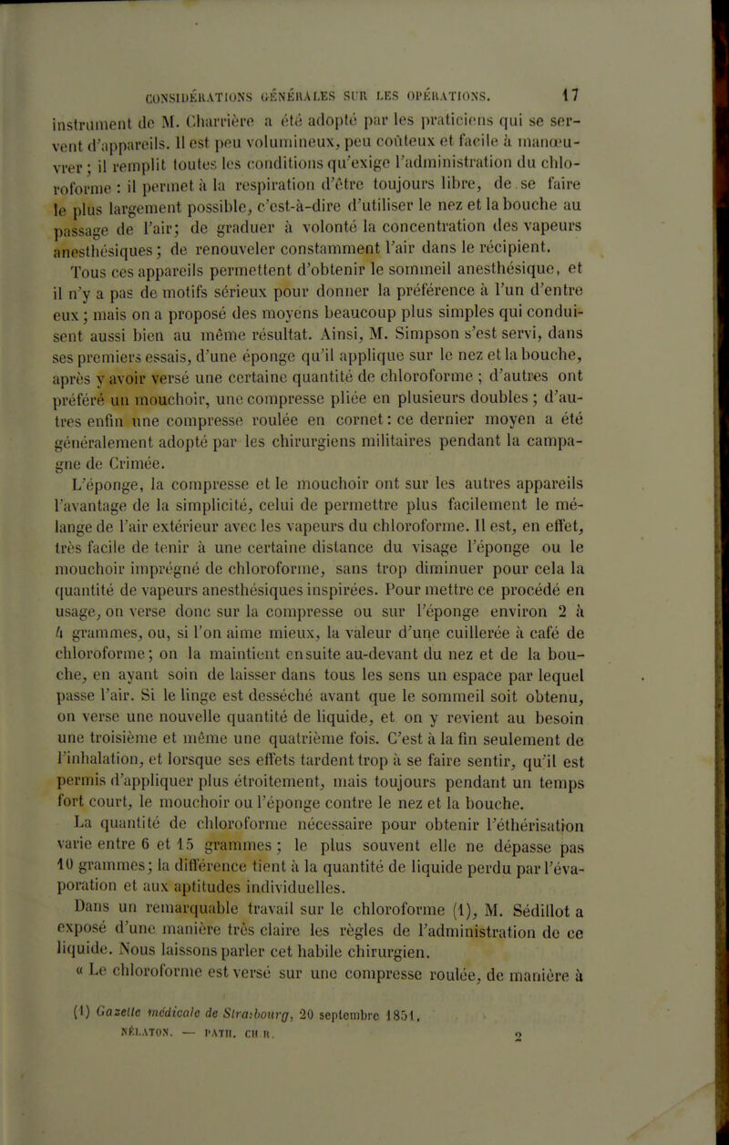 instrument de M. Charrière a été adopté par les praticiens qui se ser- vent d'appareils. 11 est peu volumineux, peu coûteux et facile h mano'u- vrer • il remplit toutes les conditions qu'exige Tadministration du chlo- roforme : il permet à la respiration d'être toujours libre, de se faire le plus largement possible, c'est-à-dire d'utiliser le nez et la bouche au passage de l'air; de graduer à volonté la concentration des vapeurs anesthésiques; de renouveler constamment l'air dans le récipient. Tous ces appareils permettent d'obtenir le sommeil anesthésique, et il n'y a pas de motifs sérieux pour donner la préférence à l'un d'entre eux ; mais on a proposé des moyens beaucoup plus simples qui condui- sent aussi bien au même résultat. Ainsi, M. Simpson s'est servi, dans ses premiers essais, d'une éponge qu'il applique sur le nez et la bouche, après y avoir versé une certaine quantité de chloroforme ; d'autres ont préféré un mouchoir, une compresse pliée en plusieurs doubles ; d'au- tres enfin une compresse roulée en cornet : ce dernier moyen a été généralement adopté par les chirurgiens militaires pendant la campa- gne de Crimée. L'éponge, la compresse et le mouchoir ont sur les autres appareils l'avantage de la simplicité, celui de permettre plus facilement le mé- lange de l'air extérieur avec les vapeurs du chloroforme. Il est, en effet, très facile de tenir à une certaine dislance du visage l'éponge ou le mouchoir imprégné de chloroforme, sans trop diminuer pour cela la quantité de vapeurs anesthésiques inspirées. Pour mettre ce procédé en usage, on verse donc sur la compresse ou sur l'éponge environ 2 li h grammes, ou, si l'on aime mieux, la valeur d'une cuillerée à café de chloroforme; on la maintient ensuite au-devant du nez et de la bou- che, en ayant soin de laisser dans tous les sens un espace par lequel passe l'air. Si le linge est desséché avant que le sommeil soit obtenu, on verse une nouvelle quantité de hquide, et on y revient au besoin une troisième et même une quatrième fois. C'est à la fin seulement de l'inhalation, et lorsque ses effets tardent trop à se faire sentir, qu'il est permis d'appliquer plus étroitement, mais toujours pendant un temps fort court, le mouchoir ou l'éponge contre le nez et la bouche. La quantité de chloroforme nécessaire pour obtenir Téthérisation varie entre 6 et 15 grammes; le plus souvent elle ne dépasse pas 10 grammes; la différence tient à la quantité de liquide perdu parl'éva- poration et aux aptitudes individuelles. Dans un remarquable travail sur le chloroforme (1), M. Sédillot a exposé d'une manière très claire les règles de l'administration de ce liquide. Nous laissons parler cet habile chirurgien. « Le chloroforme est versé sur une compresse roulée, de manière à (1) Gazelle médicale de Slratbourg, 20 septembre 185t. KÈLATON. — l'ATII. Cil U. 2