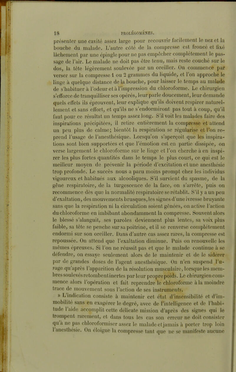 présenter une cavité assez large pour recouvrir facilement le nez et la bouche du malade. L'autre côté de la compresse est froncé et fixé lâchement par une épingle pour ne pas empêcher complètement le pas- sage de Tair. Le malade ne doit pas être tenu, mais reste couché sur le dos, la tête légèrement soulevée par un oreiller. On commence par verser sur la compresse 1 ou 2 grammes du liquide, et l'on approche le linge à quelque distance de la bouche, pour laisser le temps au malade de s'habituer à l'odeur et à l'impression du chloroforme. Le chirurgien s'efforce de tranquilliser ses opérés, leur parle doucement, leur demande quels effets ils éprouvent, leur explique qu'ils doivent respirer naturel- lement et sans effort, et qu'ils ne s'endormiront pas tout à coup, qu'il faut pour ce résultat un temps assez long. S'il voit les malades faire des inspirations précipitées, il retire entièrement la compresse et attend un peu plus de calme; bientôt la respiration se régularise et l'on re- prend l'usage de l'anesthésique. Lorsqu'on s'aperçoit que les inspira- tions sont bien supportées et que l'émotion est en partie dissipée, on verse largement le chloroforme sur le linge et l'on cherche à en inspi- rer les plus fortes quantités dans le temps le plus court, ce qui est le meilleur moyen de prévenir la période d'excitation et une anesthésie trop profonde. Le succès nous a paru moins prompt chez les individus vigoureux et habitués aux alcooliques. S'il survient du spasme, de la gêne respiratoire, de la turgescence de la face, on s'arrête, puis on recommence dès que la normalité respiratoire se rétablit. S'il y a un peu d'exaltation, des mouvements brusques, les signes d'une ivresse bruyante sans que la respiration ni la circulation soient gênées, on active l'action du chloroforme en imbibant abondamment la compresse. Souvent alors le blessé s'alanguit, ses paroles deviennent plus lentes, sa voix plus faible, sa tête se penche sur sa poitrine, et il se renverse complètement endormi sur son oreiller. Dans d'autre cas assez rares, la compresse est repoussée. On attend que l'exaltation diminue. Puis on renouvelle les mêmes épreuves. Si l'on ne réussit pas et que le malade continue à se défendre, on essaye seulement alors de le maintenir et de le sidérer par de grandes doses de l'agent anesthésique. On n'en suspend Lu- Fage qu'après l'apparition de la résolution nuisculairc, lorsque les mem- bres soulevés retombent inertes par leur propre poids. Le chirurgien com- mence alors l'opération et fait reprendre le chloroforme à la moindre trace de mouvement sous l'action de ses instruments. j) L'indication consiste à maintenir cet état d'insensibilité et d'im- mobilité sans en exagérer le degré, avec de rintelligcnce et de l'habi- tude l'aide accomplit cette délicate mission d'après des signes qui le trompent rarement, et dans tous les cas son erreur ne doit consister qu'à ne pas chloroformiscr assez le malade et jamais à porter trop loin l'anesthésie. On éloigne la compresse tant que ne se manifeste aucune