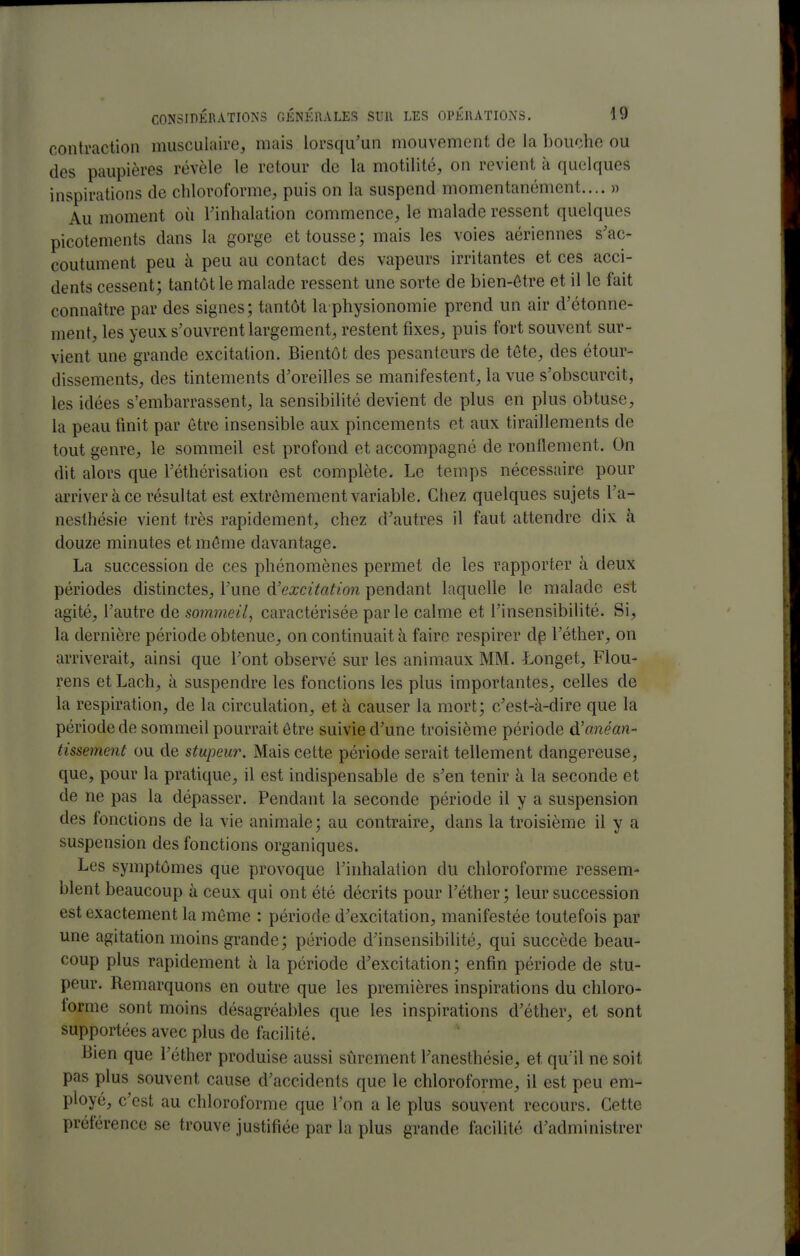contraction musculaire, mais lorsqu'un mouvement de la bouche ou des paupières révèle le retour de la motilité, on revient à quelques inspirations de chloroforme, puis on la suspend momentanément.... » Au moment où l'inhalation commence, le malade ressent quelques picotements dans la gorge et tousse; mais les voies aériennes s'ac- coutument peu à peu au contact des vapeurs irritantes et ces acci- dents cessent; tantôt le malade ressent une sorte de bien-être et il le fait connaître par des signes; tantôt la physionomie prend un air d'étonne- ment, les yeux s'ouvrent largement, restent fixes, puis fort souvent sur- vient une grande excitation. Bientôt des pesanteurs de tôte, des étour- dissements, des tintements d'oreilles se manifestent, la vue s'obscurcit, les idées s'embarrassent, la sensibilité devient de plus en plus obtuse, la peau fmit par être insensible aux pincements et aux tiraillements de tout genre, le sommeil est profond et accompagné de ronflement. On dit alors que l'éthérisation est complète. Le temps nécessaire pour arriver à ce résultat est extrêmement variable. Chez quelques sujets l'a- nesthésie vient très rapidement, chez d'autres il faut attendre dix à douze minutes et môme davantage. La succession de ces phénomènes permet de les rapporter à deux périodes distinctes, l'une ^'excitation pendant laquelle le malade est agité, l'autre de sommeil, caractérisée parle calme et l'insensibilité. Si, la dernière période obtenue, on continuait à faire respirer dp l'éther, on arriverait, ainsi que l'ont observé sur les animaux MM. Longet, Flou- rens et Lach, à suspendre les fonctions les plus importantes, celles de la respiration, de la circulation, et à causer la mort; c'est-à-dire que la période de sommeil pourrait être suivie d'une troisième période à'anéan- tissement ou de stupeur. Mais cette période serait tellement dangereuse, que, pour la pratique, il est indispensable de s'en tenir à la seconde et de ne pas la dépasser. Pendant la seconde période il y a suspension des fonctions de la vie animale; au contraire, dans la troisième il y a suspension des fonctions organiques. Les symptômes que provoque l'inhalation du chloroforme ressem- blent beaucoup à ceux qui ont été décrits pour l'éther; leur succession est exactement la même : période d'excitation, manifestée toutefois par une agitation moins grande; période d'insensibilité, qui succède beau- coup plus rapidement à la période d'excitation; enfin période de stu- peur. Remarquons en outre que les premières inspirations du chloro- lorme sont moins désagréables que les inspirations d'éther, et sont supportées avec plus de facilité. Bien que l'éther produise aussi sûrement l'anesthésie, et qu'il ne soit pas plus souvent cause d'accidents que le chloroforme, il est peu em- ployé, c'est au chloroforme que l'on a le plus souvent recours. Cette préférence se trouve justifiée par la plus grande facilité d'administrer