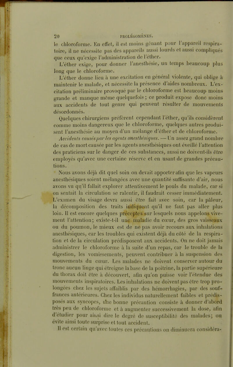 W, chloroforme. En elVet, il est moins gCnant pour l'appareil respira- toire, il ne nécessite pas des appareils aussi lourds et aussi compliqués que ceux qu'exige l'administration de l'éther. L'étlier exige, pour donner l'anestliésie, un temps beaucoup plus long que le chloroforme. L'éther donne lieu à une excitation en général violente, qui oblige à maintenir le malade, et nécessite la présence d'aides nombreux. L'ex- citation préliminaire provoqué par le chloroforme est beaucoup moins grande et manque même quelquefois; ce produit expose donc moins aux accidents de tout genre qui peuvent résulter de mouvements désordonnés. Quelques chirurgiens préfèrent cependant l'éther, qu'ils considèrent comme moins dangereux que le chloroforme, quelques autres produi- sent l'anesthésie au moyen d'un mélange d'éther et de chloroforme. Accidents causéspar les agents anesthésiques. — Un assez grand nombre de cas de mort causée par les agents anesthésiques ont éveillé l'attention des praticiens sur le danger de ces substances, aussi ne doivent-ils être employés qu'avec une certaine réserve et en usant de grandes précau- tions. Nous avons déjà dit quel soin on devait apporter afin que les vapeurs anesthésiques soient mélangées avec une quantité sutiisanfe d'air, nous avons vu qu'il fallait explorer attentivement le pouls du malade, car si on sentait la circulation se ralentir, il faudrait cesser immédiatement. L'examen du visage devra aussi être fait avec soin, car la pâleur, la décomposition des traits indiquent qu'il ne faut pas aller plus loin. Il est encore quelques préceptes sur lesquels nous appelons vive- ment l'attention; existe-t-il une maladie du cœur, des gros vaisseaux ou du poumon, le mieux est de ne pas avoir recours aux inhalations anesthésiques, car les troubles qui existent déjà du côté de la respira- tion et de la circulation prédisposent aux accidents. On ne doit jamais administrer le chloroforme à la suite d'un repas, car le trouble de la digestion, les vomissements, peuvent contribuer à la suspension des mouvements du cœur. Les malades ne doivent conserver autour du tronc aucun linge qui étreigne la base de la poitrine, la partie supérieure du thorax doit être à découvert, afin qu'on puisse voir l'étendue des mouvements inspiratoires. Les inhalations ne doivent pas être trop pro- longées chez les sujets affaiblis par des hémorrhagics, par des souf- frances antérieures. Chez les individus naturellement faibles et prédis- posés aux syncopes, u*iic bonne précaution consiste à donner d'abord très peu de chloroforme et à augmenter successivement la dose, afin d'étudier pour aiiisi dire le degré de susceptibilité des malades; on évite ainsi toute surprise et tout accident. Il est certain qu'avec toutes ces précautions on diminuera considéra-