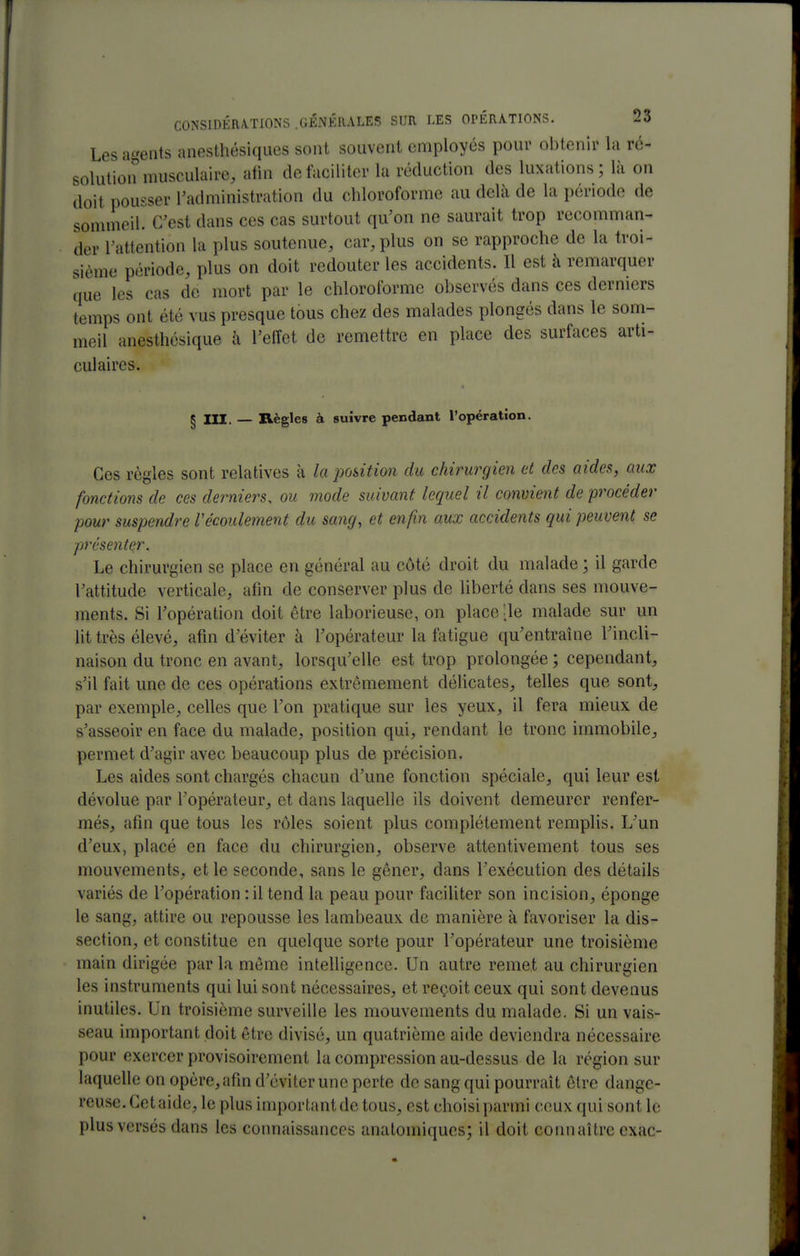 Les agents anesthésiques sont souvent employés pour obtenir la ré- solution musculaire, afin detaciliter la réduction des luxations ; là on doit pousser l'administration du chloroforme au delà de la période de sonmieil. C'est dans ces cas surtout qu'on ne saurait trop recomman- der l'attention la plus soutenue, car, plus on se rapproche de la troi- sième période, plus on doit redouter les accidents. Il est à remarquer que les cas de mort par le chloroforme observés dans ces derniers temps ont été vus presque tous chez des malades plongés dans le som- meil anesthésique à l'eiïet de remettre en place des surfaces arti- culaires. § m. — Règles à suivre pendant l'opération. Ces règles sont relatives à la position du chirurgien et des aides, aux fonctions de ces derniers, ou mode suivant lequel il convient de procéder pour suspendre l'écoulement du sang, et enfin aux accidents qui peuvent se présenter. Le chirurgien se place en général au côté droit du malade ; il garde l'attitude verticale, afin de conserver plus de liberté dans ses mouve- ments. Si l'opération doit être laborieuse, on place ;ie malade sur un Ut très élevé, afin d'éviter à l'opérateur la fatigue qu'entraîne l'incli- naison du tronc en avant, lorsqu'elle est trop prolongée ; cependant, s'il fait une de ces opérations extrêmement délicates, telles que sont, par exemple, celles que l'on pratique sur les yeux, il fera mieux de s'asseoir en face du malade, position qui, rendant le tronc immobile, permet d'agir avec beaucoup plus de précision. Les aides sont chargés chacun d'une fonction spéciale, qui leur est dévolue par l'opérateur, et dans laquelle ils doivent demeurer renfer- més, afin que tous les rôles soient plus complètement remplis. L'un d'eux, placé en face du chirurgien, observe attentivement tous ses mouvements, et le seconde, sans le gêner, dans l'exécution des détails variés de l'opération :il tend la peau pour faciUter son incision, éponge le sang, attire ou repousse les lambeaux de manière à favoriser la dis- section, et constitue en quelque sorte pour l'opérateur une troisième main dirigée par la môme intelligence. Un autre remet au chirurgien les instruments qui lui sont nécessaires, et reçoit ceux qui sont devenus inutiles. Un troisième surveille les mouvements du malade. Si un vais- seau important doit être divisé, un quatrième aide deviendra nécessaire pour exercer provisoirement la compression au-dessus de la région sur laquelle on opère, afin d'éviter une perte de sang qui pourrait être dange- reuse. Cet aide, le plus important de tous, est choisi parmi ceux qui sont le plus versés dans les connaissances anatomiques; il doit connaître cxac-