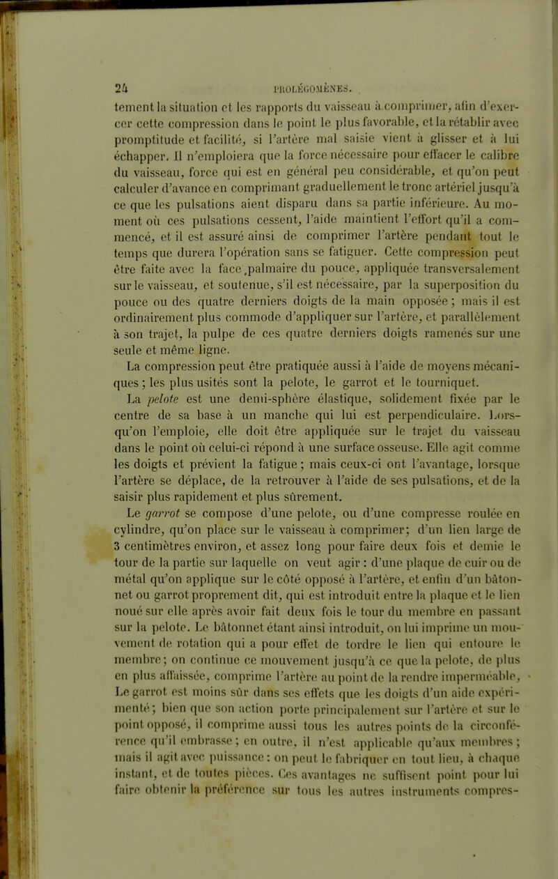 tementla situation et les rapports du vaisseau à.comprinjer, afin d'exer- cer cette compression dans le point le plus favorable, et la rétablir avec promptitude et facilité, si l'artère mal saisie vient à glisser et à lui échapper, 11 n'emploiera que la force nécessaire pour effacer le calibre du vaisseau, force qui est en général peu considérable, et qu'on peut calculer d'avance en comprimant graduellement le tronc artériel jusqu'à ce que les pulsations aient disparu dans sa partie inférieure. Au mo- ment où ces pulsations cessent, l'aide maintient l'effort qu'il a com- mencé, et il est assuré ainsi de comprimer l'artère pendant tout le temps que durera l'opération sans se fatiguer. Cette compression peut être faite avec la face .palmaire du pouce, appliquée transversalement sur le vaisseau, et soutenue, s'il est nécessaire, par la superposition du pouce ou des quatre derniers doigts de la main opposée ; mais il est ordinairement plus commode d'appliquer sur l'artère, et parallèlement à son trajet, la pulpe de ces quatre derniers doigts ramenés sur une seule et même ligne. La compression peut être pratiquée aussi à l'aide de moyens mécani- ques ; les plus usités sont la pelote, le garrot et le tourniquet. La pelote est une demi-sphère élastique, solidement fixée par le centre de sa base à un manche qui lui est perpendiculaire. Lors- qu'on l'emploie, elle doit être appliquée sur le trajet du vaisseau dans le point où celui-ci répond à une surface osseuse. Elle agit comme les doigts et prévient la fatigue ; mais ceux-ci ont l'avantage, lorsque l'artère se déplace, de la retrouver à l'aide de ses pulsations, et de la saisir plus rapidement et plus sûrement. Le garrot se compose d'une pelote, ou d'une compresse roulée en cylindre, qu'on place sur le vaisseau à comprimer; d'un lien large de 3 centimètres environ, et assez long pour faire deux fois et demie le tour de la partie sur laquelle on veut agir : d'une plaque de cuir ou de métal qu'on applique sur le côté opposé à l'artère, et enfin d'un bâton- net ou garrot proprement dit, qui est introduit entre la plaque et le lien noué sur elle après avoir fait deux fois le tour du membre en passant sur la pelote. Le bâtonnet étant ainsi introduit, on lui imprime un mou- vement de rotation qui a pour effet de tordre le lien qui entoure le membre; on continue ce mouvement jusqu'à ce que la pelote, de plus en plus affaissée, comprime l'artère au point de la rendre imperméable. Le garrot est moins sûr dans ses effets que les doigts d'un aide expéri- menté; bien que son action porte principalement sur l'artère et sur le point opposé, il comprime aussi tous les autres points do la circonfé- rence qu'il embrasse; en outre, il n'est applicable qu'aux membres; mais il agit avec puissance : on peut le fabriquer en tout lieu, à chaque insUint, et de toutes pièces. Ces avantages ne suffisent point pour lui faire obtenir la préférence sur tous les autres instruments compres-