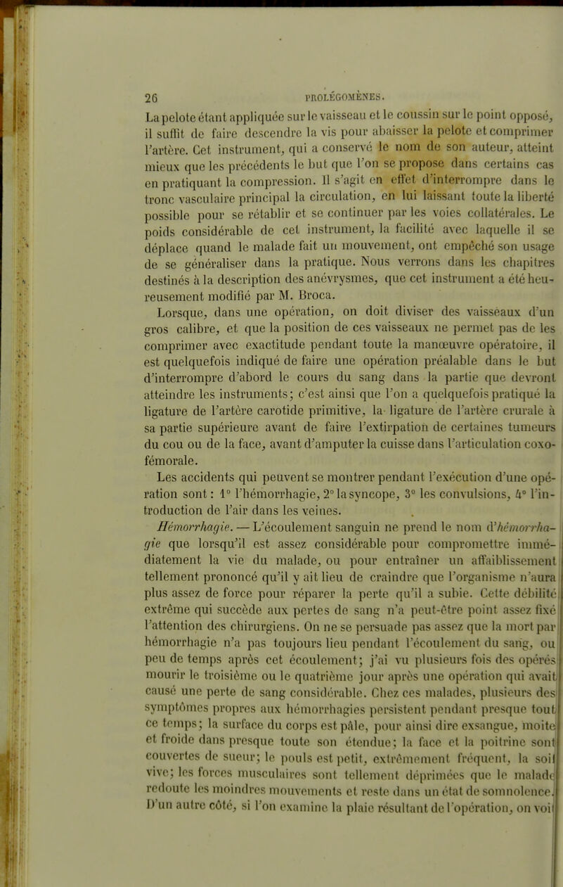 La pelote étant appliquée sur le vaisseau et le coussin sur le point opposé, il suftit de faire descendre la vis pour abaisser la pelote et comprimer Fartère. Cet instrument, qui a conservé le nom de son auteur, atteint mieux que les précédents le but que Ton se propose dans certains cas en pratiquant la compression. II s'agit en elfet d'interrompre dans le tronc vasculaire principal la circulation, en lui laissant toute la liberté possible pour se rétablir et se continuer par les voies collatérales. Le poids considérable de cet instrument, la facilité avec laquelle il se déplace quand le malade fait un mouvement, ont empêché son usage de se généraliser dans la pratique. Nous verrons dans les chapitres destinés kla description des anévrysmes, que cet instrument a été heu- reusement modifié par M. Broca. Lorsque, dans une opération, on doit diviser des vaisseaux d'un gros calibre, et que la position de ces vaisseaux ne permet pas de les comprimer avec exactitude pendant toute la manœuvre opératoire, il est quelquefois indiqué de faire une opération préalable dans le but d'interrompre d'abord le cours du sang dans la partie que devront atteindre les instruments; c'est ainsi que Ton a quelquefois pratiqué la hgature de l'artère carotide primitive, la- ligature de l'artère crurale à sa partie supérieure avant de faire l'extirpation de certaines tumeurs du cou ou de la face, avant d'amputer la cuisse dans l'articulation coxo- fém orale. Les accidents qui peuvent se montrer pendant l'exécution d'une opé- ration sont: 1° l'hémorrhagie, 2° la syncope, 3° les convulsions, li° l'in- troduction de l'air dans les veines. Hémorrhagie. — L'écoulement sanguin ne prend le nom à'hùmorrha- gie que lorsqu'il est assez considérable pour compromettre inmié- diatement la vie du malade, ou pour entraîner un affaiblissement! tellement prononcé qu'il y ait lieu de craindre que l'organisme n'aura: plus assez de force pour réparer la perte qu'il a subie. Celte débilite! extrême qui succède aux pertes de sang n'a peut-être point assez fixéi l'attention des chirurgiens. On ne se persuade pas assez que la mort par hémorrhagie n'a pas toujours lieu pendant l'écoulement du sang, ou peu de temps après cet écoulement; j'ai vu plusieurs fois des opéré> ' mourir le troisième ou le quatrième jour après une opération qui avail causé une perte de sang considérable. Chez ces malades, plusieurs des symptômes propres aux hémorrhagies persistent pendant presque toui ce temps; la surface du corps est pâle, pour ainsi dire exsangue, moif< et froide dans presque toute son étendue; la ûice et la poitrine soi couvertes de sueur; le pouls est petit, extrêmement fréquent, la soil| vive; les forces musculaires sont tellement déprimées que le malad. redoute les moindres mouvements et reste dans un état de somnolcnc D'un autre côté, si l'on examine la plaie résultant de lopération, onvoi