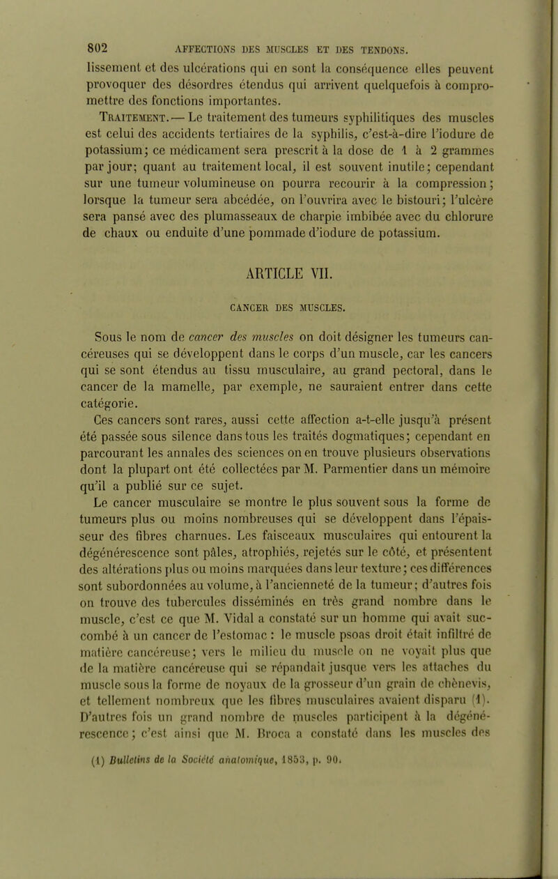 lissement et des ulcérations qui en sont la conséquence elles peuvent provoquer des désordres étendus qui arrivent quelquefois à compro- mettre des fonctions importantes. Traiteaœnt.— Le traitement des tumeurs syphilitiques des muscles est celui des accidents tertiaires de la syphilis, c'est-à-dire l'iodure de potassium; ce médicament sera prescrit à la dose de 1 à 2 grammes par jour; quant au traitement local, il est souvent inutile; cependant sur une tumeur volumineuse on pourra recourir à la compression ; lorsque la tumeur sera abcédée, on l'ouvrira avec le bistouri; Tulcère sera pansé avec des plumasseaux de charpie imbibée avec du chlorure de chaux ou enduite d'une pommade d'iodure de potassium. ARTICLE VIL CANCER DES MUSCLES. Sous le nom de cancer des muscles on doit désigner les tumeurs can- céreuses qui se développent dans le corps d'un muscle, car les cancers qui se sont étendus au tissu musculaire, au grand pectoral, dans le cancer de la mamelle, par exemple, ne sauraient entrer dans cette catégorie. Ces cancers sont rares, aussi cette affection a-t-elle jusqu'à présent été passée sous silence dans tous les traités dogmatiques; cependant en parcourant les annales des sciences on en trouve plusieurs observations dont la plupart ont été collectées par M. Parmentier dans un mémoire qu'il a publié sur ce sujet. Le cancer musculaire se montre le plus souvent sous la forme de tumeurs plus ou moins nombreuses qui se développent dans l'épais- seur des fibres charnues. Les faisceaux musculaires qui entourent la dégénérescence sont pâles, atrophiés, rejetés sur le côté, et présentent des altérations plus ou moins marquées dans leur texture; ces différences sont subordonnées au volume, à l'ancienneté de la tumeur; d'autres fois on trouve des tubercules disséminés en très grand nombre dans le muscle, c'est ce que M. Vidal a constaté sur un homme qui avait suc- combé à un cancer de l'estomac : le muscle psoas droit était infiltré de matière cancéreuse; vers le milieu du nuiscle on ne voyait plus que de la matière cancéreuse qui se répandait jusque vers les attaches du muscle sous la forme de noyaux de la grosseur d'un grain de chènevis, et tellement nombreux que les fibres musculaires avaient disparu (1). D'autres fois un grand nombre de muscles participent à la dégéné- rescence ; c'est ainsi que M. Broca a constaté dans les muscles des