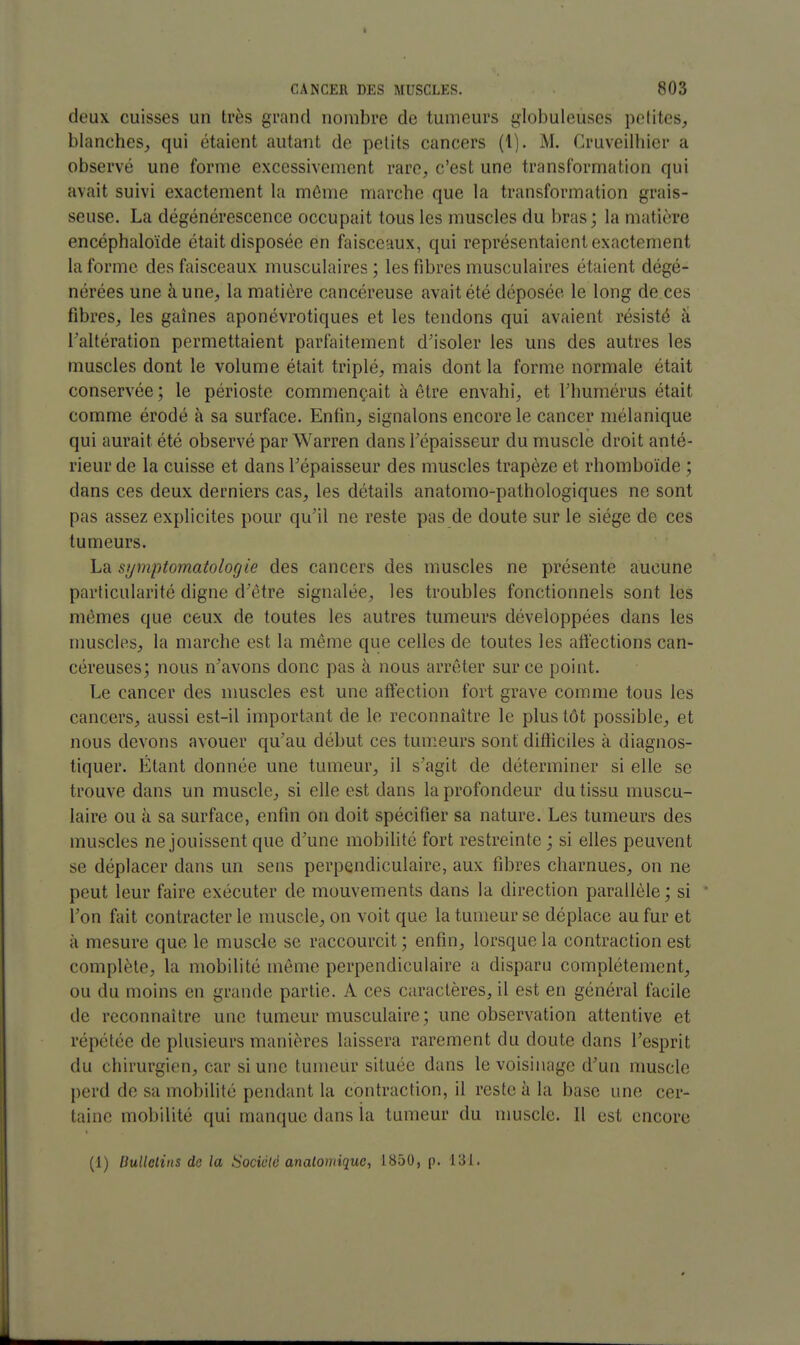 deux cuisses un très grand nombre de tumeurs globuleuses pelites, blanches,, qui étaient autant de petits cancers (1). M. Cruveilhicr a observé une forme excessivement rare, c'est une transformation qui avait suivi exactement la môme marche que la transformation grais- seuse. La dégénérescence occupait tous les muscles du bras; la matière encéphaloïde était disposée en faisceaux, qui représentaient exactement la forme des faisceaux musculaires; les fibres musculaires étaient dégé- nérées une àune^ la matière cancéreuse avait été déposée le long de ces fibres^ les gaines aponévrotiques et les tendons qui avaient résisté à raltération permettaient parfaitement d'isoler les uns des autres les muscles dont le volume était triplé, mais dont la forme normale était conservée ; le périoste commençait à être envahi, et Thumérus était comme érodé à sa surface. Enfin, signalons encore le cancer mélanique qui aurait été observé par Warren dans l'épaisseur du muscle droit anté- rieur de la cuisse et dans l'épaisseur des muscles trapèze et rhomboïde ; dans ces deux derniers cas, les détails anatomo-pathologiques ne sont pas assez explicites pour qu'il ne reste pas de doute sur le siège de ces tumeurs. La symptomatologie des cancers des muscles ne présente aucune particularité digne d'être signalée, les troubles fonctionnels sont les mêmes que ceux de toutes les autres tumeurs développées dans les muscles, la marche est la même que celles de toutes les affections can- céreuses; nous n'avons donc pas à nous arrêter sur ce point. Le cancer des muscles est une affection fort grave comme tous les cancers, aussi est-il important de le reconnaître le plus tôt possible, et nous devons avouer qu'au début ces tumeurs sont difficiles à diagnos- tiquer. Étant donnée une tumeur, il s'agit de déterminer si elle se trouve dans un muscle, si elle est dans la profondeur du tissu muscu- laire ou à sa surface, enfin on doit spécifier sa nature. Les tumeurs des muscles ne jouissent que d'une mobihtc fort restreinte ; si elles peuvent se déplacer dans un sens perpendiculaire, aux fibres charnues, on ne peut leur faire exécuter de mouvements dans la direction parallèle; si l'on fait contracter le muscle, on voit que la tumeur se déplace au fur et à mesure que le muscle se raccourcit ; enfin, lorsque la contraction est complète, la mobilité même perpendiculaire a disparu complètement, ou du moins en grande partie. A ces caractères, il est en général facile de reconnaître une tumeur musculaire; une observation attentive et répétée de plusieurs manières laissera rarement du doute dans l'esprit du chirurgien, car si une tumeur située dans le voisinage d'un muscle perd de sa mobilité pendant la contraction, il reste à la base une cer- taine mobilité qui manque dans la tumeur du nmscle. Il est encore