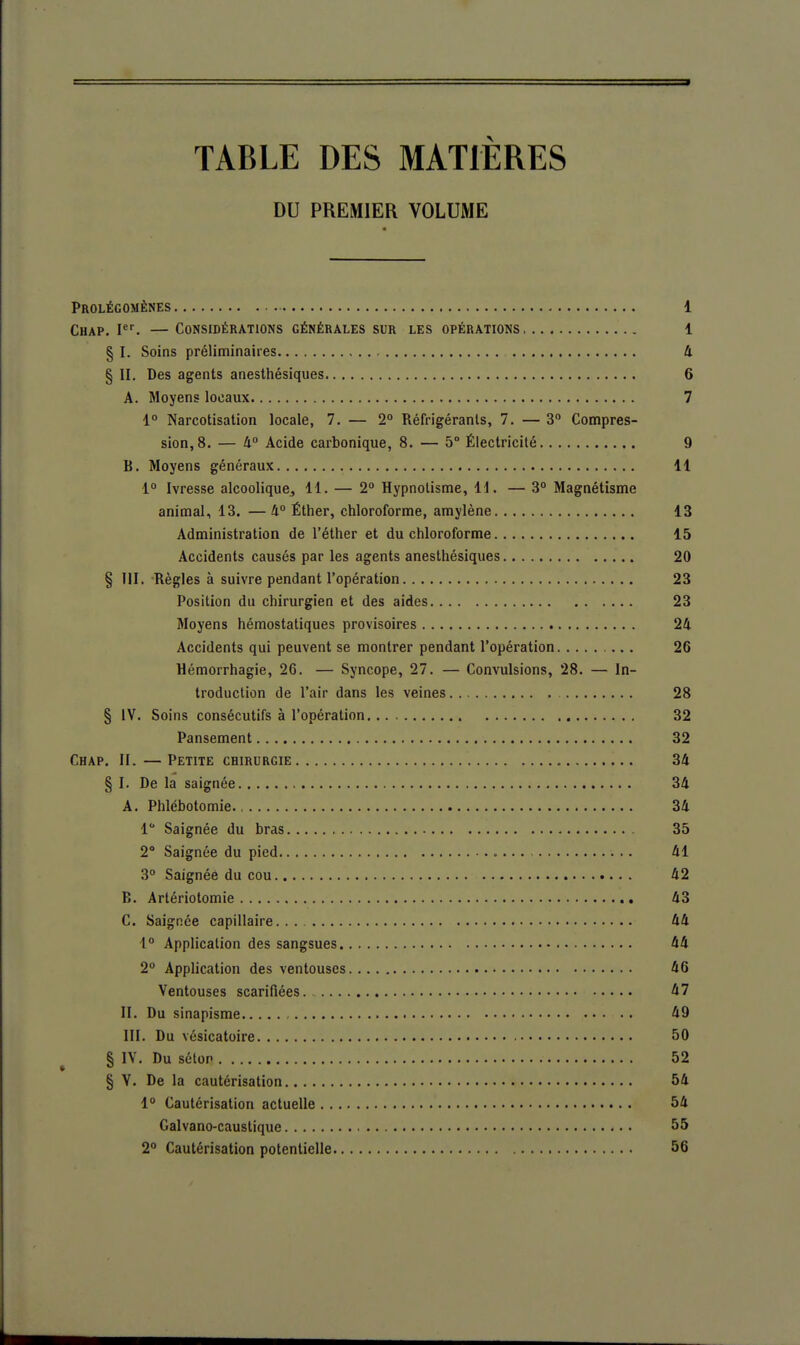 TABLE DES MATIÈRES DU PREMIER VOLUME Prolégomènes 1 Chap. I. — Considérations générales sur les opérations 1 § I. Soins préliminaires 4 § II, Des agents anesthésiques 6 A. Moyens locaux 7 4° Narcotisation locale, 7. — 2° Réfrigérants, 7. — 3 Compres- sion, 8. — li° Acide carbonique, 8. — 5° Électricité 9 B. Moyens généraux 11 1° Ivresse alcoolique, 11. — 2» Hypnotisme, 11. — 3° Magnétisme animal, 13. — 4° Éther, chloroforme, amylène 13 Administration de l'éther et du chloroforme 15 Accidents causés par les agents anesthésiques 20 § TU. Règles à suivre pendant l'opération 23 Position du chirurgien et des aides 23 Moyens hémostatiques provisoires 24 Accidents qui peuvent se montrer pendant l'opération 26 Hémorrhagie, 26. — Syncope, 27. — Convulsions, 28. — In- troduction de l'air dans les veines 28 § IV. Soins consécutifs à l'opération 32 Pansement 32 Chap. II. —Petite chirurgie 34 § I. De la saignée 34 A. Phlébotomie 34 1 Saignée du bras 35 2 Saignée du pied 41 3° Saignée du cou 42 B. Artériotomie 43 C. Saignée capillaire. 44 1° Application des sangsues 44 2° Application des ventouses 46 Ventouses scarifiées. 47 II. Du sinapisme 49 III. Du vésicatoire 50 § IV. Du sétop 52 § V. De la cautérisation 54 1° Cautérisation actuelle 54 Galvano-caustique 55 2° Cautérisation potentielle 56