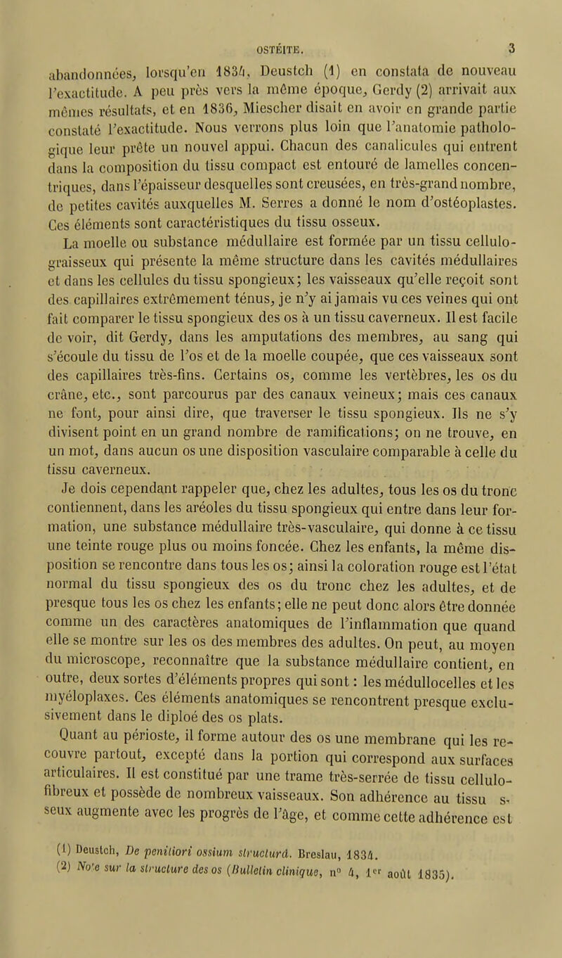 abandonnées, lorsqu'on 183/i, Deustch (1) en constata de nouveau l'exactitude. A peu près vers la môme époque, Gerdy (2) arrivait aux mêmes résultats, et en 1836, Miescher disait en avoir en grande partie constaté l'exactitude. Nous verrons plus loin que l'anatomie patholo- gique leur prête un nouvel appui. Chacun des canalicules qui entrent dans la composition du tissu compact est entouré de lamelles concen- triques, dans l'épaisseur desquelles sont creusées, en très-grand nombre, de petites cavités auxquelles M. Serres a donné le nom d'ostéoplastes. Ces éléments sont caractéristiques du tissu osseux. La moelle ou substance médullaire est formée par un tissu cellulo- graisseux qui présente la même structure dans les cavités médullaires et dans les cellules du tissu spongieux; les vaisseaux qu'elle reçoit sont des capillaires extrêmement ténus, je n'y ai jamais vu ces veines qui ont fait comparer le tissu spongieux des os à un tissu caverneux. 11 est facile de voir, dit Gerdy, dans les amputations des membres, au sang qui s'écoule du tissu de l'os et de la moelle coupée, que ces vaisseaux sont des capillaires très-fins. Certains os, comme les vertèbres, les os du crâne, etc., sont parcourus par des canaux veineux; mais ces canaux ne font, pour ainsi dire, que traverser le tissu spongieux. Ils ne s'y divisent point en un grand nombre de ramifications; on ne trouve, en un mot, dans aucun os une disposition vasculaire comparable à celle du tissu caverneux. Je dois cependant rappeler que, chez les adultes, tous les os du tronc contiennent, dans les aréoles du tissu spongieux qui entre dans leur for- mation, une substance médullaire très-vasculaire, qui donne à ce tissu une teinte rouge plus ou moins foncée. Chez les enfants, la même dis- position se rencontre dans tous les os; ainsi la coloration rouge est l'étal normal du tissu spongieux des os du tronc chez les adultes, et de presque tous les os chez les enfants; elle ne peut donc alors être donnée comme un des caractères anatomiques de l'inflammation que quand elle se montre sur les os des membres des adultes. On peut, au moyen du microscope, reconnaître que la substance médullaire contient, en outre, deux sortes d'éléments propres qui sont : les médullocelles et les myéloplaxes. Ces éléments anatomiques se rencontrent presque exclu- sivement dans le diploé des os plats. Quant au périoste, il forme autour des os une membrane qui les re- couvre partout, excepté dans la portion qui correspond aux surfaces articulaires. Il est constitué par une trame très-serrée de tissu cellulo- fibreux et possède de nombreux vaisseaux. Son adhérence au tissu s- seux augmente avec les progrès de l'âge, et comme cette adhérence esl (1) Deuslch, De penitiori ossium slruclurd. Breslau, 1834. (2) No'e sur la slruclure des os (liullelin clinique, n° U, 1 août 1835).