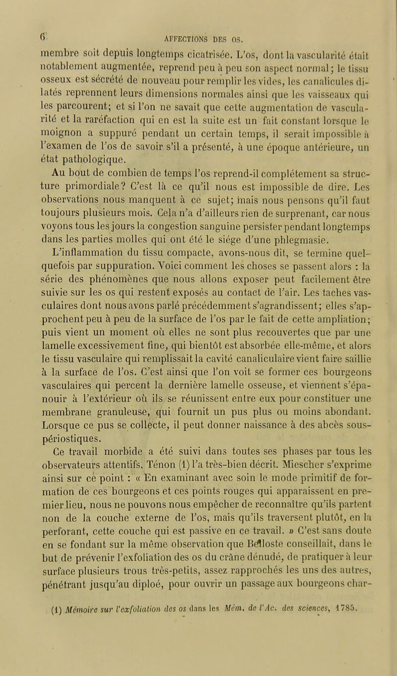 membre soit depuis longtemps cicatrisée. L'os, dontlavascularité était notablement augmentée, reprend peu à peu son aspect normal; le tissu osseux est sécrété de nouveau pour remplir les vides, les canalicules di- latés reprennent leurs dimensions normales ainsi que les vaisseaux qui les parcourent; et si l'on ne savait que cette augmentation de vascula- rité et la raréfaction qui en est la suite est un fait constant lorsque le moignon a suppuré pendant un certain temps, il serait impossible à l'examen de l'os de savoir s'il a présenté, à une époque antérieure, un état pathologique. Au bout de combien de temps l'os reprend-il complètement sa struc- ture primordiale? C'est là ce qu'il nous est impossible de dire. Les observations nous manquent à ce sujet; mais nous pensons qu'il faut toujours plusieurs mois. Cela n'a d'ailleurs rien de surprenant, car nous voyons tous les jours la congestion sanguine persister pendant longtemps dans les parties molles qui ont été le siège d'une phlegmasie. L'inflammation du tissu compacte, avons-nous dit, se termine quel- quefois par suppuration. Voici comment les choses se passent alors : la série des phénomènes que nous allons exposer peut facilement être suivie sur les os qui restent exposés au contact de l'air. Les taches vas- culairesdont nous avons parlé précédemment s'agrandissent; elles s'ap- prochent peu à peu de la surface de l'os par le fait de cette ampliation ; puis vient un moment où elles ne sont plus recouvertes que par une lamelle excessivement fine, qui bientôt est absorbée elle-même, et alors le tissu vasculaire qui remplissait la cavité canaliculaire vient faire saillie à la surface de l'os. C'est ainsi que l'on voit se former ces bourgeons vasculaires qui percent la dernière lamelle osseuse, et viennent s'épa- nouir à l'extérieur où ils se réunissent entre eux pour constituer une membrane granuleuse, qui fournit un pus plus ou moins abondant. Lorsque ce pus se collecte, il peut donner naissance à des abcès sous- périostiques. Ce travail morbide a été suivi dans toutes ses phases par tous les observateurs attentifs. Ténon (1) l'a très-bien décrit. Miescher s'exprime ainsi sur ce point : « En examinant avec soin le mode primitif de for- mation de ces bourgeons et ces points rouges qui apparaissent en pre- mier lieu, nous ne pouvons nous empêcher de reconnaître qu'ils partent non de la couche externe de l'os, mais qu'ils traversent plutôt, en la perforant, cette couche qui est passive en ce travail, a C'est sans doute- en se fondant sur la même observation que Bèlloste conseillait, dans le but de prévenir l'exfoliation des os du crâne dénudé, de pratiquer à leur surface plusieurs trous très-petits, assez rapprochés les uns des autres, pénétrant jusqu'au diploé, pour ouvrir un passage aux bourgeons char- (1) Mémoire sur l'exfoliation des os dans les Mém. de l'Ac. des sciences, 1785.