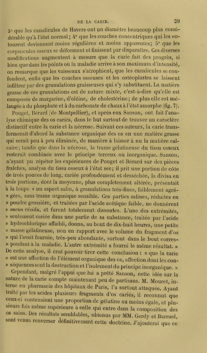 3° que les canalicules de H avers ont un diamètre beaucoup plus consi- dérable qu'à l'état normal; /i° que les couches concentriques qui les en- tourent deviennent moins régulières et moins apparentes; 5° que les corpuscules osseux se déforment et finissent par disparaître. Ces diverses modifications augmentent à mesure que la carie fait des progrès, si bien que dans les points où la maladie arrive à son maximum d'intensité, on remarque que les vaisseaux s'atrophient, que les canalicules se con- fondent, enfin que les couches osseuses et les ostéoplastes se laissent infiltrée par des granulations graisseuses qui s'y substituent. La matière grasse de ces granulations est de nature mixte, c'est-à-dire qu'elle est composée de margarine, d'oléine, de cholestérine; de plus elle est mé- langée à du phosphate et à du carbonate de chaux à l'état amorphe (fig. 7). Pouget, Bérard (de Montpellier), et après eux Sanson, ont fait l'ana- lyse chimique des os cariés, dans le but surtout de trouver un caractère distinctif entre la carie et la nécrose. Suivant ces auteurs, la carie trans- formerait d'abord la substance organique des os en une matière grasse qui serait peu à peu éliminée, de manière à laisser à nu la matière cal- caire; tandis que dans la nécrose, la trame gélatineuse du tissu osseux resterait combinée avec le principe terreux ou inorganique. Sanson, n'ayant pu répéter les expériences de Pouget et Bérard sur des pièces fraîches, analysa du tissu osseux à l'état sec; il prit une portion de côte de trois pouces de long, cariée profondément et desséchée, la divisa en trois portions, dont la moyenne, plus complètement altérée, présentait à la loupe « un aspect salin, à granulations très-fines, faiblement agré- « gées, sans trame organique sensible. Ces parties salines, réduites en » poudre grossière, et traitées par l'acide acétique faible, ne donnèrent » aucun résidu, et furent totalement dissoutes. L'une des extrémités, )> seulement cariée dans une partie de sa substance, traitée par l'acide » hydrochlorique affaibli, donna, au bout de dix-huit heures, une petite » masse gélatineuse, non en rapport avec le volume du fragment d'os » qui l'avait fournie, très-peu abondante, surtout dans le bout corres- » pondant à la maladie. L'autre extrémité a fourni le même résultat. » De cette analyse, il crut pouvoir tirer cette conclusion : « que la carie » est une affection de l'élément organique des os, affection dont les con- » séquencessont la destruction et l'isolementdu principe inorganique. » Cependant, malgré l'appui que lui a prêté Sanson, cette idée sur la nature de la carie compte maintenant peu de partisans. M. Mouret, in- terne en pharmacie des hôpitaux de Paris, l'a surtout attaquée. Ayant trmte par les acides plusieurs fragments d'os cariés, il reconnut que ceux-ci contenaient une proportion de gélatine au moins égale, et plu- sieurs fois même supérieure à celle qui entre dans la composition des composition des os sains. Des résultats semblables, obtenus par MM. Gerdy et Barrucl, sont venus renverser définitivement cette doctrine. J'ajouterai que ce