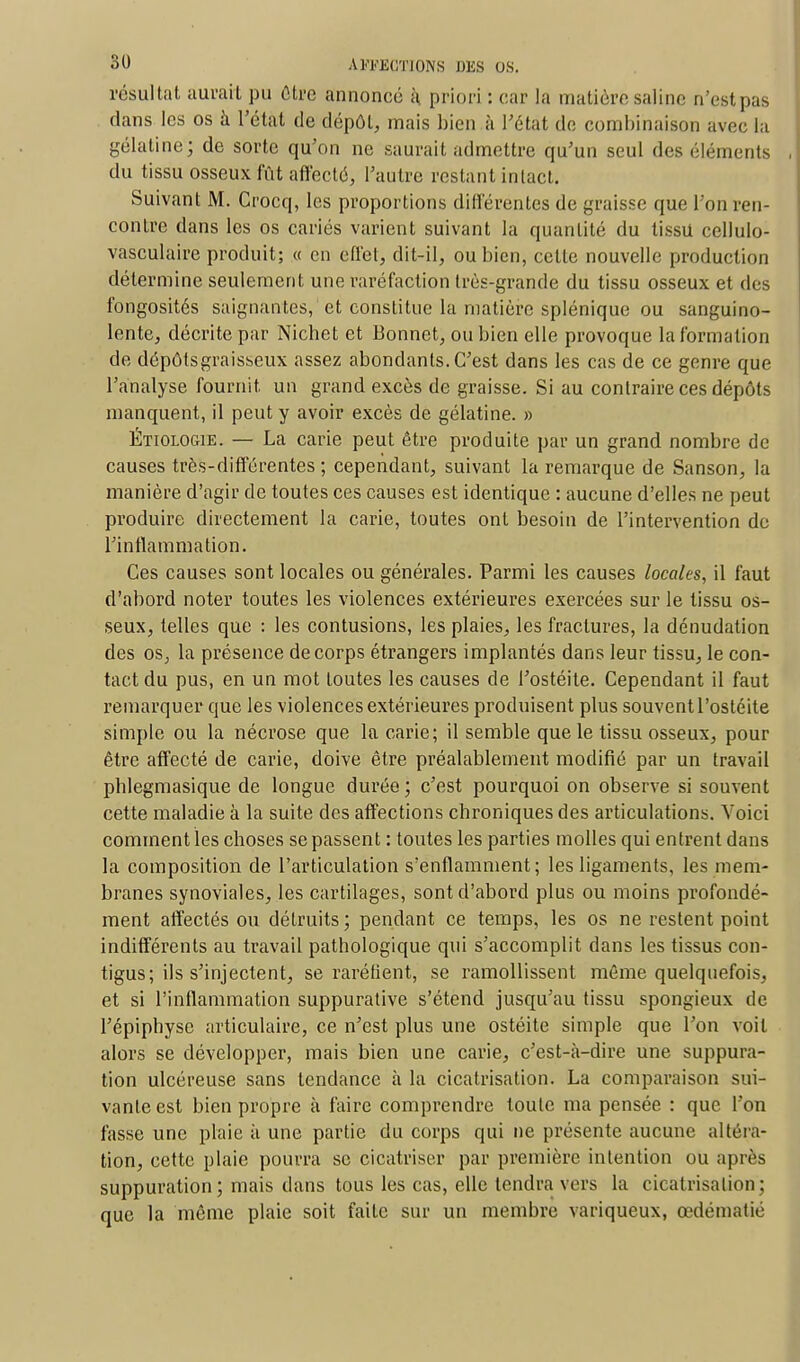 résultat aurait pu être annoncé à priori : car la matière saline o/estpas dans les os à l'état de dépôt, mais bien à l'état de combinaison avec la gélatine; de sorte qu'on ne saurait admettre qu'un seul des éléments du tissu osseux fût affecté, l'autre restant intact. Suivant M. Crocq, les proportions différentes de graisse que l'on ren- contre dans les os cariés varient suivant la quantité du tissu cellulo- vasculaire produit; « en effet, dit-il, ou bien, celle nouvelle production détermine seulement une raréfaction très-grande du tissu osseux et des fongosités saignantes, et constitue la matière splénique ou sanguino- lente, décrite par Nichet et Bonnet, ou bien elle provoque la formation de dépôtsgraisseux assez abondants. C'est dans les cas de ce genre que l'analyse fournit, un grand excès de graisse. Si au contraire ces dépôts manquent, il peut y avoir excès de gélatine. » Étiologie. — La carie peut être produite par un grand nombre de causes très-différentes; cependant, suivant la remarque de Sanson, la manière d'agir de toutes ces causes est identique : aucune d'elles ne peut produire directement la carie, toutes onl besoin de l'intervention de l'inflammation. Ces causes sont locales ou générales. Parmi les causes locales, il faut d'abord noter toutes les violences extérieures exercées sur le tissu os- seux, telles que : les contusions, les plaies, les fractures, la dénudation des os, la présence de corps étrangers implantés dans leur tissu, le con- tact du pus, en un mot loutes les causes de l'ostéite. Cependant il faut remarquer que les violences extérieures produisent plus souvent l'ostéite simple ou la nécrose que la carie; il semble que le tissu osseux, pour être affecté de carie, doive être préalablement modifié par un travail phlegmasique de longue durée; c'est pourquoi on observe si souvent cette maladie à la suite des affections chroniques des articulations. Voici comment les choses se passent : toutes les parties molles qui entrent dans la composition de l'articulation s'enflamment; les ligaments, les mem- branes synoviales, les cartilages, sont d'abord plus ou moins profondé- ment affectés ou détruits; pendant ce temps, les os ne restent point indifférents au travail pathologique qui s'accomplit dans les tissus con- tigus; ils s'injectent, se raréfient, se ramollissent même quelquefois, et si l'inflammation suppurative s'étend jusqu'au tissu spongieux de l'épiphyse articulaire, ce n'est plus une ostéite simple que l'on voit alors se développer, mais bien une carie, c'est-à-dire une suppura- tion ulcéreuse sans tendance à la cicatrisation. La comparaison sui- vante est bien propre à faire comprendre toute ma pensée : que l'on fasse une plaie à une partie du corps qui ne présente aucune altéra- tion, cette plaie pourra se cicatriser par première intention ou après suppuration; mais dans tous les cas, elle tendra vers la cicatrisation; que la même plaie soit faite sur un membre variqueux, œdématié