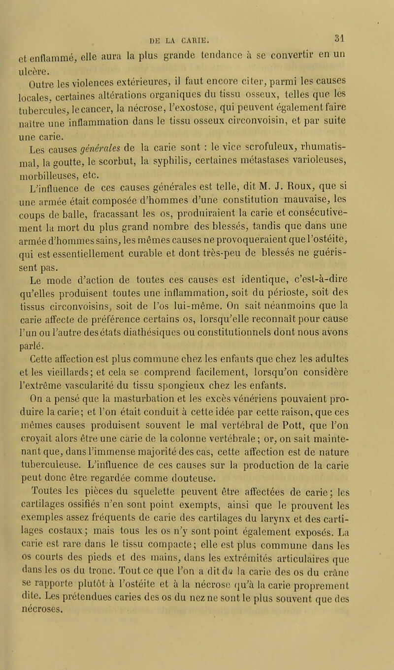 et enflammé, elle aura la plus grande tendance à se convertir en un ulcère. Outre les violences extérieures;, il faut encore citer, parmi les causes locales, certaines altérations organiques du tissu osseux, telles que les tubercules, lecancer, la nécrose, l'exostose, qui peuvent également faire naître une inflammation dans le tissu osseux circonvoisin, et par suite une carie. Les causes générales de la carie sont : le vice scrofuleux, rhumatis- mal la outte, le scorbut, la syphilis, certaines métastases varioleuses, niorbilleuses, etc. L'influence de ces causes générales est telle, dit M. J. Roux, que si une armée était composée d'hommes d'une constitution mauvaise, les coups de balle, fracassant les os, produiraient la carie et consécutive- ment la mort du plus grand nombre des blessés, tandis que dans une armée d'hommes sains, les mêmes causes ne provoqueraient que l'ostéite, qui est essentiellement curable et dont très-peu de blessés ne guéris- sent pas. Le mode d'action de toutes ces causes est identique, c'est-à-dire qu'elles produisent toutes une inflammation, soit du périoste, soit des tissus circonvoisins, soit de l'os lui-même. On sait néanmoins que la carie affecte de préférence certains os, lorsqu'elle reconnaît pour cause l'un ou l'autre des états diathésiques ou constitutionnels dont nous avons parlé. Cette affection est plus commune chez les enfants que chez les adultes et les vieillards; et cela se comprend facilement, lorsqu'on considère l'extrême vascularité du tissu spongieux chez les enfants. On a pensé que la masturbation et les excès vénériens pouvaient pro- duire la carie; et l'on était conduit à cette idée par cette raison, que ces mêmes causes produisent souvent le mal vertébral de Pott, que l'on croyait alors être une carie de la colonne vertébrale ; or, on sait mainte- nant que, dans l'immense majorité des cas, cette affection est de nature tuberculeuse. L'influence de ces causes sur la production de la carie peut donc être regardée comme douteuse. Toutes les pièces du squelette peuvent être affectées de carie; les cartilages ossifiés n'en sont point exempts, ainsi que le prouvent les exemples assez fréquents de carie des cartilages du larynx et des carti- lages costaux; mais tous les os n'y sont point également exposés. La carie est rare dans le tissu compacte; elle est plus commune dans les os courts des pieds et des mains, dans les extrémités articulaires que dans les os du tronc. Tout ce que l'on a dit du la carie des os du crâne se rapporte plutôt à l'ostéite et à la nécrose qu'à la carie proprement dite. Les prétendues caries des os du nez ne sont le plus souvent que des nécroses.