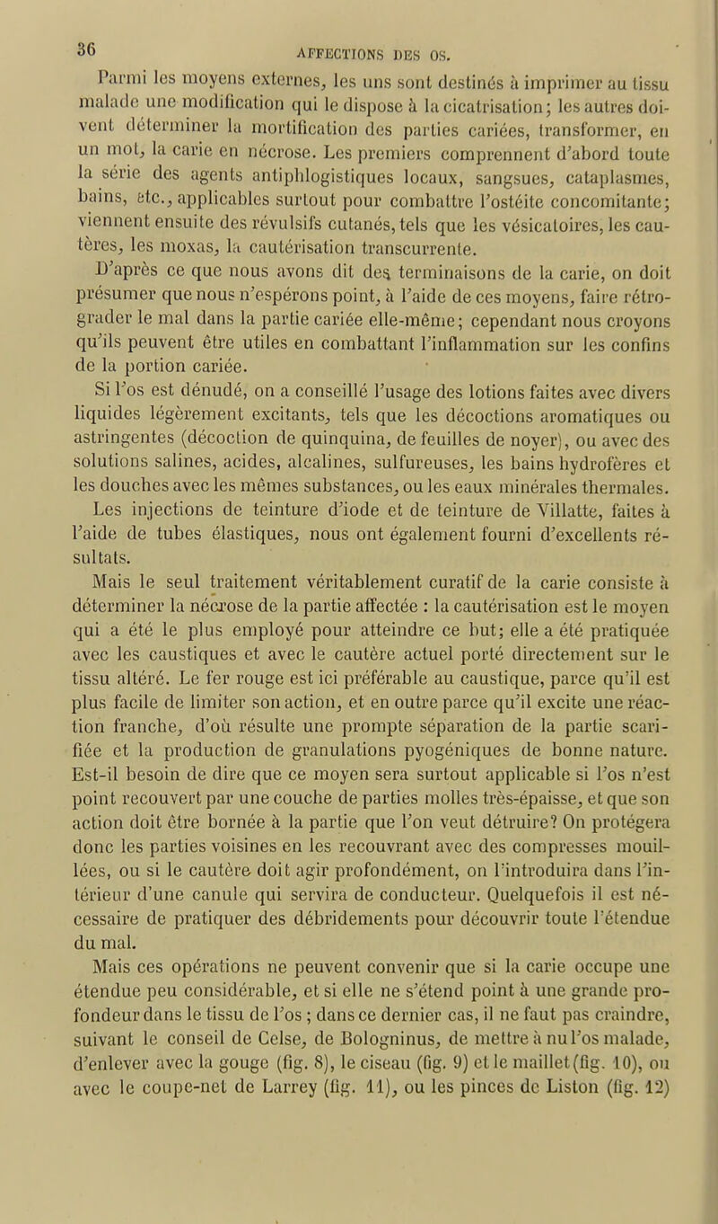 Parmi les moyens externes, les uns sont destinés à imprimer au tissu malade une modification qui le dispose à la cicatrisation; les autres doi- vent déterminer la mortification des parties cariées, transformer, en un mot, la carie en nécrose. Les premiers comprennent d'abord toute la série des agents antiphlogistiques locaux, sangsues, cataplasmes, bains, etc., applicables surtout pour combattre l'ostéite concomitante; viennent ensuite des révulsifs cutanés, tels que les vésicaloires, les cau- tères, les moxas, la cautérisation transcurrente. D'après ce que nous avons dit des. terminaisons de la carie, on doit présumer que nous n'espérons point, à l'aide de ces moyens, faire rétro- grader le mal dans la partie cariée elle-même ; cependant nous croyons qu'ils peuvent être utiles en combattant l'inflammation sur les confins de la portion cariée. Si l'os est dénudé, on a conseillé l'usage des lotions faites avec divers liquides légèrement excitants, tels que les décoctions aromatiques ou astringentes (décoction de quinquina, de feuilles de noyer), ou avec des solutions salines, acides, alcalines, sulfureuses, les bains hydrofères et les douebes avec les mêmes substances, ou les eaux minérales thermales. Les injections de teinture d'iode et de teinture de Yillatte, faites à l'aide de tubes élastiques, nous ont également fourni d'excellents ré- sultats. Mais le seul traitement véritablement curatif de la carie consiste à déterminer la nécrose de la partie affectée : la cautérisation est le moyen qui a été le plus employé pour atteindre ce but; elle a été pratiquée avec les caustiques et avec le cautère actuel porté directement sur le tissu altéré. Le fer rouge est ici préférable au caustique, parce qu'il est plus facile de limiter son action, et en outre parce qu'il excite une réac- tion franche, d'où résulte une prompte séparation de la partie scari- fiée et la production de granulations pyogéniques de bonne nature. Est-il besoin de dire que ce moyen sera surtout applicable si l'os n'est point recouvert par une couche de parties molles très-épaisse, et que son action doit être bornée à la partie que l'on veut détruire? On protégera donc les parties voisines en les recouvrant avec des compresses mouil- lées, ou si le cautère doit agir profondément, on l'introduira dans l'in- térieur d'une canule qui servira de conducteur. Quelquefois il est né- cessaire de pratiquer des débridements pour découvrir toute l'étendue du mal. Mais ces opérations ne peuvent convenir que si la carie occupe une étendue peu considérable, et si elle ne s'étend point à une grande pro- fondeur dans le tissu de l'os ; dans ce dernier cas, il ne faut pas craindre, suivant le conseil de Celse, de Bologninus, de mettre à nu l'os malade, d'enlever avec la gouge (fig. 8), le ciseau (fig. 9) et le maillet (fig. 10), ou avec le coupe-net de Larrey (fig. 11), ou les pinces de Liston (fig. 12)