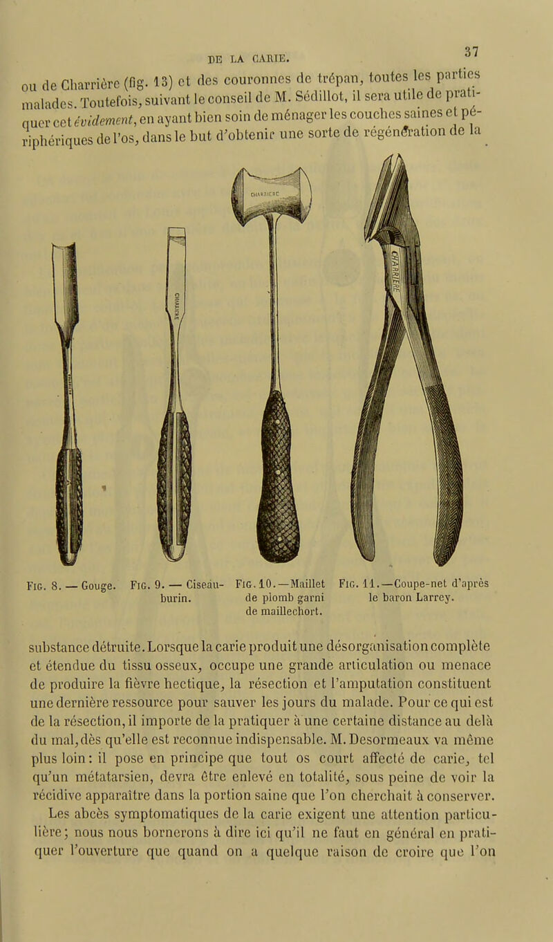 ou de Charrière (fig- 13) et des couronnes de trépan, toutes les parties malades Toutefois, suivant le conseil de M. SédUlot, il sera utde de prati- nuer cet évidement, en ayant bien soin de ménager les couches saines et pé- riphériques de l'os, dans le but d'obtenir une sorte de régénération de la Fie 8. — Gouge. Fig 9. — Ciseau- burin. Fig. 10.—Maillet de plomb garni de maillechort. Fig. 11.—Coupe-net d'après le baron Larrey. substance détruite.Lorsque la carie produit une désorganisation complète et étendue du tissu osseux, occupe une grande articulation ou menace de produire la fièvre hectique, la résection et l'amputation constituent une dernière ressource pour sauver les jours du malade. Pour ce qui est de la résection, il importe de la pratiquer à une certaine distance au delà du mal, dès qu'elle est reconnue indispensable. M. Desormeaux va même plus loin : il pose en principe que tout os court affecté de carie, tel qu'un métatarsien, devra être enlevé en totalité, sous peine de voir la récidive apparaître dans la portion saine que l'on cherchait à conserver. Les abcès symptomatiques de la carie exigent une attention particu- lière; nous nous bornerons à dire ici qu'il ne faut en général en prati- quer l'ouverture que quand on a quelque raison de croire que l'on