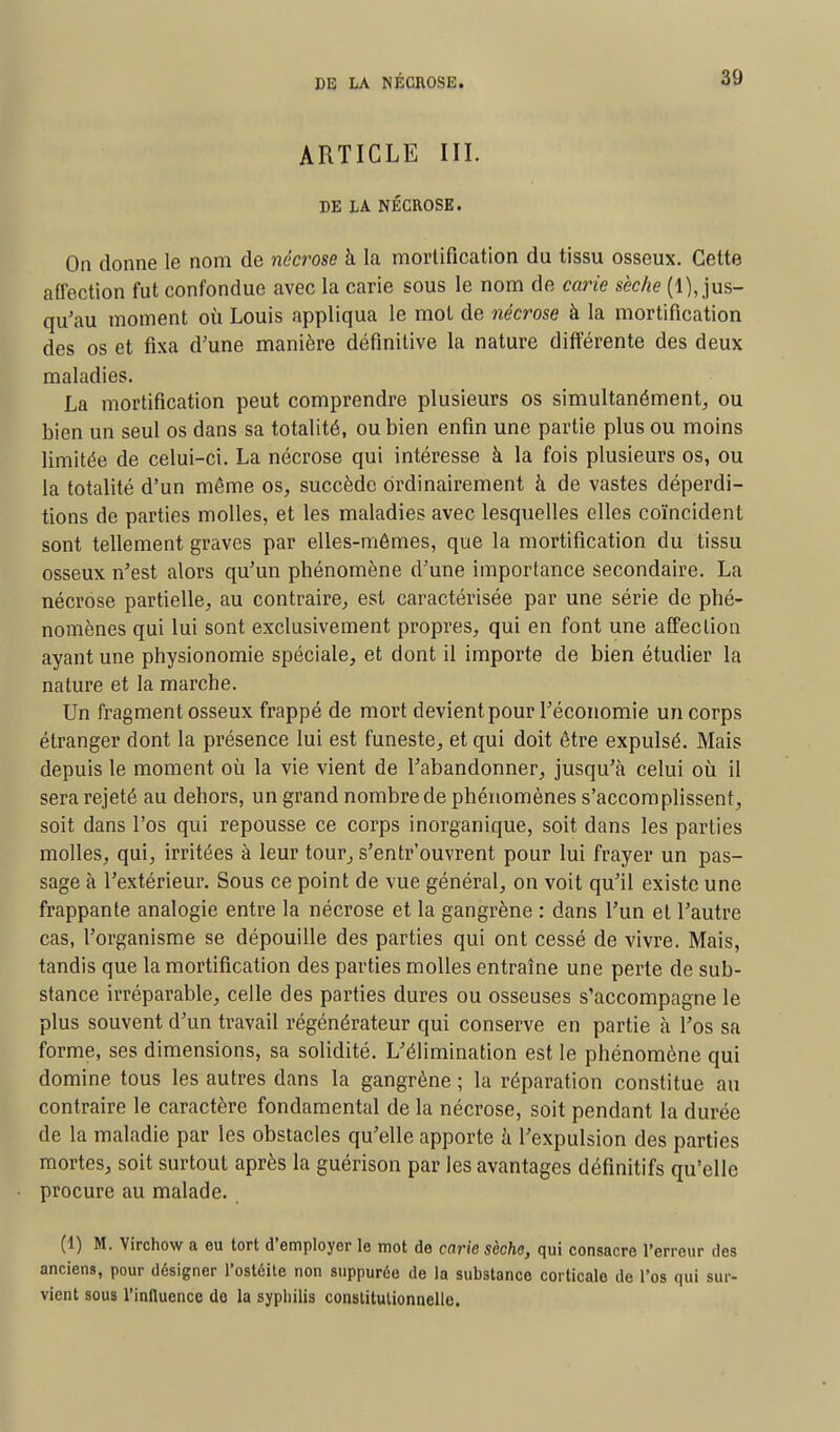 ARTICLE III. DE LA NÉCROSE. On donne le nom de nécrose à la mortification du tissu osseux. Cette affection fut confondue avec la carie sous le nom de carie sèche (1), jus- qu'au moment où Louis appliqua le mot de nécrose à la mortification des os et fixa d'une manière définitive la nature différente des deux maladies. La mortification peut comprendre plusieurs os simultanément, ou bien un seul os dans sa totalité, ou bien enfin une partie plus ou moins limitée de celui-ci. La nécrose qui intéresse à la fois plusieurs os, ou la totalité d'un même os, succède ordinairement à de vastes déperdi- tions de parties molles, et les maladies avec lesquelles elles coïncident sont tellement graves par elles-mêmes, que la mortification du tissu osseux n'est alors qu'un phénomène d'une importance secondaire. La nécrose partielle, au contraire, est caractérisée par une série de phé- nomènes qui lui sont exclusivement propres, qui en font une affection ayant une physionomie spéciale, et dont il importe de bien étudier la nature et la marche. Un fragment osseux frappé de mort devient pour l'économie un corps étranger dont la présence lui est funeste, et qui doit être expulsé. Mais depuis le moment où la vie vient de l'abandonner, jusqu'à celui où il sera rejeté au dehors, un grand nombre de phénomènes s'accomplissent, soit dans l'os qui repousse ce corps inorganique, soit dans les parties molles, qui, irritées à leur tour, s'entrouvrent pour lui frayer un pas- sage à l'extérieur. Sous ce point de vue général, on voit qu'il existe une frappante analogie entre la nécrose et la gangrène : dans l'un et l'autre cas, l'organisme se dépouille des parties qui ont cessé de vivre. Mais, tandis que la mortification des parties molles entraîne une perte de sub- stance irréparable, celle des parties dures ou osseuses s'accompagne le plus souvent d'un travail régénérateur qui conserve en partie à l'os sa forme, ses dimensions, sa solidité. L'élimination est le phénomène qui domine tous les autres dans la gangrène ; la réparation constitue au contraire le caractère fondamental de la nécrose, soit pendant la durée de la maladie par les obstacles qu'elle apporte à l'expulsion des parties mortes, soit surtout après la guérison par les avantages définitifs qu'elle procure au malade. (1) M. Virchow a eu tort d'employer le mot de carie sèche, qui consacre l'erreur des anciens, pour désigner l'ostéite non suppurée de la substance corticale de l'os qui sur- vient sous l'influence de la syphilis constitutionnelle.