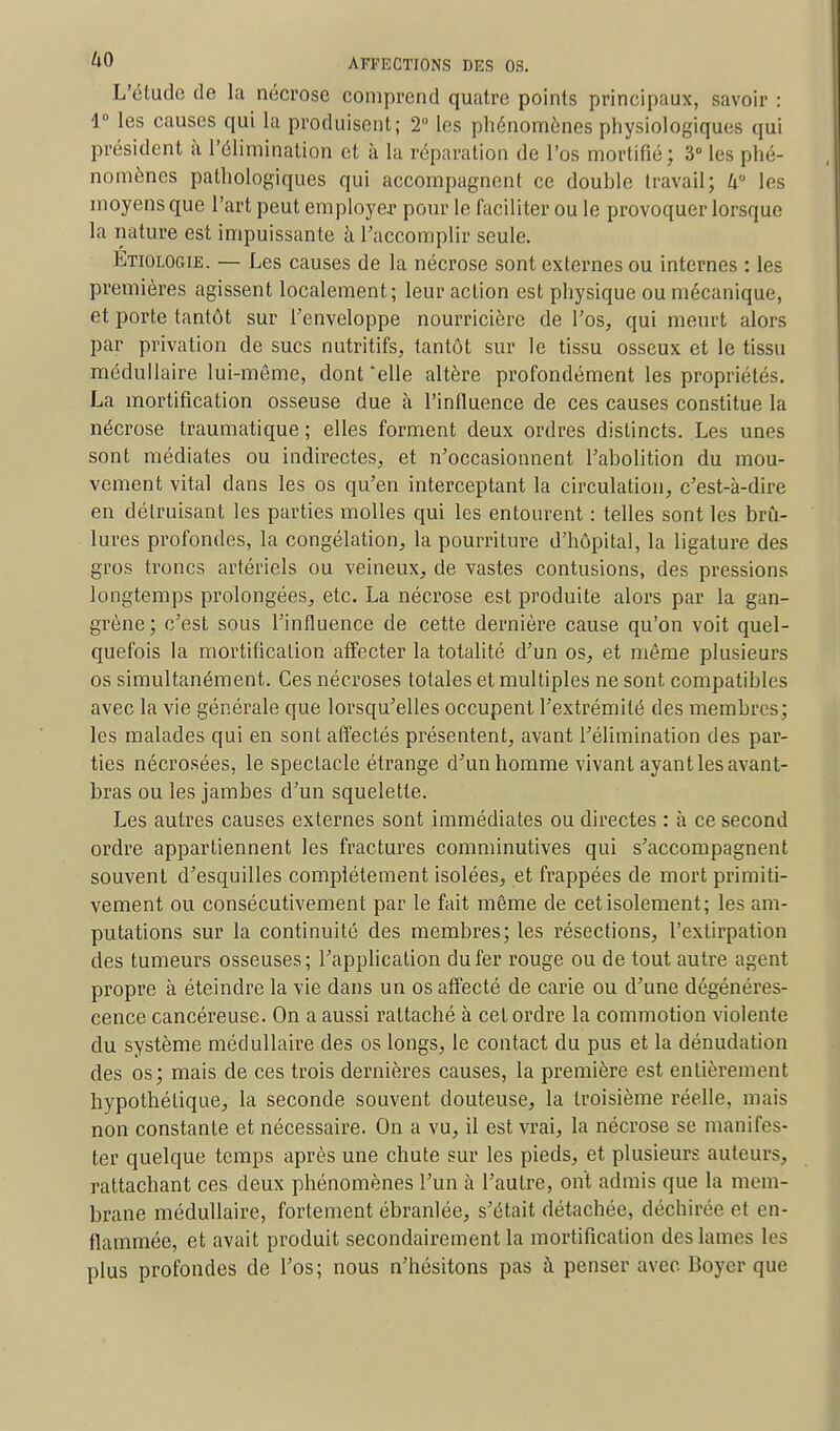 L'étude de la nécrose comprend quatre points principaux, savoir : 1° les causes qui la produisent; 2° les phénomènes physiologiques qui président à l'élimination et à la réparation de l'os mortifié; 3° les phé- nomènes pathologiques qui accompagnent ce double travail; ku les moyens que l'art peut employer pour le faciliter ou le provoquer lorsque la nature est impuissante à l'accomplir seule. Etiologie. — Les causes de la nécrose sont externes ou internes : les premières agissent localement; leur action est physique ou mécanique, et porte tantôt sur l'enveloppe nourricière de l'os, qui meurt alors par privation de sucs nutritifs, tantôt sur le tissu osseux et le tissu médullaire lui-même, dont 'elle altère profondément les propriétés. La mortification osseuse due à l'influence de ces causes constitue la nécrose traumatique ; elles forment deux ordres distincts. Les unes sont médiates ou indirectes, et n'occasionnent l'abolition du mou- vement vital dans les os qu'en interceptant la circulation, c'est-à-dire en détruisant les parties molles qui les entourent : telles sont les brû- lures profondes, la congélation, la pourriture d'hôpital, la ligature des gros troncs artériels ou veineux, de vastes contusions, des pressions longtemps prolongées, etc. La nécrose est produite alors par la gan- grène; c'est sous l'influence de cette dernière cause qu'on voit quel- quefois la mortification affecter la totalité d'un os, et même plusieurs os simultanément. Ces nécroses totales et multiples ne sont compatibles avec la vie générale que lorsqu'elles occupent l'extrémité des membres; les malades qui en sont affectés présentent, avant l'élimination des par- ties nécrosées, le spectacle étrange d'un homme vivant ayant les avant- bras ou les jambes d'un squelette. Les autres causes externes sont immédiates ou directes : à ce second ordre appartiennent les fractures comminutives qui s'accompagnent souvent d'esquilles complètement isolées, et frappées de mort primiti- vement ou consécutivement par le fait môme de cet isolement; les am- putations sur la continuité des membres; les résections, l'extirpation des tumeurs osseuses; l'application du fer rouge ou de tout autre agent propre à éteindre la vie dans un os affecté de carie ou d'une dégénéres- cence cancéreuse. On a aussi rattaché à cet ordre la commotion violente du système médullaire des os longs, le contact du pus et la dénudation des os; mais de ces trois dernières causes, la première est entièrement hypothétique, la seconde souvent douteuse, la troisième réelle, mais non constante et nécessaire. On a vu, il est vrai, la nécrose se manifes- ter quelque temps après une chute sur les pieds, et plusieurs auteurs, rattachant ces deux phénomènes l'un à l'autre, ont admis que la mem- brane médullaire, fortement ébranlée, s'était détachée, déchirée et en- flammée, et avait produit secondairement la mortification des lames les plus profondes de l'os; nous n'hésitons pas à penser avec Boyer que