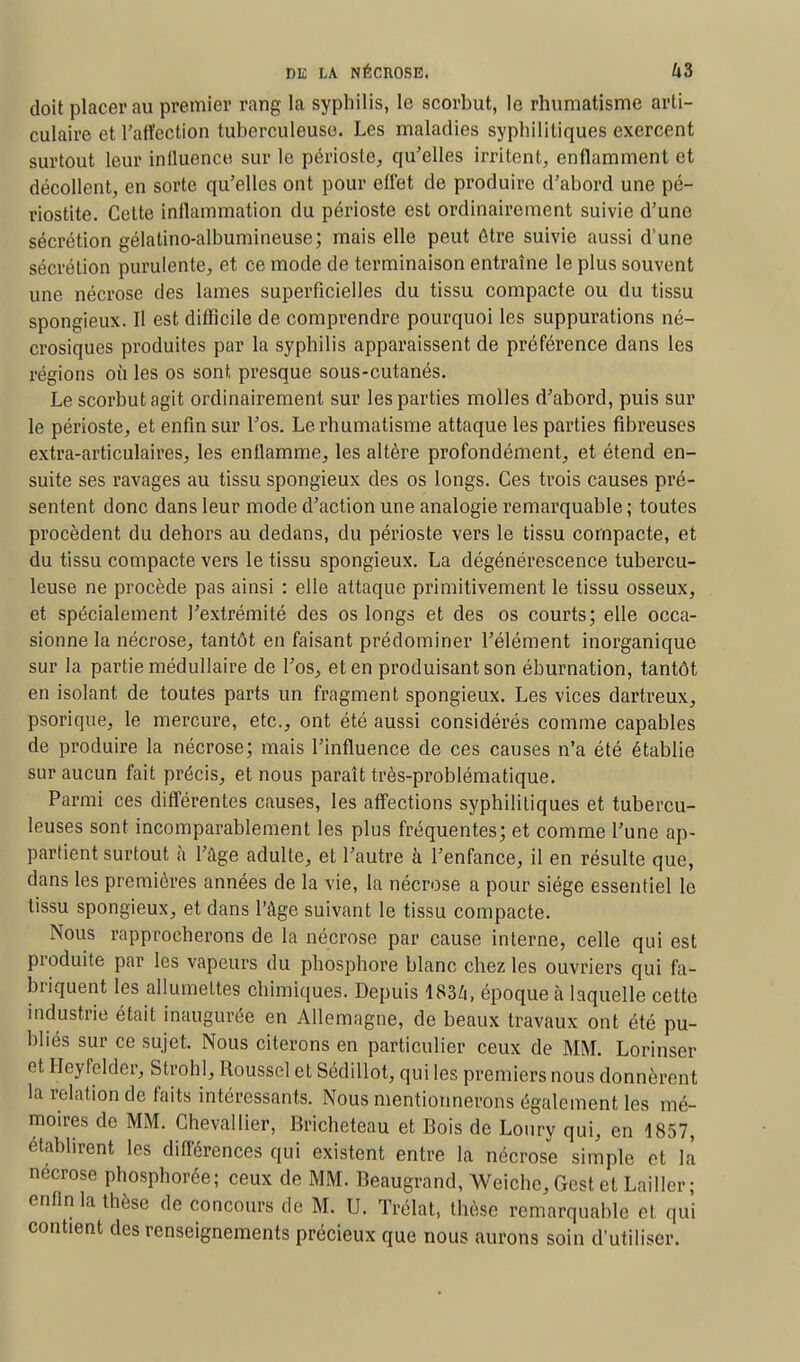 doit placer au premier rang la syphilis, le scorbut, le rhumatisme arti- culaire et Taffection tuberculeuse. Les maladies syphilitiques exercent surtout leur influence sur le périoste, qu'elles irritent, enflamment et décollent, en sorte qu'elles ont pour effet de produire d'abord une pé- riostite. Cette inflammation du périoste est ordinairement suivie d'une sécrétion gélatino-albumineuse; mais elle peut être suivie aussi d'une sécrétion purulente, et ce mode de terminaison entraîne le plus souvent une nécrose des lames superficielles du tissu compacte ou du tissu spongieux. Il est difficile de comprendre pourquoi les suppurations né- crosiques produites par la syphilis apparaissent de préférence dans les régions où les os sont presque sous-cutanés. Le scorbut agit ordinairement sur les parties molles d'abord, puis sur le périoste, et enfin sur l'os. Le rhumatisme attaque les parties fibreuses extra-articulaires, les enflamme, les altère profondément, et étend en- suite ses ravages au tissu spongieux des os longs. Ces trois causes pré- sentent donc dans leur mode d'action une analogie remarquable ; toutes procèdent du dehors au dedans, du périoste vers le tissu compacte, et du tissu compacte vers le tissu spongieux. La dégénérescence tubercu- leuse ne procède pas ainsi : elle attaque primitivement le tissu osseux, et spécialement l'extrémité des os longs et des os courts; elle occa- sionne la nécrose, tantôt en faisant prédominer l'élément inorganique sur la partie médullaire de l'os, et en produisant son éburnation, tantôt en isolant de toutes parts un fragment spongieux. Les vices dartreux, psorique, le mercure, etc., ont été aussi considérés comme capables de produire la nécrose; mais l'influence de ces causes n'a été établie sur aucun fait précis, et nous paraît très-problématique. Parmi ces différentes causes, les affections syphilitiques et tubercu- leuses sont incomparablement les plus fréquentes; et comme l'une ap- partient surtout à l'âge adulte, et l'autre à l'enfance, il en résulte que, dans les premières années de la vie, la nécrose a pour siège essentiel le tissu spongieux, et dans l'âge suivant le tissu compacte. Nous rapprocherons de la nécrose par cause interne, celle qui est produite par les vapeurs du phosphore blanc chez les ouvriers qui fa- briquent les allumettes chimiques. Depuis 1834, époque à laquelle cette industrie était inaugurée en Allemagne, de beaux travaux ont été pu- bliés sur ce sujet. Nous citerons en particulier ceux de MM. Lorinser et Heyfeldcr, Strohl, Roussel et Sédillot, qui les premiers nous donnèrent la relation de faits intéressants. Nous mentionnerons également les mé- moires de MM. Chevallier, Bricheteau et Bois de Loury qui, en 1857, établirent les différences qui existent entre la nécrose simple et la nécrose phosphorée; ceux de MM. Beaugrand, Weichc, Gest et Lailler ; enfin la thèse de concours de M. U. Trélat, thèse remarquable et qui contient des renseignements précieux que nous aurons soin d'utiliser.