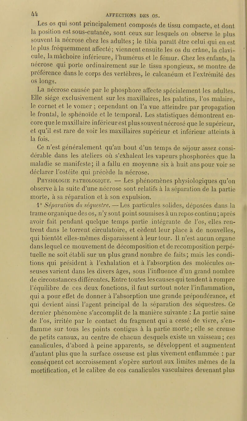 Les os qui sont principalement composés de tissu compacte, et dont la position est sous-cutanée, sont ceux sur lesquels on observe le plus souvent la nécrose chez les adultes; le tibia paraît être celui qui en est le plus fréquemment affecté; viennent ensuite les os du crâne, la clavi- cule, la mâchoire inférieure, l'humérus et le fémur. Chez les enfants, la nécrose qui porte ordinairement sur le tissu spongieux, se montre de préférence dans le corps des vertèbres, le calcanéum et l'extrémité des os longs. La nécrose causée par le phosphore affecte spécialement les adultes. Elle siège exclusivement sur les maxillaires, les palatins, l'os malaire, le cornet et le vomer ; cependant on Ta vue atteindre par propagation le frontal, le sphénoïde et le temporal. Les statistiques démontrent en- core que le maxillaire inférieur est plus souvent nécrosé que le supérieur, et qu'il est rare de voir les maxillaires supérieur et inférieur atteints à la fois. Ce n'est généralement qu'au bout d'un temps de séjour assez consi- dérable dans les ateliers où s'exhalent les vapeurs phosphorées que la maladie se manifeste; il a fallu en moyenne six à huit ans pour voir se déclarer l'ostéite qui précède la nécrose. Physiologie pathologique. — Les phénomènes physiologiques qu'on observe à la suite d'une nécrose sont relatifs à la séparation de la partie morte, à sa réparation et à son expulsion. 1° Séparation du séquestre.—Les particules solides, déposées dans la trame organique des os, n'y sont point soumises à un repos continu ; après avoir fait pendant quelque temps partie intégrante de l'os, elles ren- trent dans le torrent circulatoire, et cèdent leur place à de nouvelles, qui bientôt elles-mêmes disparaissent à leur tour. Il n'est aucun organe dans lequel ce mouvement de décomposition et de recomposition perpé- tuelle ne soit établi sur un plus grand nombre de faits; mais les condi- tions qui président à l'exhalation et à l'absorption des molécules os- seuses varient dans les divers âges, sous l'influence d'un grand nombre de circonstances différentes. Entre toutes les causes qui tendent à rompre l'équilibre de ces deux fonctions, il faut surtout noter l'inflammation, qui a pour effet de donner à l'absorption une grande prépondérance, et qui devient ainsi l'agent principal de la séparation des séquestres. Ce dernier phénomène s'accomplit de la manière suivante : La partie saine de l'os, irritée par le contact du fragment qui a cessé de vh're, s'en- flamme sur tous les points conligus à la partie morte; elle se creuse de petits canaux, au centre de chacun desquels existe un vaisseau; ces canalicules, d'abord à peine apparents, se développent et augmentent d'autant plus que la surface osseuse est plus vivement enflammée : par conséquent cet accroissement s'opère surtout aux limites mêmes de la mortification, et le calibre de ces canalicules vasculaires devenant plus