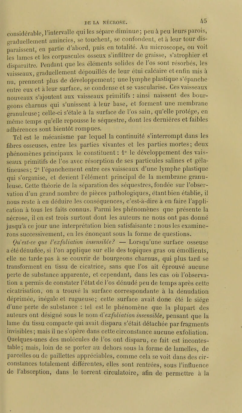 considérable, l'intervalle qui les sépare diminue; peu h peu leurs parois, graduellement amincies, se touchent, se confondent, et à leur tour dis- paraissent, en partie d'abord, puis en totalité. Au microscope, on voit les lames et les corpuscules osseux s'infiltrer de graisse, s'atrophier et disparaître. Pendant que les éléments solides de l'os sont résorbés, les vaisseaux, graduellement dépouillés de leur étui calcaire et enfin mis à nu, prennent plus de développement; une lymphe plastique s'épanche entre eux et à leur surface, se condense et se vascularise. Ces vaisseaux nouveaux s'ajoutent aux vaisseaux primitifs : ainsi naissent des bour- geons charnus qui s'unissent à leur base, et forment une membrane granuleuse; celle-ci s'étale à la surface de l'os sain, qu'elle protège, en même temps qu'elle repousse le séquestre, dont les dernières et faibles adhérences sont bientôt rompues. Tel est le mécanisme par lequel la continuité s'interrompt dans les fibres osseuses, entre les parties vivantes et les parties mortes ; deux phénomènes principaux le constituent : 1° le développement des vais- seaux primitifs de l'os avec résorption de ses particules salines et géla- tineuses ; 2° l'épanchement entre ces vaisseaux d'une lymphe plastique qui s'organise, et devient l'élément principal de la membrane granu- leuse. Cette théorie de la séparation des séquestres, fondée sur l'obser- vation d'un grand nombre de pièces pathologiques, étant bien établie, il nous reste à en déduire les conséquences, c'est-à-dire à en faire l'appli- cation à tous les faits connus. Parmi les phénomènes que présente la nécrose, il en est trois surtout dont les auteurs ne nous ont pas donné jusqu'à ce jour une interprétation bien satisfaisante : nous les examine- rons successivement, en les énonçant sous la forme de questions. Qu'est-ce que L'ex foliation insensible? — Lorsqu'une surface osseuse a été dénudée, si l'on applique sur elle des topiques gras ou émollienls, elle ne tarde pas à se couvrir de bourgeons charnus, qui plus tard se transforment en tissu de cicatrice, sans que l'os ait éprouvé aucune perte de substance apparente, et cependant, dans les cas où l'observa- tion a permis de constater l'état de l'os dénudé peu de temps après cette cicatrisation, on a trouvé la surface correspondante à la dénudation déprimée, inégale et rugueuse; cette surface avait donc été le siège d'une perte de substance : tel est le phénomène que la plupart des auteurs ont désigné sous le nom d!'exfoliation insensible, pensant que la lame du tissu compacte qui avait disparu s'était détachée par fragments invisibles; mais il ne s'opère dans cette circonstance aucune exfoliation. Quelques-unes des molécules de l'os ont disparu, ce fait est incontes- table; mais, loin de se porter au dehors sous la forme de lamelles, de parcelles ou de paillettes appréciables, comme cela se voit dans des cir- constances totalement différentes, elles sont rentrées, sous l'influence de l'absorption, dans le torrent circulatoire, afin de permettre à la