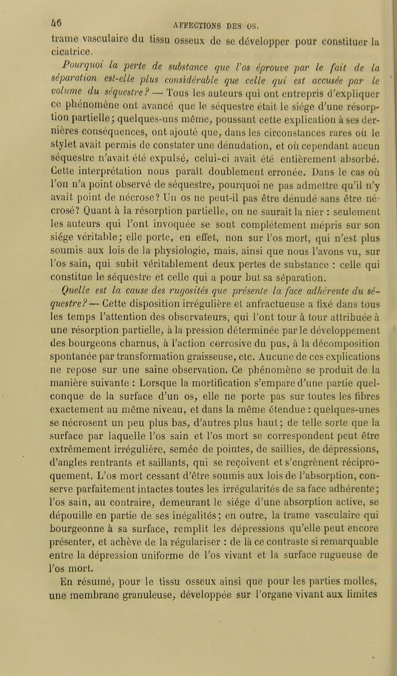 trame vasculaire du tissu osseux de se développer pour constituer la cicatrice. Pourquoi lu perte de substance que Vos éprouve par le fait de la séparation est-elle plus considérable que celle qui est accusée par le volume du séquestre? — Tous les auteurs qui ont entrepris d'expliquer ce phénomène ont avancé que le séquestre était le siège d'une résorp- tion partielle; quelques-uns même, poussant cette explication à ses der- nières conséquences, ont ajouté que, dans les circonstances rares où le stylet avait permis de constater une dénudation, et où cependant aucun séquestre n'avait été expulsé, celui-ci avait été entièrement absorbé. Cette interprétation nous paraît doublement erronée. Dans le cas où l'on n'a point observé de séquestre, pourquoi ne pas admettre qu'il n'y avait point de nécrose? Un os ne peut-il pas être dénudé sans être né- crosé? Quant à la résorption partielle, on ne saurait la nier : seulement les auteurs qui l'ont invoquée se sont complètement mépris sur son siège véritable; elle porte, en effet, non sur l'os mort, qui n'est plus soumis aux lois de la physiologie, mais, ainsi que nous l'avons vu, sur l'os sain, qui subit véritablement deux pertes de substance : celle qui constitue le séquestre et celle qui a pour but sa séparation. Quelle est la cause des rugosités que présente la face adhérente du sé- questre?— Cette disposition irrégulière et anfractueuse a fixé dans tous les temps l'attention des observateurs, qui l'ont tour à tour attribuée à une résorption partielle, à la pression déterminée par le développement des bourgeons charnus, à l'action corrosive du pus, à la décomposition spontanée par transformation graisseuse, etc. Aucune de ces explications ne repose sur une saine observation. Ce phénomène se produit de la manière suivante : Lorsque la mortification s'empare d'une partie quel- conque de la surface d'un os, elle ne porte pas sur toutes les fibres exactement au même niveau, et dans la même étendue : quelques-unes se nécrosent un peu plus bas, d'autres plus haut; de telle sorte que la surface par laquelle l'os sain et l'os mort se correspondent peut être extrêmement irrégulière, semée de pointes, de saillies, de dépressions, d'angles rentrants et saillants, qui se reçoivent et s'engrènent récipro- quement. L'os mort cessant d'être soumis aux lois de l'absorption, con- serve parfaitement intactes toutes les irrégularités de sa face adhérente; l'os sain, au contraire, demeurant le siège d'une absorption active, se dépouille en partie de ses inégalités; en outre, la trame vasculaire qui bourgeonne à sa surface, remplit les dépressions qu'elle peut encore présenter, et achève de la régulariser : de là ce contraste si remarquable entre la dépression uniforme de l'os vivant et la surface rugueuse de l'os mort. En résumé, pour le tissu osseux ainsi que pour les parties molles, une membrane granuleuse, développée sur l'organe vivant aux limites