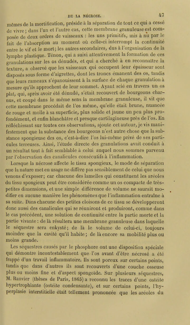 mômes de la mortification, préside à la séparation de tout ce qui a cessé de vivre ■ dans l'un et l'autre cas, cette membrane granuleuse est com- posée de deux ordres de vaisseaux : les uns primitifs, mis à nu par le fait de l'absorption au moment où celle-ci interrompt la continuité entre le vif et le mort; les autres secondaires, dus à l'organisation de la lymphe plastique, Ténon, qui a suivi attentivement la formation de ces granulations sur les os dénudés, et qui a cherché à en reconnaître la texture, a observé que les vaisseaux qui occupent leur épaisseur sont disposés sous forme d'aigrettes, dont les troncs émanent des os, tandis que leurs rameaux s'épanouissent à la surface de chaque granulation à mesure qu'ils approchent de leur sommet. Ayant scié en travers un os plat, qui, après avoir été dénudé, s'était recouvert de bourgeons char- nus, et coupé dans le même sens la membrane granuleuse, il vit que cette membrane procédait de l'os même, qu'elle était brune, nuancée de rouge et molle à sa superficie, plus solide et jaune un peu plus pro- fondément, et enfin blanchâtre et presque cartilagineuse près de l'os. En réfléchissant sur toutes ces observations, ajoute cet auteur, je vis mani- festement que la substance des bourgeons n'est autre chose que la sub- stance spongieuse des os, c'est-à-dire l'os lui-même privé de ses parti- cules terreuses. Ainsi, l'étude directe des granulations avait conduit à un résultat tout à fait semblable à celui auquel nous sommes parvenu par l'observation des canalicules consécutifs à l'inflammation. Lorsque la nécrose affecte le tissu spongieux, le mode de séparation que la nature met en usage ne diffère pas sensiblement de celui que nous venons d'exposer; car chacune des lamelles qui constituent les aréoles du tissu spongieux peut être considérée comme un os compacte de très- petites dimensions, et une simple différence de volume ne saurait mo- difier en aucune manière les phénomènes que l'inflammation entraîne à sa suite. Dans chacune des petites cloisons de ce tissu se développeront donc aussi des canalicules qui se réuniront et produiront, comme dans le cas précédent, une solution de continuité entre la partie morte et la partie vivante : de là résultera une membrane granuleuse dans laquelle le séquestre sera enkysté; de là le volume de celui-ci, toujours moindre que la cavité qu'il habite; de là encore sa mobilité plus ou moins grande. Les séquestres causés par le phosphore ont une disposition spéciale qui démontre incontestablement que l'os avant d'être nécrosé a été frappé d'un travail inflammatoire. Ils sont poreux sur certains points, tandis que dans d'autres ils sont recouverts d'une couche osseuse plus ou moins fine et d'aspect spongoïde. Sur plusieurs séquestres, M. Ranvier (thèses de Paris, 1865) a reconnu les traces d'une ostéite hypertrophiante (ostéite condensante), et sur certains points, l'hy- perplasie interstitielle était tellement prononcée que les aréoles du