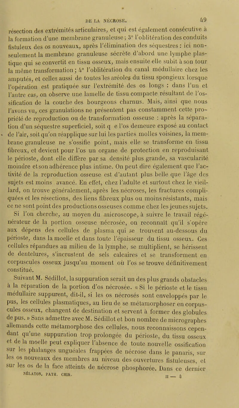 résection des extrémités articulaires, et qui est également consécutive à la formation d'une membrane granuleuse; 3 l'oblitération des conduits fistuleux des os nouveaux, après l'élimination des séquestres : ici non- seulement la membrane granuleuse sécrète d'abord une lymphe plas- tique qui se convertit en tissu osseux, mais ensuite elle subit à son tour la même transformation ; 4° l'oblitération du canal médullaire chez les amputés, et celles aussi de toutes les aréoles du tissu spongieux lorsque l'opération est pratiquée sur l'extrémité des os longs : dans l'un et l'autre cas, on observe une lamelle de tissu compacte résultant de l'os- sification de la couche des bourgeons charnus. Mais, ainsi que nous l'avons vu, ces granulations ne présentent pas constamment cette pro- priété de reproduction ou de transformation osseuse : après la sépara- tion d'un séquestre superficiel, soit q e l'os demeure exposé au contact de Pair, soit qu'on réapplique sur lui les parties molles voisines, la mem- brane granuleuse ne s'ossifie point, mais elle se transforme en tissu fibreux, et devient pour l'os un organe de protection en reproduisant le périoste, dont elle diffère par sa densité plus grande, sa vascularité moindre et son adhérence plus intime. On peut dire également que l'ac- tivité de la reproduction osseuse est d'autant plus belle que l'âge des sujets est moins avancé. En effet, chez l'adulte et surtout chez le vieil- lard, on trouve généralement, après les nécroses, les fractures compli- quées et les résections, des liens fibreux plus ou moins résistants, mais ce ne sont point des productions osseuses comme chez les jeunes sujets. Si l'on cherche, au moyen du microscope, à suivre le travail régé- nérateur de la portion osseuse nécrosée, on reconnaît qu'il s'opère aux dépens des cellules de plasma qui se trouvent au-dessous du périoste, dans la moelle et dans toute l'épaisseur du tissu osseux. Ces cellules répandues au milieu de la lymphe, se multiplient, se hérissent de dentelures, s'incrustent de sels calcaires et se transforment en corpuscules osseux jusqu'au moment où l'os se trouve définitivement constitué. Suivant M. Sédillot, la suppuration serait un des plus grands obstacles à la réparation de la portion d'os nécrosée. « Si le périoste et le tissu médullaire suppurent, dit-il, si les os nécrosés sont enveloppés par le pus, les cellules plasmatiques, au lieu de se métamorphoser en corpus- cules osseux, changent de destination et servent à former des globules de pus. » Sans admettre avec M. Sédillot et bon nombre de micrographes allemands cette métamorphose des cellules, nous reconnaissons cepen- dant qu'une suppuration trop prolongée du périoste, du tissu osseux et de la moelle peut expliquer l'absence de toute nouvelle ossification sur les phalanges unguéales frappées de nécrose dans le panaris, sur les os nouveaux des membres au niveau des ouvertures fistuleuses, et sur les os de la face atteints de nécrose phosphorée. Dans ce dernier NÉLATON, PATH, CUIR. „ _ /f