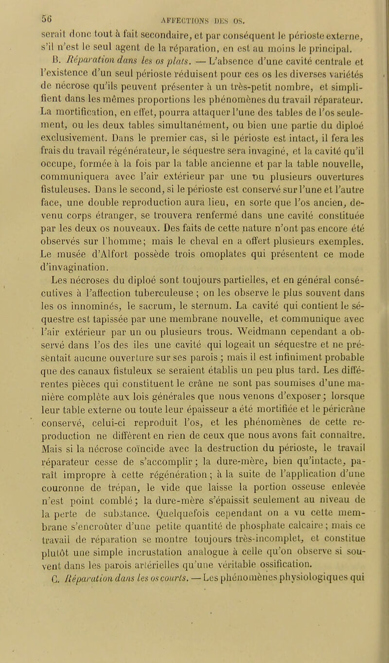 serail donc tout à fait secondaire, et par conséquent le périoste externe, s'il n'est le seul agent de la réparation, en est au moins le principal. B. Réparation dans les os plats. — L'absence d'une cavité centrale et l'existence d'un seul périoste réduisent pour ces os les diverses variétés de nécrose qu'ils peuvent présenter à un très-petit nombre, et simpli- fient dans les mêmes proportions les pbénomènes du travail réparateur. La mortification, en effet, pourra attaquer l'une des tables de l'os seule- ment, ou les deux tables simultanément, ou bien une partie du diploé exclusivement. Dans le premier cas, si le périoste est intact, il fera les frais du travail régénérateur, le séquestre sera invaginé, et la cavité qu'il occupe, formée à la fois par la table ancienne et par la table nouvelle, communiquera avec l'air extérieur par une t>u plusieurs ouvertures fistuleuses. Dans le second, si le périoste est conservé sur l'une et l'autre face, une double reproduction aura lieu, en sorte que l'os ancien, de- venu corps étranger, se trouvera renfermé dans une cavité constituée par les deux os nouveaux. Des faits de cette nature n'ont pas encore été observés sur l'homme; mais le cheval en a offert plusieurs exemples. Le musée d'Alfort possède trois omoplates qui présentent ce mode d'invagination. Les nécroses du diploé sont toujours partielles, et en général consé- cutives à l'affection tuberculeuse ; on les observe le plus souvent dans les os innominés, le sacrum, le sternum. La cavité qui contient le sé- questre est tapissée par une membrane nouvelle, et communique avec l'air extérieur par un ou plusieurs trous. Weidmann cependant a ob- servé dans l'os des iles une cavité qui logeait un séquestre et ne pré- sentait aucune ouverture sur ses parois ; mais il est infiniment probable que des canaux fistuleux se seraient établis un peu plus tard. Les diffé- rentes pièces qui constituent le crâne ne sont pas soumises d'une ma- nière complète aux lois générales que nous venons d'exposer; lorsque leur table externe ou toute leur épaisseur a été mortifiée et le péricrâne conservé, celui-ci reproduit l'os, et les pbénomènes de cette re- production ne diffèrent en rien de ceux que nous avons fait connaître. Mais si la nécrose coïncide avec la destruction du périoste, le travail réparateur cesse de s'accomplir; la dure-mère, bien qu'intacte, pa- raît impropre à cette régénération ; à la suite de l'application d'une couronne de trépan, le vide que laisse la portion osseuse enlevée n'est point comblé; la dure-mère s'épaissit seulement au niveau de la perte de substance. Quelquefois cependant on a vu cette mem- brane s'encroûter d'une petite quantité de phosphate calcaire; niais ce travail de réparation se montre toujours très-incomplet, et constitue plutôt une simple incrustation analogue à celle qu'on observe si sou- vent dans les parois artérielles qu'une véritable ossification. C. Réparation dans les os courts. — Les phénomènes physiologiques qui