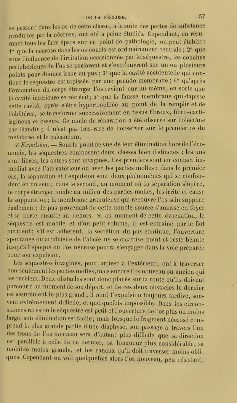 se passent dans les os de cette classe, à la suite des portes de substance produites parla nécrose, ont été à peine étudiés. Cependant, en résu- mant tous les laits épars sur ce point de pathologie, on peut établir : 1° que la nécrose dans les os courts est ordinairement centrale; 2° que sous l'influence de l'irritation occasionnée par le séquestre, les couches périphériques de l'os se perforent et s'entr'ouvrent sur un ou plusieurs points pour donner issue au pus ; 3° que la cavité accidentelle qui con- tient le séquestre est tapissée par une pseudo-membrane; U° qu'après l'évacuation du corps étranger l'os revient sur lui-môme, en sorte que la cavité intérieure se rétrécit; 5° que la fausse membrane qui «tapisse cette cavité, après s'être hypertrophiée au point de la remplir et de l'oblitérer, se transforme successivement en tissus fibreux, fibro-carti- lagineux et osseux. Ce mode de réparation a été observé sur l'olécràne par Blandin ; il n'est pas très-rare de l'observer sur le premier os du métatarse et le calcanéum. 3° Expulsion. — Sous le point de vue de leur élimination hors de l'éco- nomie, les séquestres composent deux classes bien distinctes : les uns sont libres, les autres sont invaginés. Les premiers sont en contact im- médiat avec l'air extérieur ou avec les parties molles : clans le premier cas, la séparation et l'expulsion sont deux phénomènes qui se confon- dent en un seul ; dans le second, au moment où la séparation s'opère, le corps étranger tombe au milieu des parties molles, les irrite et cause la suppuration; la membrane granuleuse qui recouvre l'os sain suppure également; le pus provenant de cette double source s'amasse en foyer et se porte ensuite au dehors. Si au moment de cette évacuation, le séquestre est mobile et d'un petit volume, il est entraîné par le flot purulent; s'il est adhérent, la sécrétion du pus continue, l'ouverture spontanée ou artificielle de l'abcès ne se cicatrise point et reste béante jusqu'à l'époque où l'os nécrosé pourra s'engager dans la voie préparée pour son expulsion. Les séquestres invaginés, pour arriver à l'extérieur, ont à traverser non-seulement les parties molles, mais encore l'os nouveau ou ancien qui les recèlent. Deux obstacles sont donc placés sur la route qu'ils doivent parcourir au moment de son départ, et de ces deux obstacles le dernier est assurément le plus grand ; il rend l'expulsion toujours tardive, sou- vent extrêmement difficile, et quelquefois impossible. Dans les circon- stances rares où le séquestre est petit et l'ouverture de l'os plus ou moins large, son élimination est facile; mais lorsque le fragment nécrosé com- prend la plus grande partie d'une diaphyse, son passage à travers l'un des trous de l'os nouveau sera d'autant plus difficile que sa direction est parallèle à celle de ce dernier, sa longueur plus considérable, sa mobilité moins grande, et les canaux qu'il doit traverser moins obli- ques. Cependant on voit quelquefois alors l'os nouveau, peu résistant,