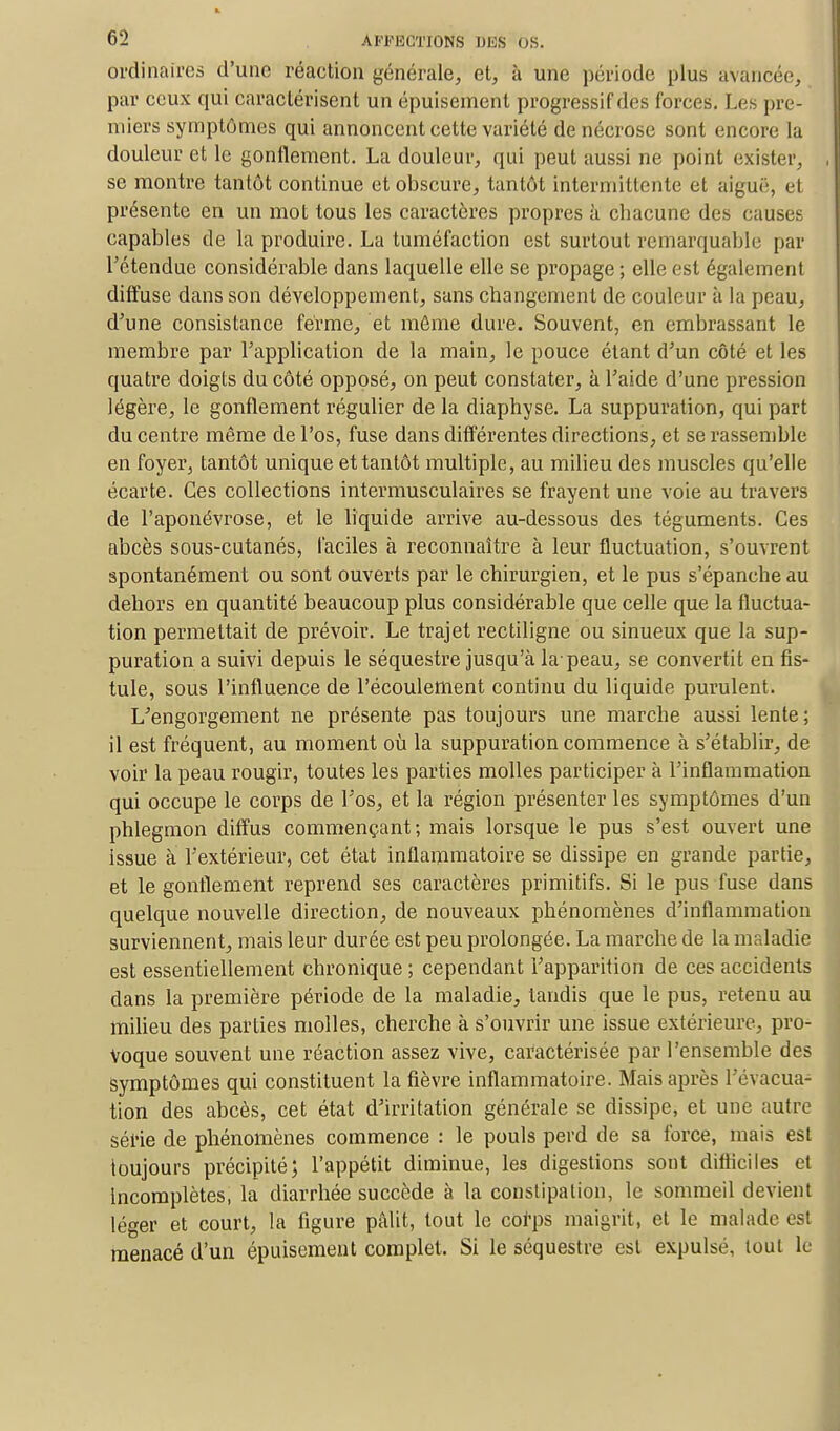 ordinaires d'une réaction générale, et, à une période plus avancée, par ceux qui caractérisent un épuisement progressif des forces. Les pre- miers symptômes qui annoncent cette variété de nécrose sont encore la douleur et le gonflement. La douleur, qui peut aussi ne point exister, se montre tantôt continue et obscure, tantôt intermittente et aiguë, et présente en un mot tous les caractères propres à chacune des causes capables de la produire. La tuméfaction est surtout remarquable par l'étendue considérable dans laquelle elle se propage ; elle est également diffuse dans son développement, sans changement de couleur à la peau, d'une consistance ferme, et môme dure. Souvent, en embrassant le membre par l'application de la main, le pouce étant d'un côté et les quatre doigts du côté opposé, on peut constater, à l'aide d'une pression légère, le gonflement régulier de la diaphyse. La suppuration, qui part du centre même de l'os, fuse dans différentes directions, et se rassemble en foyer, tantôt unique et tantôt multiple, au milieu des muscles qu'elle écarte. Ces collections intermusculaires se frayent une voie au travers de l'aponévrose, et le liquide arrive au-dessous des téguments. Ces abcès sous-cutanés, faciles à reconnaître à leur fluctuation, s'ouvrent spontanément ou sont ouverts par le chirurgien, et le pus s'épanche au dehors en quantité beaucoup plus considérable que celle que la fluctua- tion permettait de prévoir. Le trajet rectiligne ou sinueux que la sup- puration a suivi depuis le séquestre jusqu'à la-peau, se convertit en fis- tule, sous l'influence de l'écoulement continu du liquide purulent. L'engorgement ne présente pas toujours une marche aussi lente; il est fréquent, au moment où la suppuration commence à s'établir, de voir la peau rougir, toutes les parties molles participer à l'inflammation qui occupe le corps de l'os, et la région présenter les symptômes d'un phlegmon diffus commençant; mais lorsque le pus s'est ouvert une issue à l'extérieur, cet état inflammatoire se dissipe en grande partie, et le gonflement reprend ses caractères primitifs. Si le pus fuse dans quelque nouvelle direction, de nouveaux phénomènes d'inflammation surviennent, mais leur durée est peu prolongée. La marche de la maladie est essentiellement chronique ; cependant l'apparition de ces accidents dans la première période de la maladie, tandis que le pus, retenu au milieu des parties molles, cherche à s'ouvrir une issue extérieure, pro- voque souvent une réaction assez vive, caractérisée par l'ensemble des Symptômes qui constituent la fièvre inflammatoire. Mais après l'évacua- tion des abcès, cet état d'irritation générale se dissipe, et une autre série de phénomènes commence : le pouls perd de sa force, mais est toujours précipité; l'appétit diminue, les digestions sont difficiles et incomplètes, la diarrhée succède à la constipation, le sommeil devient léger et court, la figure pâlit, tout le corps maigrit, et le malade est menacé d'un épuisement complet. Si le séquestre est expulsé, tout le