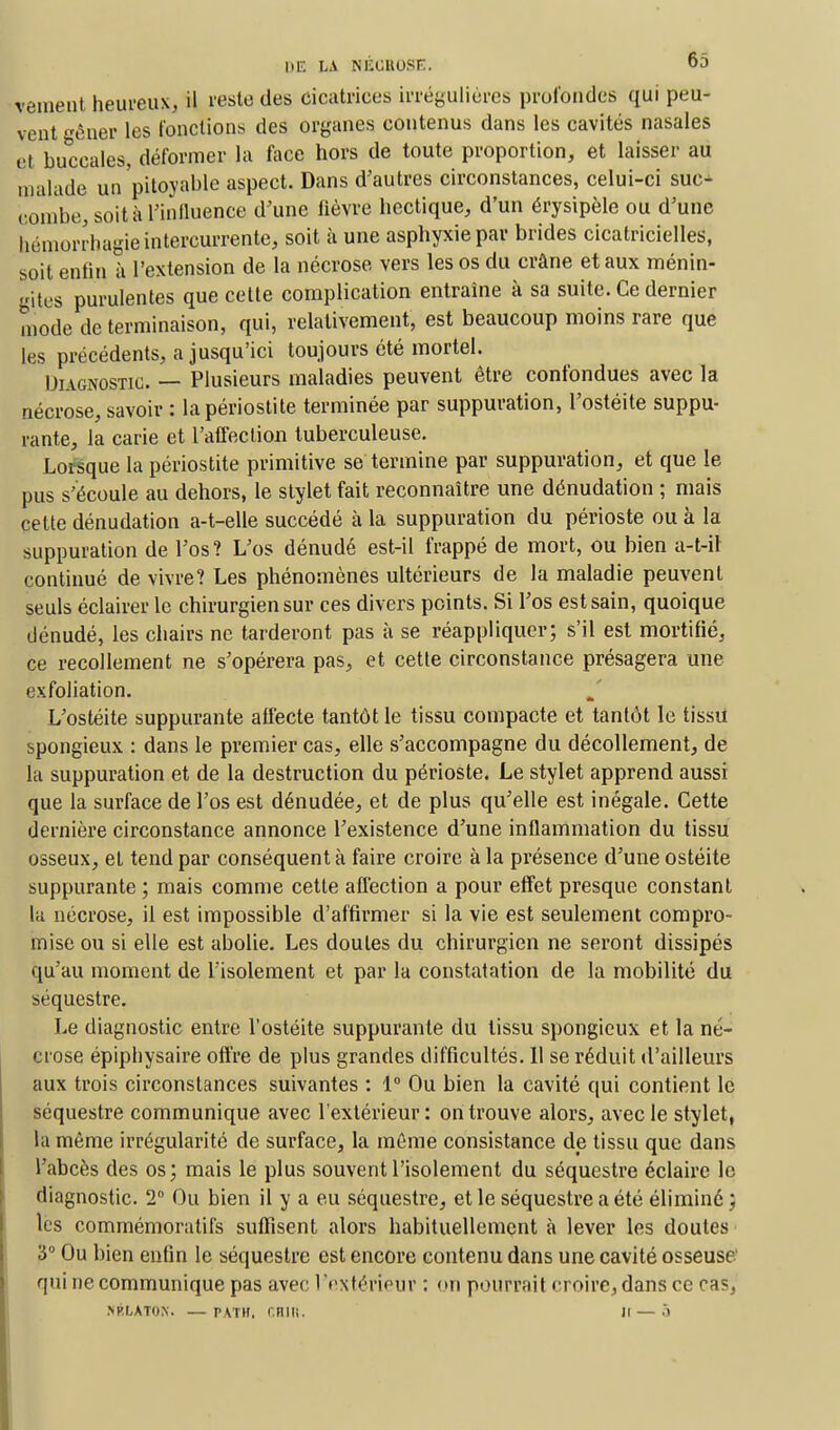 veinent heureux, il reste des cicatrices irréguliôres profondes qui peu- vent gêner les fonctions des organes contenus dans les cavités nasales et buccales, déformer la face hors de toute proportion, et laisser au malade un pitoyable aspect. Dans d'autres circonstances, celui-ci suc- combe, soit à l'influence d'une fièvre hectique, d'un érysipèle ou d'une bémorrhagieintercurrente, soit à une asphyxie par brides cicatricielles, soit enfin à l'extension de la nécrose vers les os du crâne et aux ménin- gites purulentes que cette complication entraîne à sa suite. Ce dernier mode de terminaison, qui, relativement, est beaucoup moins rare que les précédents, a jusqu'ici toujours été mortel. Diagnostic. — Plusieurs maladies peuvent être confondues avec la nécrose, savoir : lapériostite terminée par suppuration, l'ostéite suppu- rante, la carie et l'affection tuberculeuse. Lorsque la périostite primitive se termine par suppuration, et que le pus s'écoule au dehors, le stylet fait reconnaître une dénudation ; mais cette dénudation a-t-elle succédé à la suppuration du périoste ou à la suppuration de l'os ? L'os dénudé est-il frappé de mort, ou bien a-t-il continué de vivre? Les phénomènes ultérieurs de la maladie peuvent seuls éclairer le chirurgien sur ces divers points. Si l'os est sain, quoique dénudé, les chairs ne tarderont pas à se réappliquer; s'il est mortifié, ce recollement ne s'opérera pas, et cette circonstance présagera une exfoliation. L'ostéite suppurante affecte tantôt le tissu compacte et tantôt le tissu spongieux : dans le premier cas, elle s'accompagne du décollement, de la suppuration et de la destruction du périoste. Le stylet apprend aussi que la surface de l'os est dénudée, et de plus qu'elle est inégale. Cette dernière circonstance annonce l'existence d'une inflammation du tissu osseux, et tend par conséquent à faire croire à la présence d'une ostéite suppurante ; mais comme cette affection a pour effet presque constant la nécrose, il est impossible d'affirmer si la vie est seulement compro- mise ou si elle est abolie. Les doutes du chirurgien ne seront dissipés qu'au moment de l'isolement et par la constatation de la mobilité du séquestre. Le diagnostic entre l'ostéite suppurante du tissu spongieux et la né- crose épiphysaire offre de plus grandes difficultés. 11 se réduit d'ailleurs aux trois circonstances suivantes : 1° Ou bien la cavité qui contient le séquestre communique avec l'extérieur: on trouve alors, avec le stylet, la même irrégularité de surface, la même consistance de tissu que dans l'abcès des os; mais le plus souvent l'isolement du séquestre éclaire le diagnostic. 2 Ou bien il y a eu séquestre, et le séquestre a été éliminé ; les commémoratifs suffisent alors habituellement à lever les doutes 3° Ou bien enfin le séquestre est encore contenu dans une cavité osseuse' qui ne communique pas avec l'extérieur : on pourrait croire, dans ce cas, NKLATO.N. — PATHi r.nili. Il — à