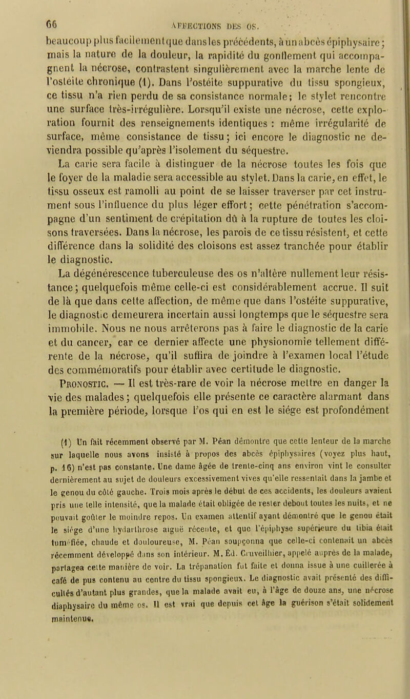 beaucoup plus faeilementque dansles précédents, àun abcès épiphysaire; niais la nature de la douleur, la rapidité du gonflement qui accompa- gnent la nécrose, contrastent singulièrement avec la marche lente de l'ostéite chronique (1). Dans l'ostéite suppurative du tissu spongieux, ce tissu n'a rien perdu de sa consistance normale; le stylet rencontre une surlace très-irrégulière. Lorsqu'il existe une nécrose, cette explo- ration fournit des renseignements identiques : même irrégularité de surface, même consistance de tissu ; ici encore le diagnostic ne de- viendra possible qu'après l'isolement du séquestre. La carie sera facile à distinguer de la nécrose toutes les fois que le foyer de la maladie sera accessible au stylet. Dans la carie, en effet, le tissu osseux est ramolli au point de se laisser traverser par cet instru- ment sous l'influence du plus léger effort; cette pénétration s'accom- pagne d'un sentiment de crépitation dû à la rupture de toutes les cloi- sons traversées. Dans la nécrose, les parois de ce tissu résistent, et cette différence dans la solidité des cloisons est assez tranchée pour établir le diagnostic. La dégénérescence tuberculeuse des os n'altère nullement leur résis- tance; quelquefois même celle-ci est considérablement accrue. Il suit de là que dans cette affection, de même que dans l'ostéite suppurative, le diagnostic demeurera incertain aussi longtemps que le séquestre sera immobile. Nous ne nous arrêterons pas à faire le diagnostic de la carie et du cancer, car ce dernier affecte une physionomie tellement diffé- rente de la nécrose, qu'il suffira de joindre à l'examen local l'étude des commémoratifs pour établir avec certitude le diagnostic. Pronostic — Il est très-rare de voir la nécrose mettre en danger la vie des malades; quelquefois elle présente ce caractère alarmant dans la première période, lorsque l'os qui en est le siège est profondément (1) Un fait récemment observé par M. Péan démontre que cette lenteur de la marche sur laquelle nous avons insisté à propos des abcès épiphysaires (voyez plus haut, p. 16) n'est pas constante. Une dame âgée de trente-cinq ans environ vint le consulter dernièrement au sujet de douleurs excessivement vives qu'elle ressentait dans la jambe et le cenou du côté gauche. Trois mois après le début de ces accidents, les douleurs avaient pris une telle intensité, que la malade était obligée de rester debout toutes les nuits, et ne pouvait goûter le moindre repos. Un examen attentif ayant démontré que le genou était le siège d'une lrydarthrose aiguë récente, et que 1 epiphyse supérieure du tibia était tuméfiée, chaude et douloureuse, M. Péan soupçonna que celle-ci contenait un abcès récemment développé dans son intérieur. M. Éd. duveilhier, appelé auprès de la malade, partagea celte manière de voir. La trépanation fut faite et donna issue à une cuillerée à café de pus contenu au contre du tissu spongieux. Le diagnostic avait présenté des diffi- cultés d'autant plus grandes, que la malade avait eu, à l'âge de douze ans, une nécrose diaphysairc du môme os. Il est vrai que depuis cet Age la guérison s'était solidement maintenue.