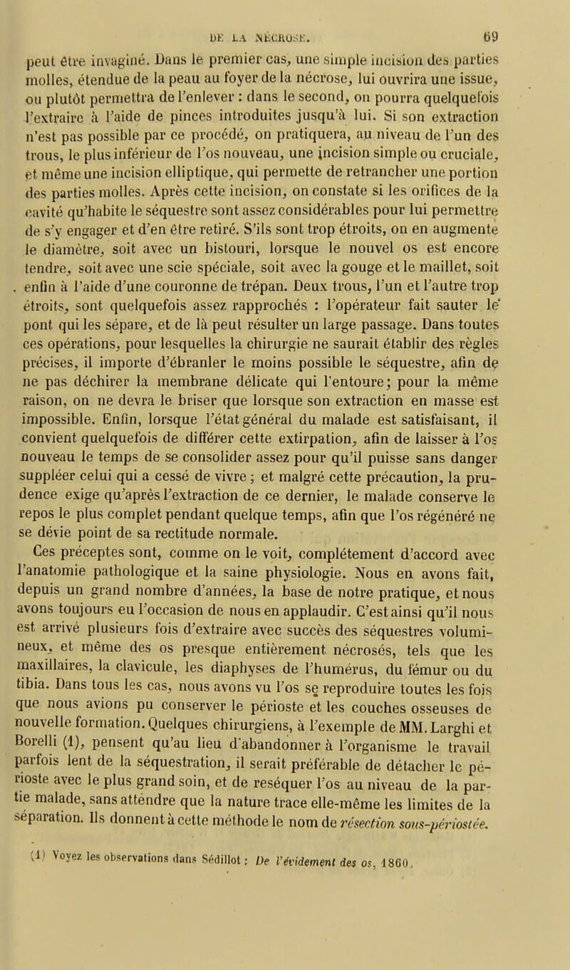 peut être invaginé. Dans le premier cas, une simple incision des parties molles, étendue de la peau au loyer de la nécrose, lui ouvrira une issue, ou plutôt permettra de l'enlever : dans le second, on pourra quelquefois l'extraire à l'aide de pinces introduites jusqu'à lui. Si son extraction n'est pas possible par ce procédé, on pratiquera, au niveau de l'un des trous, le plus inférieur de l'os nouveau, une incision simple ou cruciale, et même une incision elliptique, qui permette de retrancher une portion des parties molles. Après cette incision, on constate si les orifices de la cavité qu'habite le séquestre sont assez considérables pour Lui permettre de s'y engager et d'en être retiré. S'ils sont trop étroits, on en augmente le diamètre, soit avec un bistouri, lorsque le nouvel os est encore tendre, soit avec une scie spéciale, soit avec la gouge et le maillet, soit , enfin à l'aide d'une couronne de trépan. Deux trous, l'un et l'autre trop étroits, sont quelquefois assez rapprochés : l'opérateur fait sauter le pont qui les sépare, et de là peut résulter un large passage. Dans toutes ces opérations, pour lesquelles la chirurgie ne saurait établir des règles précises, il importe d'ébranler le moins possible le séquestre, afin de ne pas déchirer la membrane délicate qui L'entoure; pour la même raison, on ne devra le briser que lorsque son extraction en masse est impossible. Enfin, lorsque l'état général du malade est satisfaisant, il convient quelquefois de différer cette extirpation, afin de laisser à L'os nouveau le temps de se consolider assez pour qu'il puisse sans danger suppléer celui qui a cessé de vivre ; et malgré cette précaution, la pru- dence exige qu'après l'extraction de ce dernier, le malade conserve le repos le plus complet pendant quelque temps, afin que l'os régénéré ne se dévie point de sa rectitude normale. Ces préceptes sont, comme on le voit, complètement d'accord avec l'anatomie pathologique et la saine physiologie. Nous en avons fait, depuis un grand nombre d'années, la base de notre pratique, et nous avons toujours eu l'occasion de nous en applaudir. C'est ainsi qu'il nous est arrivé plusieurs fois d'extraire avec succès des séquestres volumi- neux, et même des os presque entièrement nécrosés, tels que les maxillaires, la clavicule, les diaphyses de l'humérus, du fémur ou du tibia. Dans tous les cas, nous avons vu l'os se reproduire toutes les fois que nous avions pu conserver le périoste et les couches osseuses de nouvelle formation. Quelques chirurgiens, à l'exemple de MM.Larghi et Borelli (1), pensent qu'au lieu d abandonner à l'organisme le travail parfois lent de la séquestration, il serait préférable de détacher le pé- rioste avec le plus grand soin, et de réséquer l'os au niveau de la par- tie malade, sans atténdre que la nature trace elle-même les limites de la séparation. Ils donnent à cette méthode le nom de résection sous-périostée. [i) Voyez les observations dans SédillOt : De l'évidement des os, 1860.