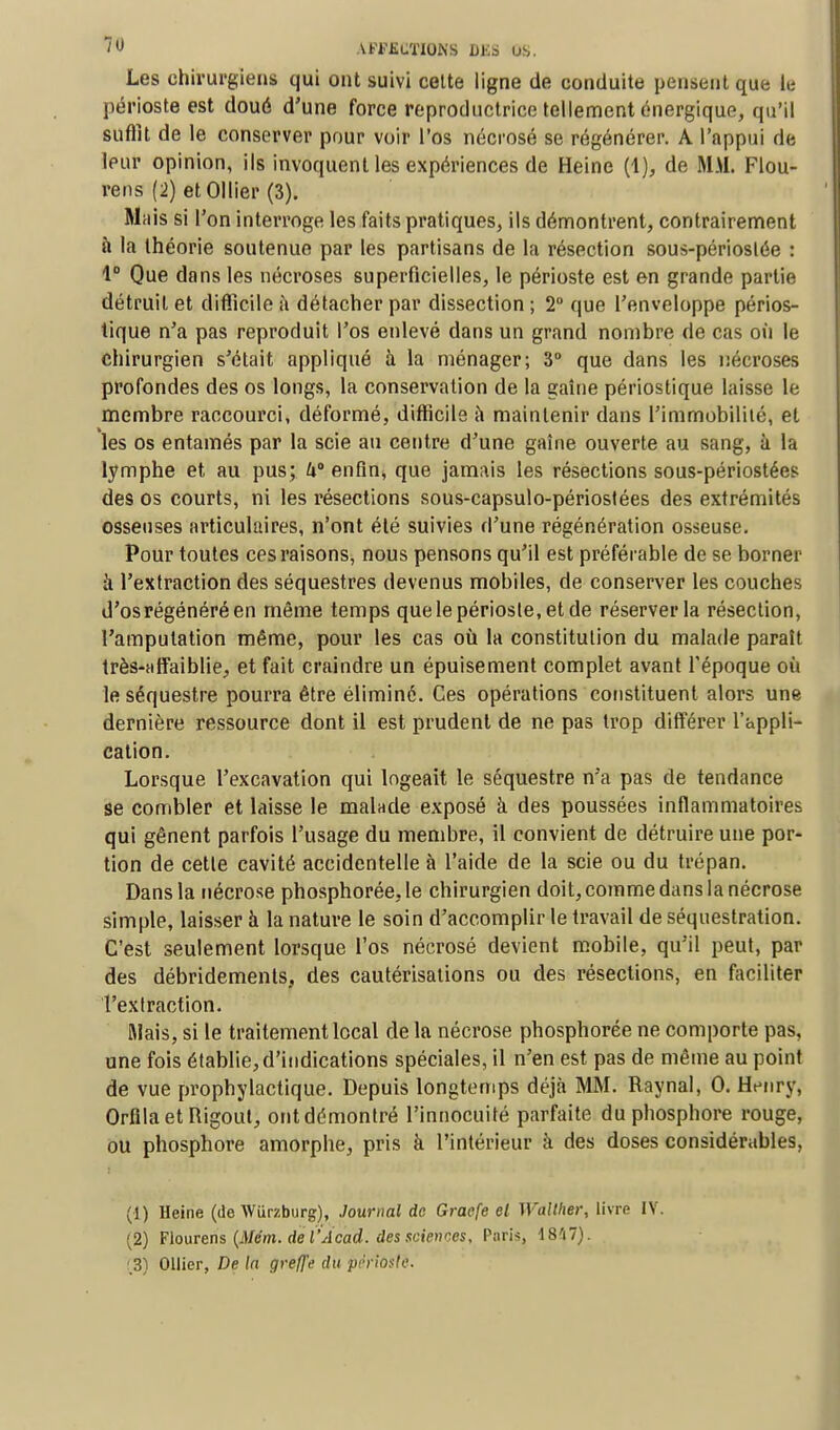 Les chirurgiens qui ont suivi cette ligne de conduite pensent que le périoste est doué d'une force reproductrice tellement énergique, qu'il suffit de le conserver pour voir l'os nécrosé se régénérer. A l'appui de leur opinion, ils invoquent les expériences de Heine (1), de MM. Flou- rens (2) etOllier (3). Mais si l'on interroge les faits pratiques, ils démontrent, contrairement à la théorie soutenue par les partisans de la résection sous-périoslée : 1° Que dans les nécroses superficielles, le périoste est en grande partie détruit et difficile à détacher par dissection; 2° que l'enveloppe périos- tique n'a pas reproduit l'os enlevé dans un grand nombre de cas où le chirurgien s'était appliqué à la ménager; 3° que dans les nécroses profondes des os longs, la conservation de la gaîne périostique laisse le membre raccourci, déformé, difficile à maintenir dans l'immobilité, et les os entamés par la scie au centre d'une gaîne ouverte au sang, à la lymphe et au pus; W enfin, que jamais les résections sous-périostées des os courts, ni les résections sous-capsulo-périostées des extrémités osseuses articulaires, n'ont été suivies d'une régénération osseuse. Pour toutes ces raisons, nous pensons qu'il est préférable de se borner à l'extraction des séquestres devenus mobiles, de conserver les couches d'os régénéré en même temps que le périoste, et de réserver la résection, l'amputation même, pour les cas où la constitution du malade paraît très-affaiblie, et fait craindre un épuisement complet avant l'époque où le séquestre pourra être éliminé. Ces opérations constituent alors une dernière ressource dont il est prudent de ne pas trop différer l'appli- cation. Lorsque l'excavation qui logeait le séquestre n'a pas de tendance se combler et laisse le malade exposé à des poussées inflammatoires qui gênent parfois l'usage du membre, il convient de détruire une por- tion de cette cavité accidentelle à l'aide de la scie ou du trépan. Dans la nécrose phosphorée.le chirurgien doit, comme dans la nécrose simple, laisser à la nature le soin d'accomplir le travail de séquestration. C'est seulement lorsque l'os nécrosé devient mobile, qu'il peut, par des débridements, des cautérisations ou des résections, en faciliter l'extraction. Mais, si le traitement local de la nécrose phosphorée ne comporte pas, une fois établie,d'indications spéciales, il n'en est pas de même au point de vue prophylactique. Depuis longtemps déjà MM. Raynal, 0. Henry, OrfilaetRigout, ontdémontré l'innocuité parfaite du phosphore rouge, ou phosphore amorphe, pris à l'intérieur à des doses considérables, (1) Heine (de Wurzburg), Journal de Graefe el Wallher, livre IV. (2) Flourens (Mém. de l'A cad. des;sciences, Paris, 1847). ,3) Ollier, De la greffe du périoste.