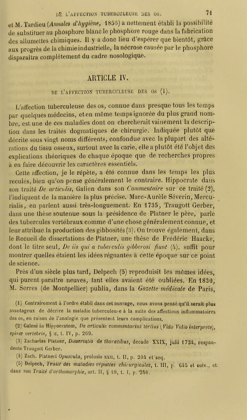 et M. Tardieu (Annales d'hygiène, 185(3) a nettement établi la possibilité de substituer au phospbore blanc le phosphore rouge dans lu fabrication des allumettes chimiques. Il y a donc lieu d'espérer que bientôt, grâce aux progrès de la chimie industrielle, la nécrose causée par le phosphore disparaîtra complètement du cadre nosologique. ARTICLE IV. DE l'affection TUBERCULEUSE des os (1). L'affection tuberculeuse des os, connue dans presque tous les temps par quelques médecins, et en même temps ignorée du plus grand nom- bre, est une de ces maladies dont on chercherait vainement la descrip- tion dans les traités dogmatiques de chirurgie. Indiquée plutôt que décrite sous vingt noms différents, confondue avec la plupart des alté- rations du tissu osseux, surtout avec la carie, elle a plutôt été l'objet des explications théoriques de chaque époque que de recherches propres à en faire découvrir les caractères essentiels. Cette affection, je le répète, a été connue dans les temps les plus reculés, bien qu'on pense généralement le contraire. Hippocrate dans son traité De articvlis, Galien dans son Commentaire sur ce traité (2), l'indiquent de la manière la plus précise. Marc-Aurèle Séverin, Mercu- rialis, en parlent aussi très-longuement. En 1735, Traugott Gerber, dans une thèse soutenue sous la présidence de Platner le père, parle des tubercules vertébraux comme d'une chose généralement connue, et leur attribue la production desgibbosités(3). On trouve également, dans le Recueil de dissertations de Platner, une thèse de Frédéric Haacke, dont le litre seul, De ils qui a luberculis gibberosi fiunt (4), suffit pour montrer quelles étaient les idées régnantes à cette époque sur ce point de science. Près d'un siècle plus tard, Delpech (5) reproduisit les mêmes idées, qui purent paraître neuves, tant elles avaient été oubliées. En 1830, M. Serres (de Montpellier) publia, dans la Gazette médicale de Paris, (1) Contrairement à l'ordre établi dans cet ouvrage, nous avons pensé qu'il serait plus avantageux de décrire la maladie tuberculeu>e à la suite des affections inflammatoires des os, en raison de l'analogie que présentent leurs complications. (2) Caleni in Hinpocratem, De arliculis commentarius terlius [Vido Vidio interprète), spinœ verlebria, § II, t. IV, p. 269. (3) Zadianas Platner, Dtsserla.Uo de thoracibus, décade XXIX, julii 1734, rcspon- denteTraugoit Gerber. (4) Zach. Plalneri Opuscula, prolusio xxn, t. II, p. 204 et'seq. (5) Delpech, Traité des maladies réputées chirurgicales, t. III, p. G45 et suiv., et dans son Traité d'orthomorphie, art. II, § 'i9, t. I, p. 240.