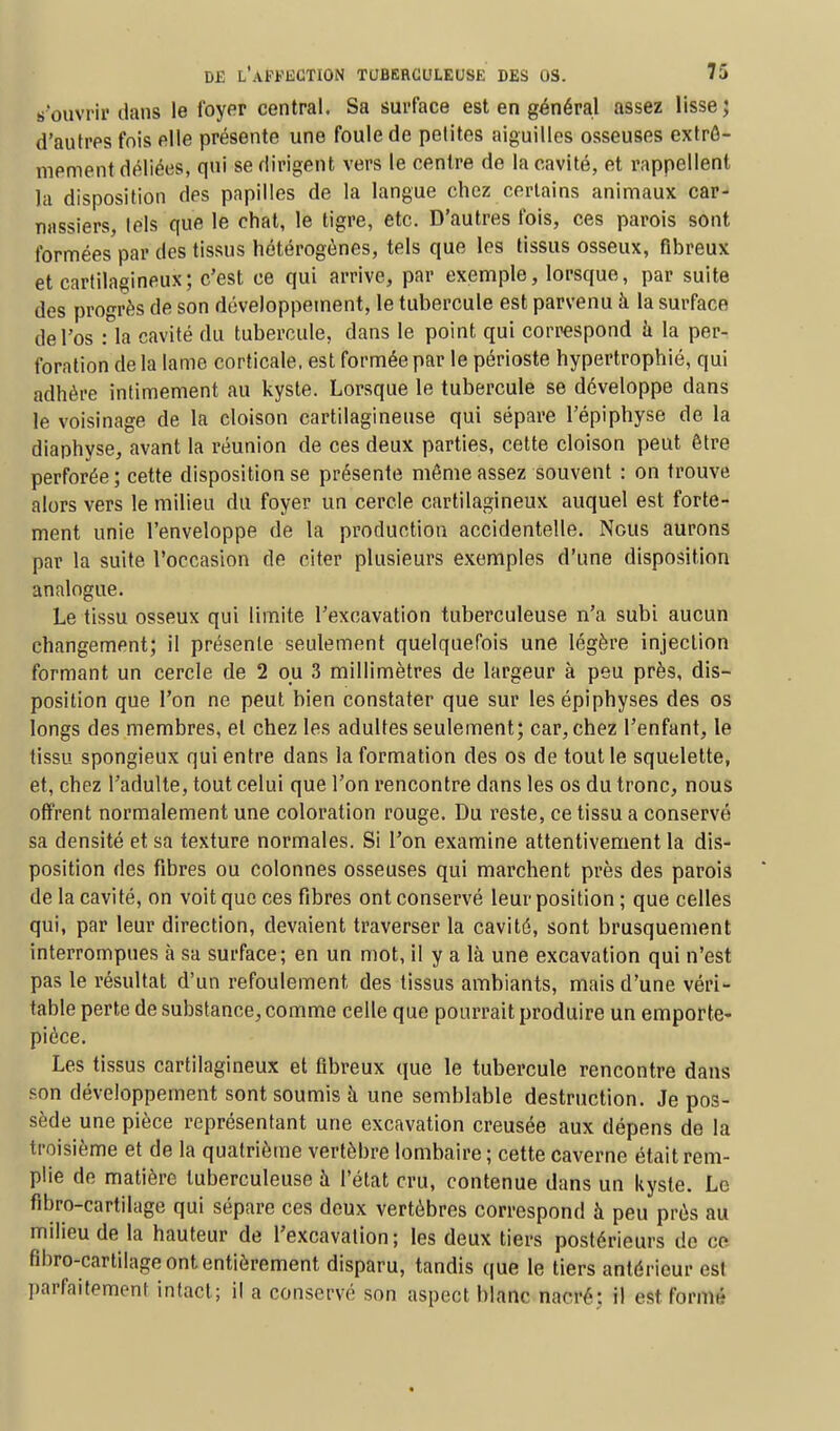 s'ouvrir dans le foyer central. Sa surface est en général assez lisse; d'autres fois elle présente une foule de petites aiguilles osseuses extrê- mement déliées, qui se dirigent vers le centre de la cavité, et rappellent la disposition des papilles de la langue chez certains animaux car- nassiers tels que le chat, le tigre, etc. D'autres fois, ces parois sont formées par des tissus hétérogènes, tels que les tissus osseux, fibreux et cartilagineux; c'est ce qui arrive, par exemple, lorsque, par suite des progrès de son développement, le tubercule est parvenu à la surface de l'os : la cavité du tubercule, dans le point qui correspond à la per- foration de la lame corticale, est formée par le périoste hypertrophié, qui adhère intimement au kyste. Lorsque le tubercule se développe dans le voisinage de la cloison cartilagineuse qui sépare l'épiphyse de la diaphyse, avant la réunion de ces deux parties, cette cloison peut être perforée ; cette disposition se présente môme assez souvent : on trouve alors vers le milieu du foyer un cercle cartilagineux auquel est forte- ment unie l'enveloppe de la production accidentelle. Nous aurons par la suite l'occasion de citer plusieurs exemples d'une disposition analogue. Le tissu osseux qui limite l'excavation tuberculeuse n'a subi aucun changement; il présente seulement quelquefois une légère injection formant un cercle de 2 ou 3 millimètres de largeur à peu près, dis- position que l'on ne peut bien constater que sur les épiphyses des os longs des membres, et chez les adultes seulement; car, chez l'enfant, le tissu spongieux qui entre dans la formation des os de tout le squelette, et, chez l'adulte, tout celui que l'on rencontre dans les os du tronc, nous offrent normalement une coloration rouge. Du reste, ce tissu a conservé sa densité et sa texture normales. Si l'on examine attentivement la dis- position des fibres ou colonnes osseuses qui marchent près des parois de la cavité, on voit que ces fibres ont conservé leur position ; que celles qui, par leur direction, devaient traverser la cavité, sont brusquement interrompues à sa surface; en un mot, il y a là une excavation qui n'est pas le résultat d'un refoulement des tissus ambiants, mais d'une véri- table perte de substance, comme celle que pourrait produire un emporte- pièce. Les tissus cartilagineux et fibreux que le tubercule rencontre dans son développement sont soumis à une semblable destruction. Je pos- sède une pièce représentant une excavation creusée aux dépens de la troisième et de la quatrième vertèbre lombaire ; cette caverne était rem- plie de matière tuberculeuse à l'état cru, contenue dans un kyste. Le fibro-cartilage qui sépare ces deux vertèbres correspond à peu prés au milieu de la hauteur de l'excavation; les deux tiers postérieurs de ce fibro-cartilage ont entièrement disparu, tandis que le tiers antérieur est parfaitement intact; il a conservé son aspect blanc nacré: il est formé
