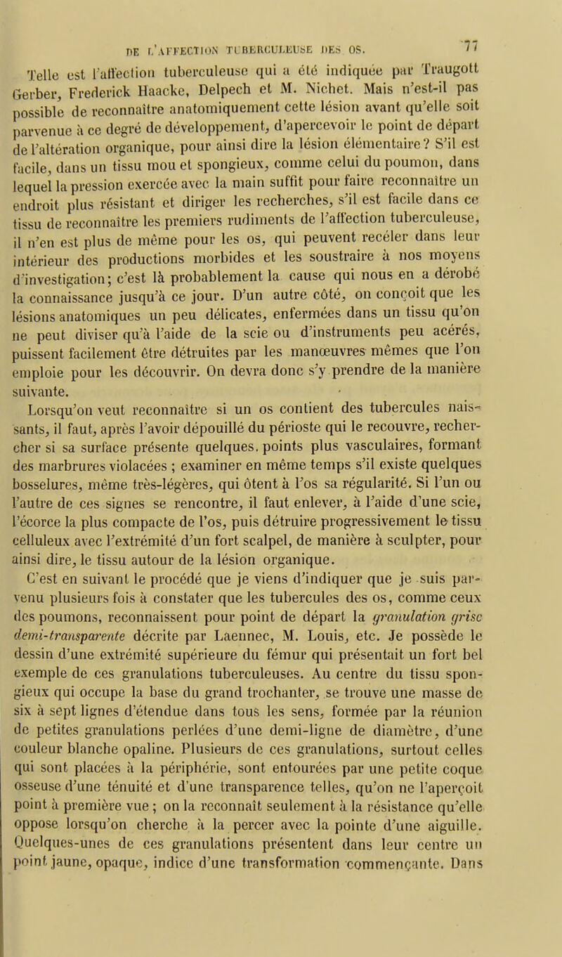 fïE f.'AlKECTION TL BERCUI.KL&E HES OS. Telle est l'affection tuberculeuse qui a été indiquée païf Ti'augott Gerber, Frederick Haacke, Delpech et M. Nichet. Mais n'est-il pas possible de reconnaître anatomiquement celte lésion avant qu'elle soit parvenue à ce degré de développement, d'apercevoir le point de départ de l'altération organique, pour ainsi dire la lésion élémentaire? S'il est facile, dans un tissu mou et spongieux, comme celui du poumon, dans lequel la pression exercée avec la main suffit pour faire reconnaître un endroit plus résistant et diriger les recherches, s'il est facile dans ce tissu de reconnaître les premiers rudiments de l'affection tuberculeuse, il n'en est plus de même pour les os, qui peuvent recéler dans leur intérieur des productions morbides et les soustraire à nos moyens d'investigation; c'est là probablement la cause qui nous en a dérobé la connaissance jusqu'à ce jour. D'un autre côté, on conçoit que les lésions anatomiques un peu délicates, enfermées dans un tissu qu'on ne peut diviser qu'à l'aide de la scie ou d'instruments peu acérés, puissent facilement être détruites par les manœuvres mêmes que l'on emploie pour les découvrir. On devra donc s'y prendre delà manière suivante. Lorsqu'on veut reconnaître si un os contient des tubercules nais- sants, il faut, après l'avoir dépouillé du périoste qui le recouvre, recher- cher si sa surface présente quelques, points plus vasculaires, formant des marbrures violacées ; examiner en même temps s'il existe quelques bosselures, même très-légères, qui ôtent à l'os sa régularité. Si l'un ou l'autre de ces signes se rencontre, il faut enlever, à l'aide d'une scie, l'écorce la plus compacte de l'os, puis détruire progressivement le tissu celluleux avec l'extrémité d'un fort scalpel, de manière à sculpter, pour ainsi dire, le tissu autour de la lésion organique. C'est en suivant le procédé que je viens d'indiquer que je suis par- venu plusieurs fois à constater que les tubercules des os, comme ceux des poumons, reconnaissent pour point de départ la granulation grise demi-transparente décrite par Laennec, M. Louis, etc. Je possède le dessin d'une extrémité supérieure du fémur qui présentait un fort bel exemple de ces granulations tuberculeuses. Au centre du tissu spon- gieux qui occupe la base du grand trochanter, se trouve une masse de six à sept lignes d'étendue dans tous les sens, formée par la réunion de petites granulations perlées d'une demi-ligne de diamètre, d'une couleur blanche opaline. Plusieurs de ces granulations, surtout celles qui sont placées à la périphérie, sont entourées par une petite coque osseuse d'une ténuité et d'une transparence telles, qu'on ne l'aperçoit point à première vue ; on la reconnaît seulement à la résistance qu'elle oppose lorsqu'on cherche à la percer avec la pointe d'une aiguille. Quelques-unes de ces granulations présentent dans leur centre un point jaune, opaque, indice d'une transformation commençante. Dans