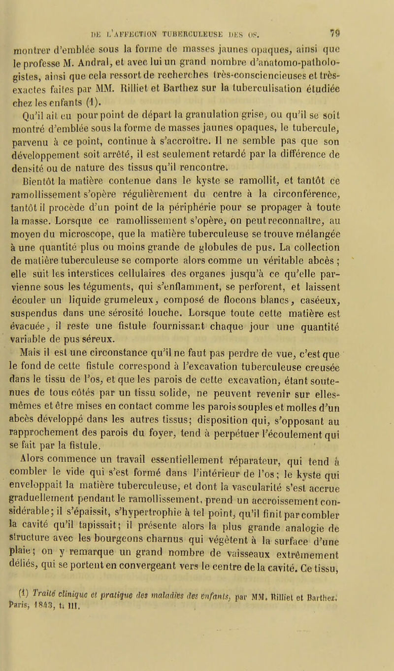 DE l.'.U'TKCTJON TUUHHOUl.EUSE l)KS OS. *V montrer d'emblée sous la forme de masses jaunes opaques, ainsi que le professe M. Andrai, et avec lui un grand nombre d'anatomo-patholo- gistes, ainsi que cela ressort de recherches très-consciencieuses et très- exactes faites par MM. Rilliet et Barthez sur la tuberculisation étudiée chez les enfants (1). Qu'il ait eu pourpoint de départ la granulation grise, ou qu'il se soit montré d'emblée sous la forme de masses jaunes opaques, le tubercule, parvenu à ce point, continue à s'accroître. Il ne semble pas que son développement soit arrêté, il est seulement retardé par la différence de densité ou de nature des tissus qu'il rencontre. Bientôt la matière contenue dans le kyste se ramollit, et tantôt ce ramollissement s'opère régulièrement du centre à la circonférence, tantôt il procède d'un point de la périphérie pour se propager à toute la masse. Lorsque ce ramollissement s'opère, on peut reconnaître, au moyen du microscope, que la matière tuberculeuse se trouve mélangée à une quantité plus ou moins grande de globules de pus. La collection de matière tuberculeuse se comporte alors comme un véritable abcès; elle suit les interstices cellulaires des organes jusqu'à ce qu'elle par- vienne sous les téguments, qui s'enflamment, se perforent, et laissent écouler un liquide grumeleux, composé de flocons blancs, caséeux, suspendus dans une sérosité louche. Lorsque toute celte matière est évacuée, il reste une fistule fournissant chaque jour une quantité variable de pus séreux. Mais il est une circonstance qu'il ne faut pas perdre de vue, c'est que le fond de cette fistule correspond à l'excavation tuberculeuse creusée dans le tissu de l'os, et que les parois de cette excavation, étant soute- nues de tous côtés par un tissu solide, ne peuvent revenir sur elles- mêmes et être mises en contact comme les parois souples et molles d'un abcès développé dans les autres tissus; disposition qui, s'opposant au rapprochement des parois du foyer, tend à perpétuer l'écoulement qui se fait par la fistule. Alors commence un travail essentiellement réparateur, qui tend à combler le vide qui s'est formé dans l'intérieur de l'os; le kyste qui enveloppait la matière tuberculeuse, et dont la vascularité s'est accrue graduellement pendant le ramollissement, prend un accroissement con- sidérable; il s'épaissit, s'hypertrophie à tel point, qu'il finit par combler la cavité qu'il tapissait; il présente alors la plus grande analogie de structure avec les bourgeons charnus qui végètent à la surface d'une plaie; on y remarque un grand nombre de vaisseaux extrêmement déliés, qui se portent en convergeant vers le centre de la cavité. Ce tissu, (1) Traité clinique et pratique des maladies des enfants, par MM. Killiet et Barthez. Paris, IRA3, ti 111.