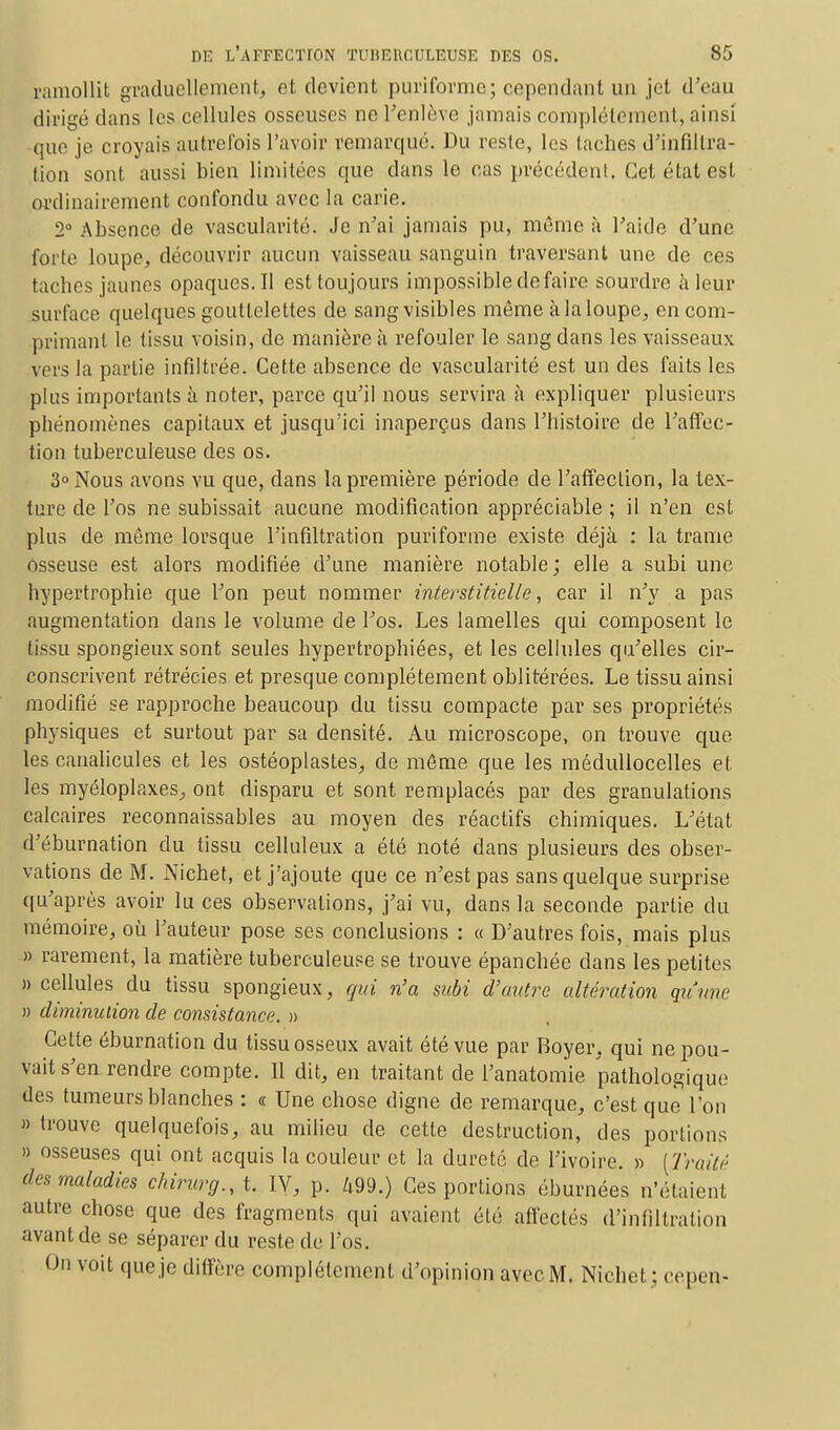 ramollit graduellement, et devient puriforme; cependant un jet d'eau dirigé dans les cellules osseuses ne l'enlève jamais complètement, ainsi que je croyais autrefois l'avoir remarqué. Du reste, les taches d'infiltra- tion sont aussi bien limitées que dans le cas précédent. Cet état est ordinairement confondu avec la carie. 2° Absence de vascularité. Je n'ai jamais pu, mémo à l'aide d'une forte loupe, découvrir aucun vaisseau sanguin traversant une de ces taches jaunes opaques. Il est toujours impossible défaire sourdre à leur surface quelques gouttelettes de sang visibles môme à la loupe, en com- primant le tissu voisin, de manière à refouler le sang dans les vaisseaux vers la partie infiltrée. Cette absence de vascularité est un des faits les plus importants à noter, parce qu'il nous servira à expliquer plusieurs phénomènes capitaux et jusqu'ici inaperçus dans l'histoire de l'affec- tion tuberculeuse des os. 3° Nous avons vu que, dans la première période de l'affection, la tex- ture de l'os ne subissait aucune modification appréciable; il n'en est plus de môme lorsque l'infiltration puriforme existe déjà : la trame osseuse est alors modifiée d'une manière notable ; elle a subi une hypertrophie que l'on peut nommer interstitielle, car il n'y a pas augmentation dans le volume de l'os. Les lamelles qui composent le tissu spongieux sont seules hypertrophiées, et les cellules qu'elles cir- conscrivent rétrécies et presque complètement oblitérées. Le tissu ainsi modifié se rapproche beaucoup du tissu compacte par ses propriétés physiques et surtout par sa densité. Au microscope, on trouve que les canalicules et les ostéoplastes, de môme que les médullocelles el les myéloplaxes, ont disparu et sont remplacés par des granulations calcaires reconnaissables au moyen des réactifs chimiques. L'état d'éburnation du tissu celluleux a été noté dans plusieurs des obser- vations de M. Nichet, et j'ajoute que ce n'est pas sans quelque surprise qu'après avoir lu ces observations, j'ai vu, dans la seconde partie du mémoire, où l'auteur pose ses conclusions : « D'autres fois, mais plus » rarement, la matière tuberculeuse se trouve épanchée dans les petites » cellules du tissu spongieux, qui n'a subi d'autre altération qu'une » diminution de consistance. » Celte éburnation du tissu osseux avait été vue par Boyer, qui ne pou- vait s'en rendre compte. Il dit, en traitant de l'anatomie pathologique des tumeurs blanches : « Une chose digne de remarque, c'est que l'on » trouve quelquefois, au milieu de cette destruction, des portions » osseuses qui ont acquis la couleur et la dureté de l'ivoire. » [Traité des maladies chirurg.,t IV, p. 499.) Ces portions éburnées n'étaient autre chose que des fragments qui avaient été affectés d'infiltration avant de se séparer du reste de l'os. On voit que je diffère complètement d'opinion avec M. Nichet; cepen-